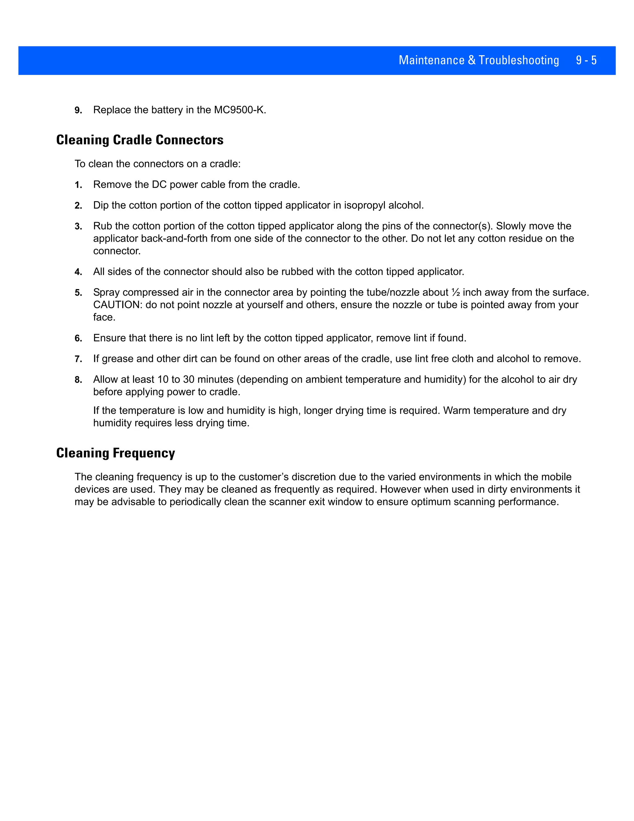 Maintenance & Troubleshooting 9 - 5
9. Replace the battery in the MC9500-K.
Cleaning Cradle Connectors
To clean the connectors on a cradle:
1. Remove the DC power cable from the cradle.
2. Dip the cotton portion of the cotton tipped applicator in isopropyl alcohol.
3. Rub the cotton portion of the cotton tipped applicator along the pins of the connector(s). Slowly move the
applicator back-and-forth from one side of the connector to the other. Do not let any cotton residue on the
connector.
4. All sides of the connector should also be rubbed with the cotton tipped applicator.
5. Spray compressed air in the connector area by pointing the tube/nozzle about ½ inch away from the surface.
CAUTION: do not point nozzle at yourself and others, ensure the nozzle or tube is pointed away from your
face.
6. Ensure that there is no lint left by the cotton tipped applicator, remove lint if found.
7. If grease and other dirt can be found on other areas of the cradle, use lint free cloth and alcohol to remove.
8. Allow at least 10 to 30 minutes (depending on ambient temperature and humidity) for the alcohol to air dry
before applying power to cradle.
If the temperature is low and humidity is high, longer drying time is required. Warm temperature and dry
humidity requires less drying time.
Cleaning Frequency
The cleaning frequency is up to the customer’s discretion due to the varied environments in which the mobile
devices are used. They may be cleaned as frequently as required. However when used in dirty environments it
may be advisable to periodically clean the scanner exit window to ensure optimum scanning performance.
 