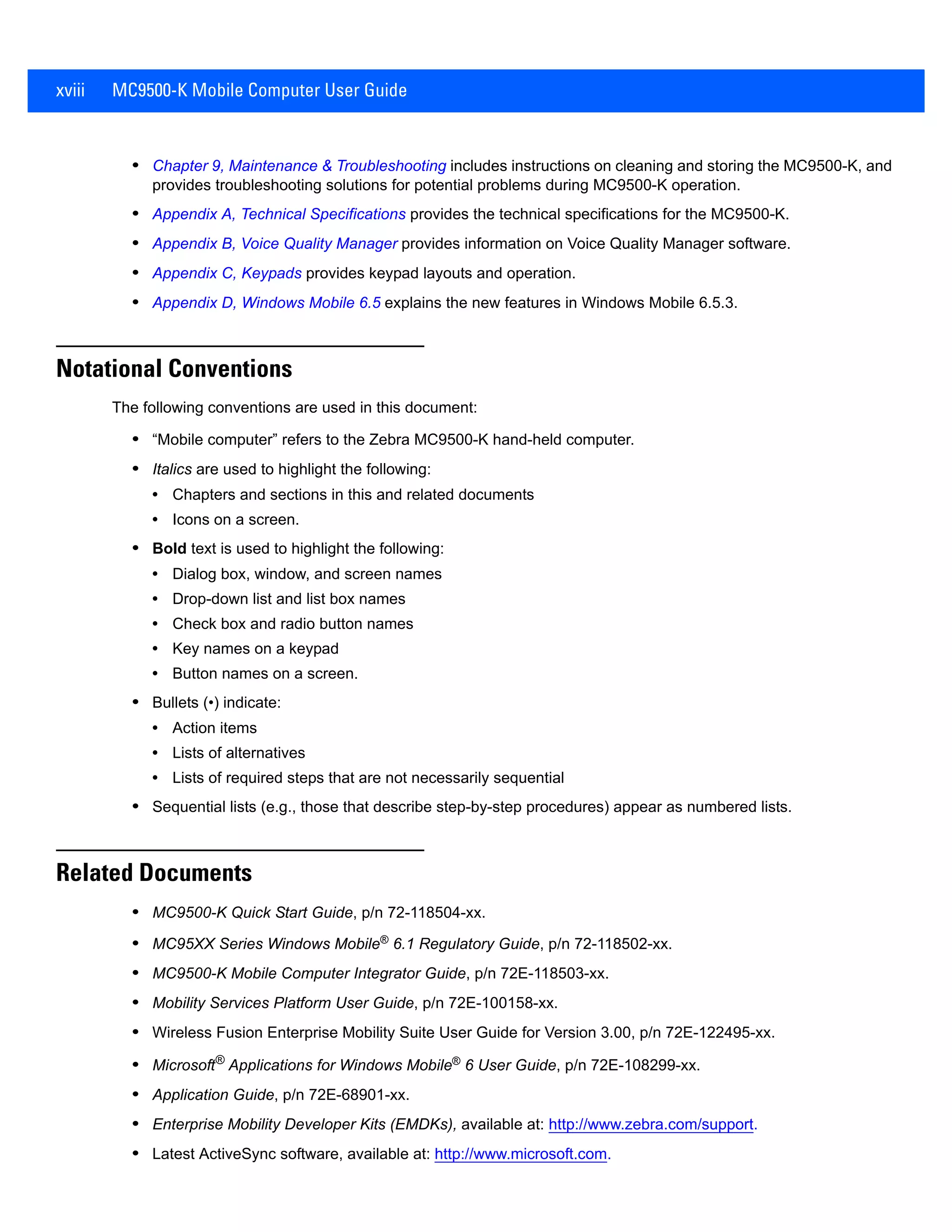 xviii MC9500-K Mobile Computer User Guide
• Chapter 9, Maintenance & Troubleshooting includes instructions on cleaning and storing the MC9500-K, and
provides troubleshooting solutions for potential problems during MC9500-K operation.
• Appendix A, Technical Specifications provides the technical specifications for the MC9500-K.
• Appendix B, Voice Quality Manager provides information on Voice Quality Manager software.
• Appendix C, Keypads provides keypad layouts and operation.
• Appendix D, Windows Mobile 6.5 explains the new features in Windows Mobile 6.5.3.
Notational Conventions
The following conventions are used in this document:
• “Mobile computer” refers to the Zebra MC9500-K hand-held computer.
• Italics are used to highlight the following:
• Chapters and sections in this and related documents
• Icons on a screen.
• Bold text is used to highlight the following:
• Dialog box, window, and screen names
• Drop-down list and list box names
• Check box and radio button names
• Key names on a keypad
• Button names on a screen.
• Bullets (•) indicate:
• Action items
• Lists of alternatives
• Lists of required steps that are not necessarily sequential
• Sequential lists (e.g., those that describe step-by-step procedures) appear as numbered lists.
Related Documents
• MC9500-K Quick Start Guide, p/n 72-118504-xx.
• MC95XX Series Windows Mobile® 6.1 Regulatory Guide, p/n 72-118502-xx.
• MC9500-K Mobile Computer Integrator Guide, p/n 72E-118503-xx.
• Mobility Services Platform User Guide, p/n 72E-100158-xx.
• Wireless Fusion Enterprise Mobility Suite User Guide for Version 3.00, p/n 72E-122495-xx.
• Microsoft®
Applications for Windows Mobile®
6 User Guide, p/n 72E-108299-xx.
• Application Guide, p/n 72E-68901-xx.
• Enterprise Mobility Developer Kits (EMDKs), available at: http://www.zebra.com/support.
• Latest ActiveSync software, available at: http://www.microsoft.com.
 
