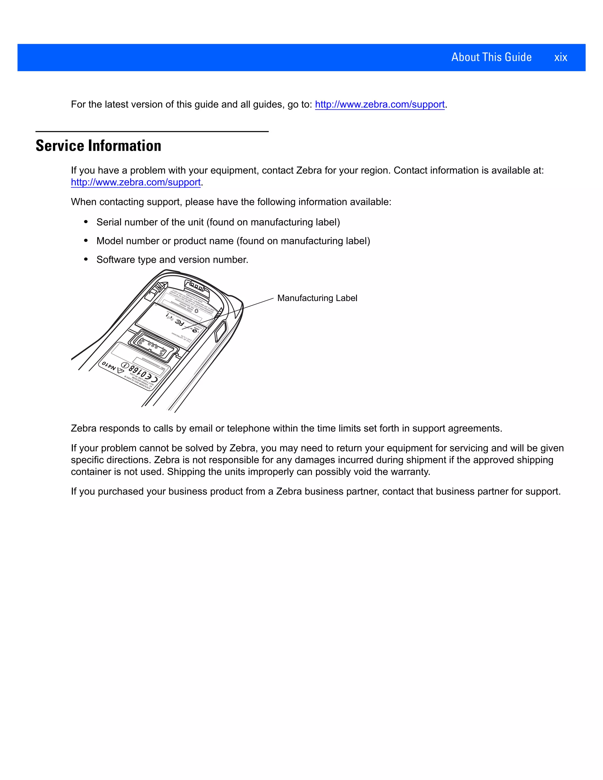 About This Guide xix
For the latest version of this guide and all guides, go to: http://www.zebra.com/support.
Service Information
If you have a problem with your equipment, contact Zebra for your region. Contact information is available at:
http://www.zebra.com/support.
When contacting support, please have the following information available:
• Serial number of the unit (found on manufacturing label)
• Model number or product name (found on manufacturing label)
• Software type and version number.
Zebra responds to calls by email or telephone within the time limits set forth in support agreements.
If your problem cannot be solved by Zebra, you may need to return your equipment for servicing and will be given
specific directions. Zebra is not responsible for any damages incurred during shipment if the approved shipping
container is not used. Shipping the units improperly can possibly void the warranty.
If you purchased your business product from a Zebra business partner, contact that business partner for support.
(S)S/N
XXXXXXXXXXXXXX
MODEL:
XXXXXX
P/N:XXXXXXXXXXXXXX
Manufacturing Label
 