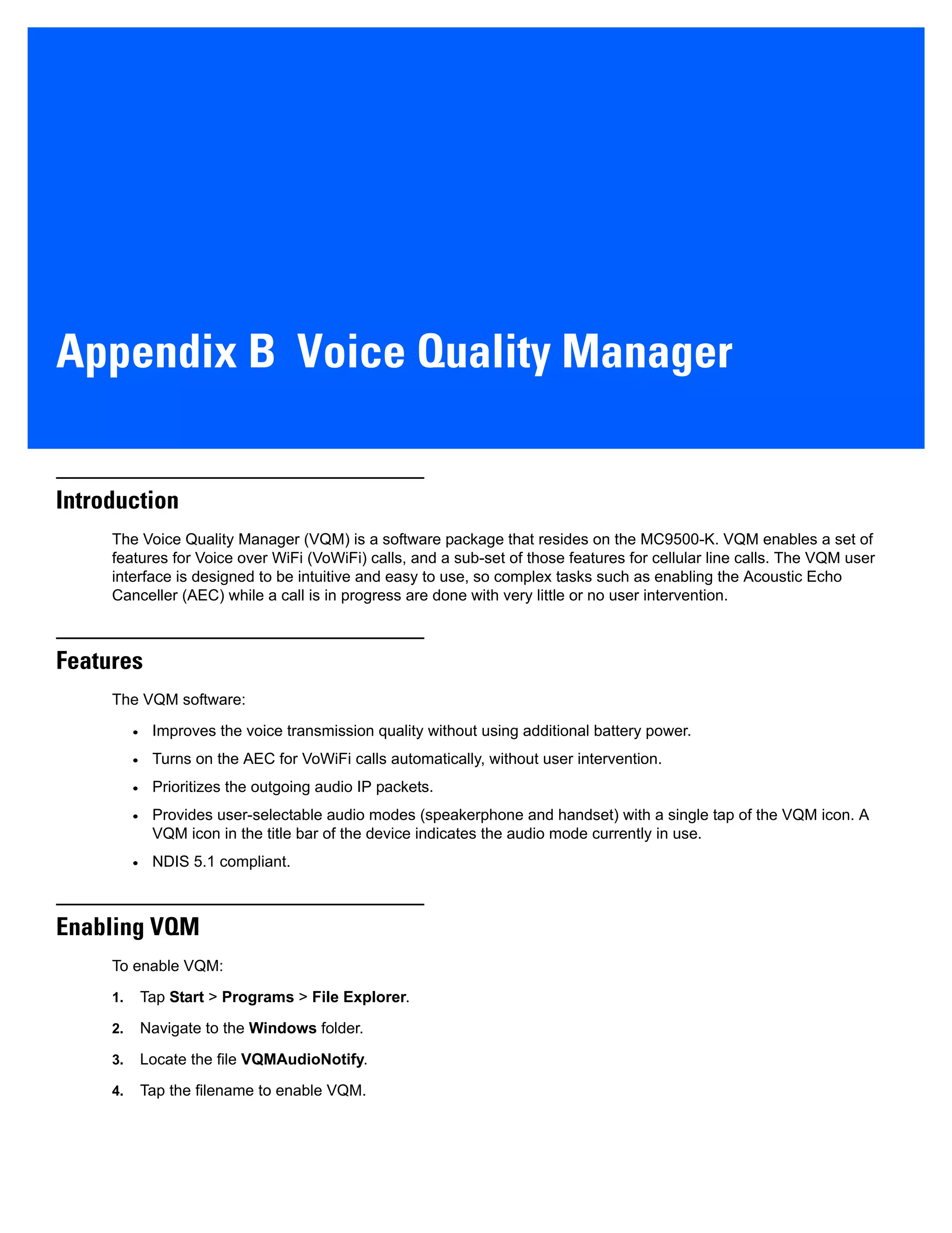 Appendix B Voice Quality Manager
Introduction
The Voice Quality Manager (VQM) is a software package that resides on the MC9500-K. VQM enables a set of
features for Voice over WiFi (VoWiFi) calls, and a sub-set of those features for cellular line calls. The VQM user
interface is designed to be intuitive and easy to use, so complex tasks such as enabling the Acoustic Echo
Canceller (AEC) while a call is in progress are done with very little or no user intervention.
Features
The VQM software:
• Improves the voice transmission quality without using additional battery power.
• Turns on the AEC for VoWiFi calls automatically, without user intervention.
• Prioritizes the outgoing audio IP packets.
• Provides user-selectable audio modes (speakerphone and handset) with a single tap of the VQM icon. A
VQM icon in the title bar of the device indicates the audio mode currently in use.
• NDIS 5.1 compliant.
Enabling VQM
To enable VQM:
1. Tap Start > Programs > File Explorer.
2. Navigate to the Windows folder.
3. Locate the file VQMAudioNotify.
4. Tap the filename to enable VQM.
 