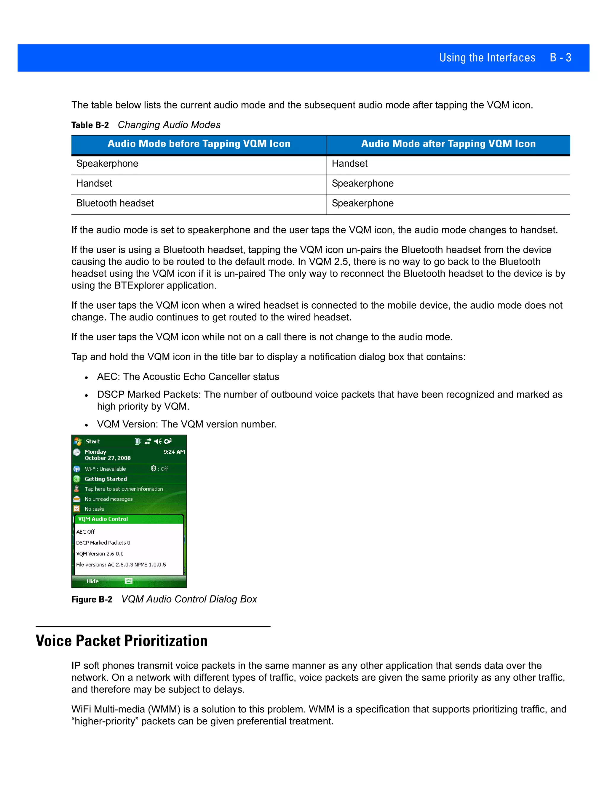Using the Interfaces B - 3
The table below lists the current audio mode and the subsequent audio mode after tapping the VQM icon.
If the audio mode is set to speakerphone and the user taps the VQM icon, the audio mode changes to handset.
If the user is using a Bluetooth headset, tapping the VQM icon un-pairs the Bluetooth headset from the device
causing the audio to be routed to the default mode. In VQM 2.5, there is no way to go back to the Bluetooth
headset using the VQM icon if it is un-paired The only way to reconnect the Bluetooth headset to the device is by
using the BTExplorer application.
If the user taps the VQM icon when a wired headset is connected to the mobile device, the audio mode does not
change. The audio continues to get routed to the wired headset.
If the user taps the VQM icon while not on a call there is not change to the audio mode.
Tap and hold the VQM icon in the title bar to display a notification dialog box that contains:
• AEC: The Acoustic Echo Canceller status
• DSCP Marked Packets: The number of outbound voice packets that have been recognized and marked as
high priority by VQM.
• VQM Version: The VQM version number.
Figure B-2 VQM Audio Control Dialog Box
Voice Packet Prioritization
IP soft phones transmit voice packets in the same manner as any other application that sends data over the
network. On a network with different types of traffic, voice packets are given the same priority as any other traffic,
and therefore may be subject to delays.
WiFi Multi-media (WMM) is a solution to this problem. WMM is a specification that supports prioritizing traffic, and
“higher-priority” packets can be given preferential treatment.
Table B-2 Changing Audio Modes
Audio Mode before Tapping VQM Icon Audio Mode after Tapping VQM Icon
Speakerphone Handset
Handset Speakerphone
Bluetooth headset Speakerphone
 