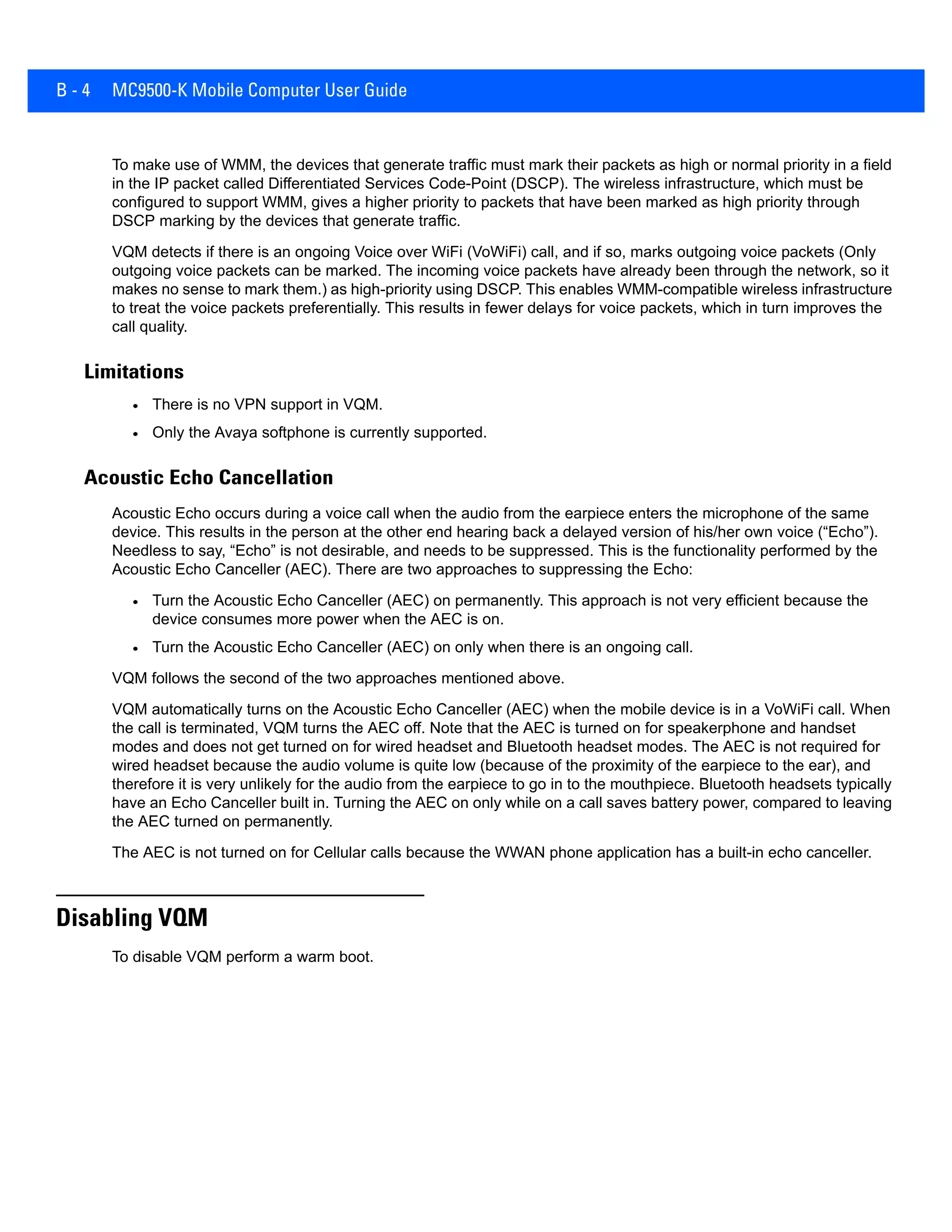 B - 4 MC9500-K Mobile Computer User Guide
To make use of WMM, the devices that generate traffic must mark their packets as high or normal priority in a field
in the IP packet called Differentiated Services Code-Point (DSCP). The wireless infrastructure, which must be
configured to support WMM, gives a higher priority to packets that have been marked as high priority through
DSCP marking by the devices that generate traffic.
VQM detects if there is an ongoing Voice over WiFi (VoWiFi) call, and if so, marks outgoing voice packets (Only
outgoing voice packets can be marked. The incoming voice packets have already been through the network, so it
makes no sense to mark them.) as high-priority using DSCP. This enables WMM-compatible wireless infrastructure
to treat the voice packets preferentially. This results in fewer delays for voice packets, which in turn improves the
call quality.
Limitations
• There is no VPN support in VQM.
• Only the Avaya softphone is currently supported.
Acoustic Echo Cancellation
Acoustic Echo occurs during a voice call when the audio from the earpiece enters the microphone of the same
device. This results in the person at the other end hearing back a delayed version of his/her own voice (“Echo”).
Needless to say, “Echo” is not desirable, and needs to be suppressed. This is the functionality performed by the
Acoustic Echo Canceller (AEC). There are two approaches to suppressing the Echo:
• Turn the Acoustic Echo Canceller (AEC) on permanently. This approach is not very efficient because the
device consumes more power when the AEC is on.
• Turn the Acoustic Echo Canceller (AEC) on only when there is an ongoing call.
VQM follows the second of the two approaches mentioned above.
VQM automatically turns on the Acoustic Echo Canceller (AEC) when the mobile device is in a VoWiFi call. When
the call is terminated, VQM turns the AEC off. Note that the AEC is turned on for speakerphone and handset
modes and does not get turned on for wired headset and Bluetooth headset modes. The AEC is not required for
wired headset because the audio volume is quite low (because of the proximity of the earpiece to the ear), and
therefore it is very unlikely for the audio from the earpiece to go in to the mouthpiece. Bluetooth headsets typically
have an Echo Canceller built in. Turning the AEC on only while on a call saves battery power, compared to leaving
the AEC turned on permanently.
The AEC is not turned on for Cellular calls because the WWAN phone application has a built-in echo canceller.
Disabling VQM
To disable VQM perform a warm boot.
 