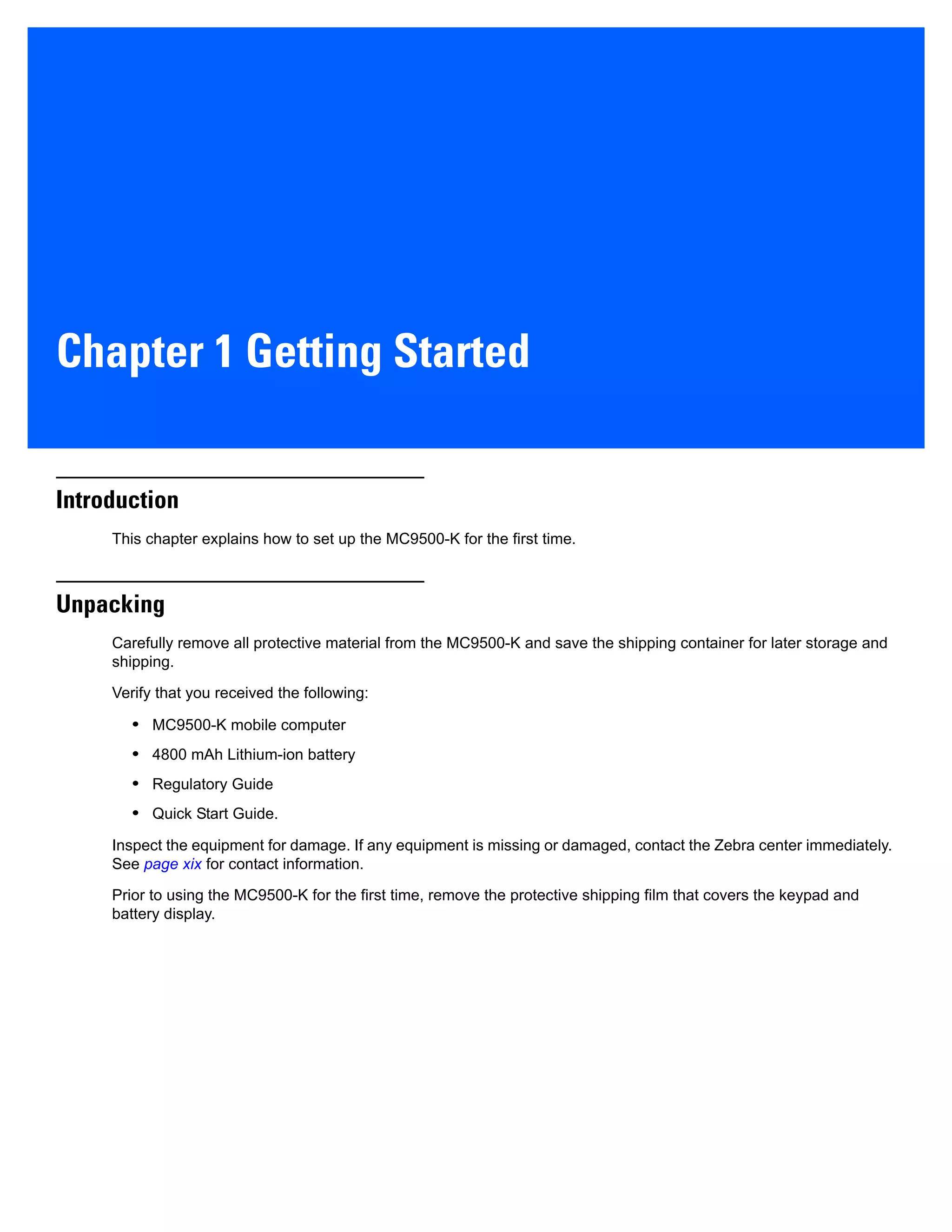 Chapter 1 Getting Started
Introduction
This chapter explains how to set up the MC9500-K for the first time.
Unpacking
Carefully remove all protective material from the MC9500-K and save the shipping container for later storage and
shipping.
Verify that you received the following:
• MC9500-K mobile computer
• 4800 mAh Lithium-ion battery
• Regulatory Guide
• Quick Start Guide.
Inspect the equipment for damage. If any equipment is missing or damaged, contact the Zebra center immediately.
See page xix for contact information.
Prior to using the MC9500-K for the first time, remove the protective shipping film that covers the keypad and
battery display.
 