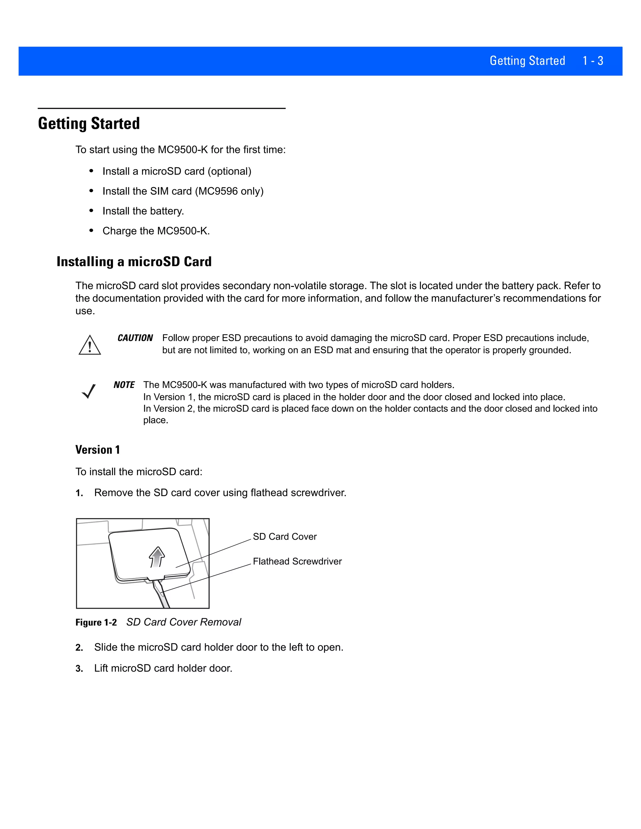 Getting Started 1 - 3
Getting Started
To start using the MC9500-K for the first time:
• Install a microSD card (optional)
• Install the SIM card (MC9596 only)
• Install the battery.
• Charge the MC9500-K.
Installing a microSD Card
The microSD card slot provides secondary non-volatile storage. The slot is located under the battery pack. Refer to
the documentation provided with the card for more information, and follow the manufacturer’s recommendations for
use.
Version 1
To install the microSD card:
1. Remove the SD card cover using flathead screwdriver.
Figure 1-2 SD Card Cover Removal
2. Slide the microSD card holder door to the left to open.
3. Lift microSD card holder door.
CAUTION Follow proper ESD precautions to avoid damaging the microSD card. Proper ESD precautions include,
but are not limited to, working on an ESD mat and ensuring that the operator is properly grounded.
NOTE The MC9500-K was manufactured with two types of microSD card holders.
In Version 1, the microSD card is placed in the holder door and the door closed and locked into place.
In Version 2, the microSD card is placed face down on the holder contacts and the door closed and locked into
place.
SD Card Cover
Flathead Screwdriver
 
