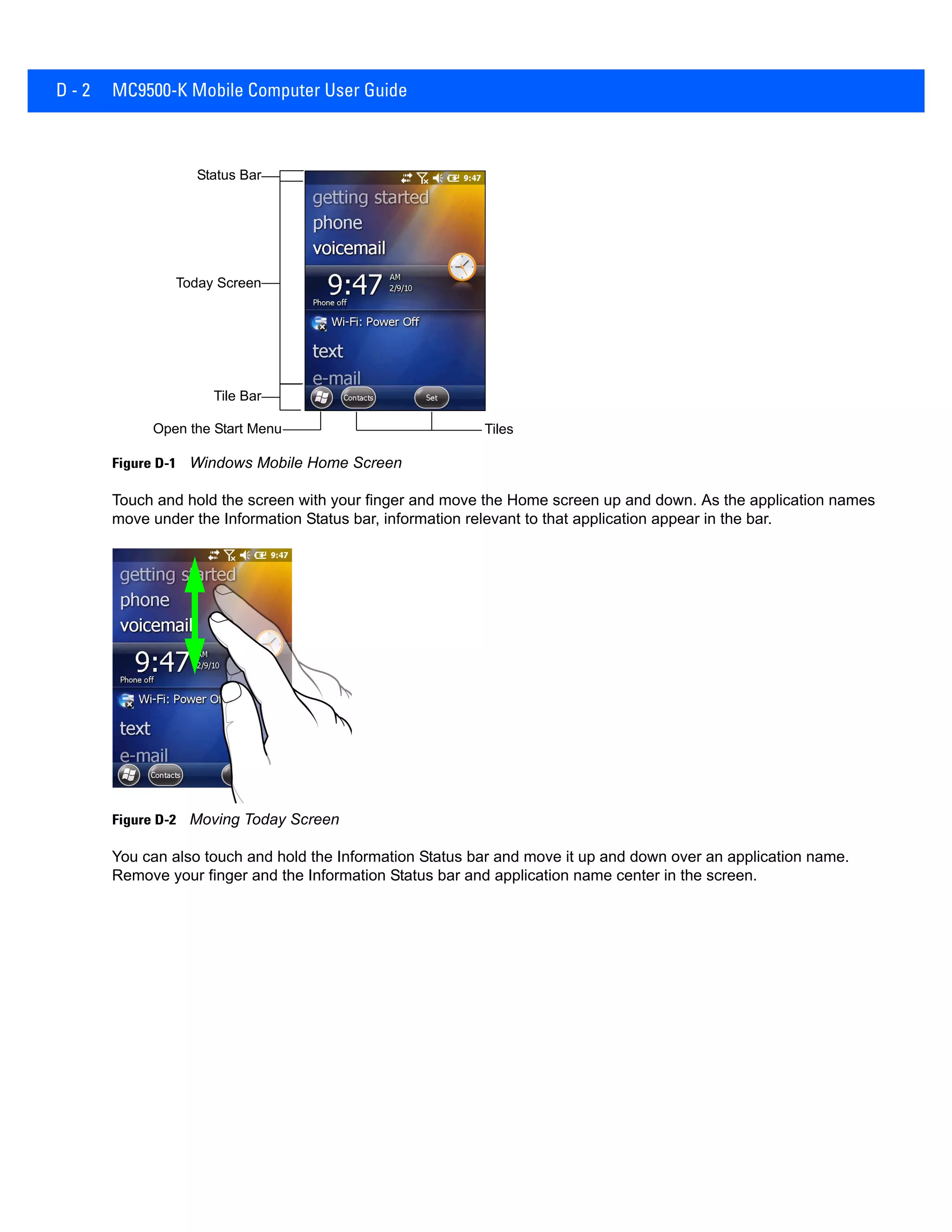 D - 2 MC9500-K Mobile Computer User Guide
Figure D-1 Windows Mobile Home Screen
Touch and hold the screen with your finger and move the Home screen up and down. As the application names
move under the Information Status bar, information relevant to that application appear in the bar.
Figure D-2 Moving Today Screen
You can also touch and hold the Information Status bar and move it up and down over an application name.
Remove your finger and the Information Status bar and application name center in the screen.
Open the Start Menu Tiles
Status Bar
Today Screen
Tile Bar
 