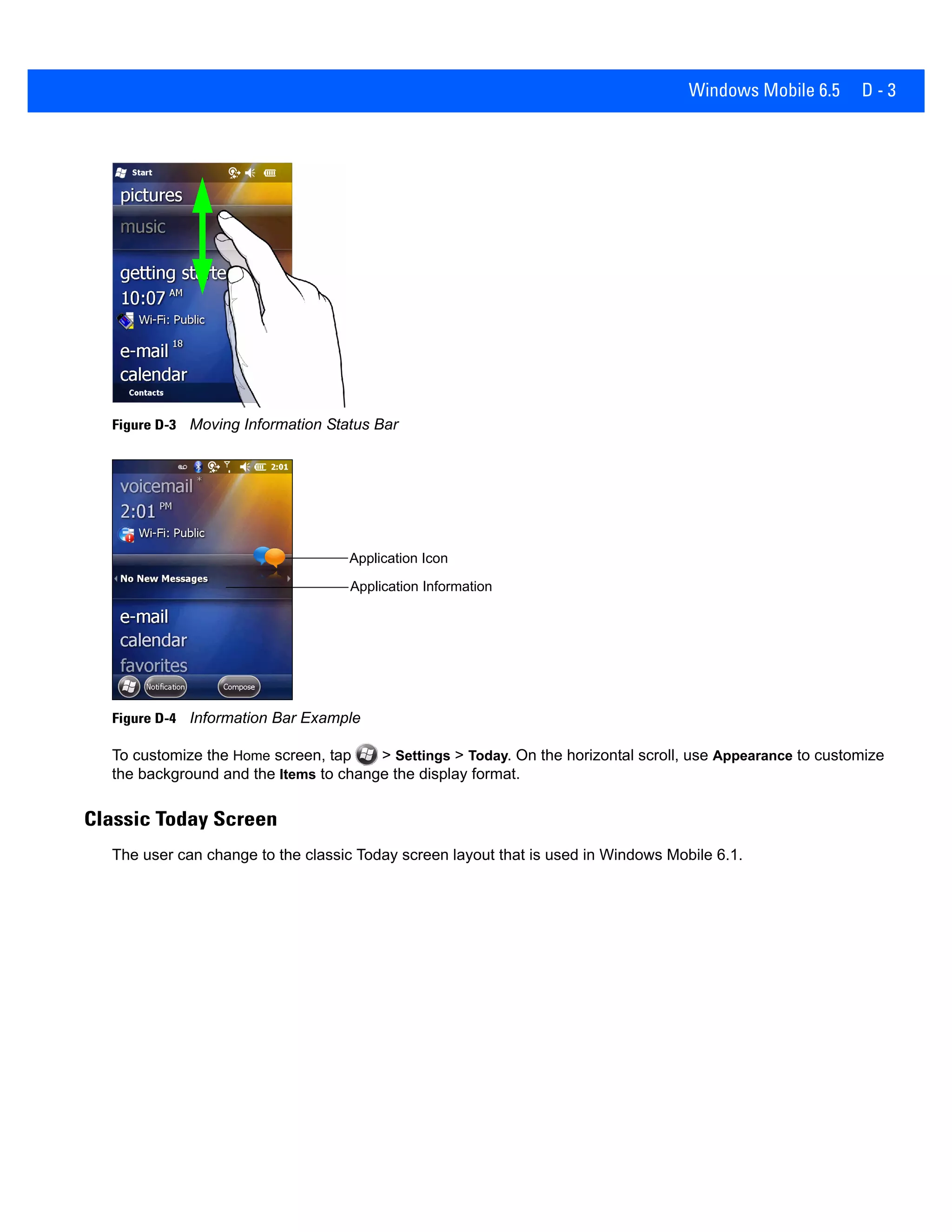 Windows Mobile 6.5 D - 3
Figure D-3 Moving Information Status Bar
Figure D-4 Information Bar Example
To customize the Home screen, tap > Settings > Today. On the horizontal scroll, use Appearance to customize
the background and the Items to change the display format.
Classic Today Screen
The user can change to the classic Today screen layout that is used in Windows Mobile 6.1.
Application Icon
Application Information
 
