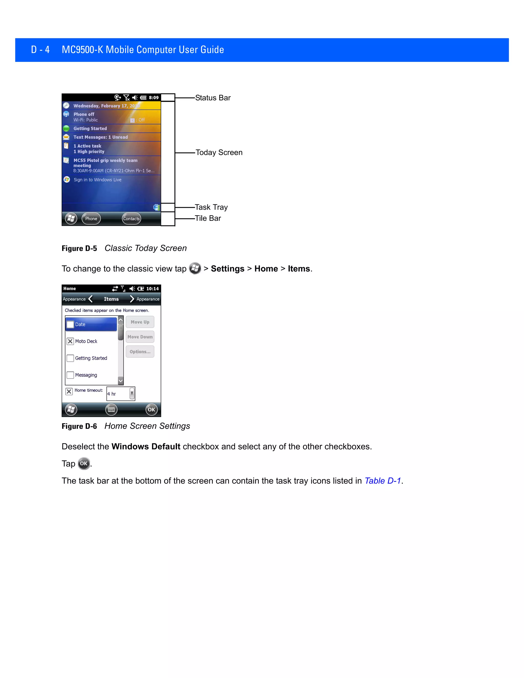 D - 4 MC9500-K Mobile Computer User Guide
Figure D-5 Classic Today Screen
To change to the classic view tap > Settings > Home > Items.
Figure D-6 Home Screen Settings
Deselect the Windows Default checkbox and select any of the other checkboxes.
Tap .
The task bar at the bottom of the screen can contain the task tray icons listed in Table D-1.
Tile Bar
Status Bar
Today Screen
Task Tray
 