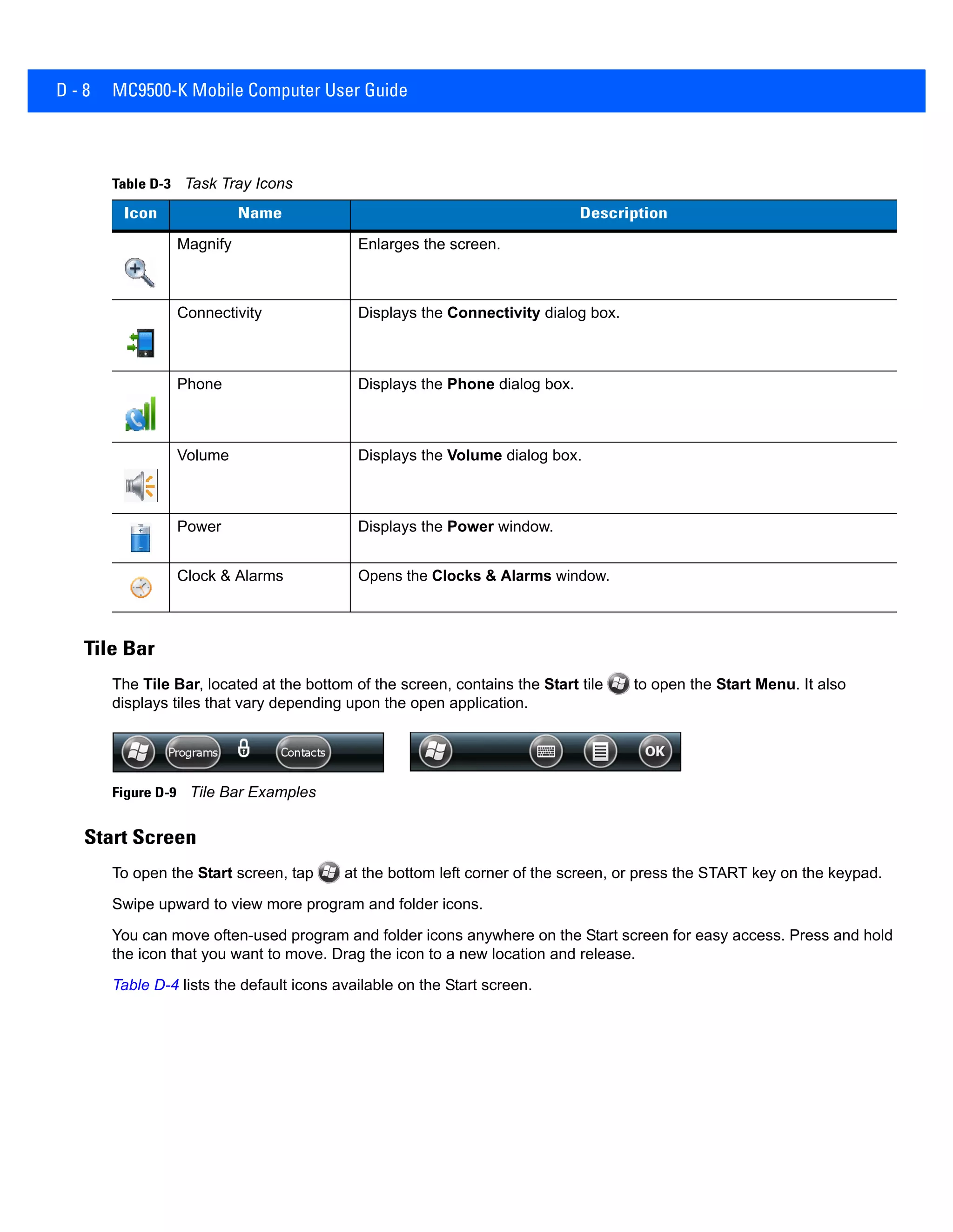 D - 8 MC9500-K Mobile Computer User Guide
Tile Bar
The Tile Bar, located at the bottom of the screen, contains the Start tile to open the Start Menu. It also
displays tiles that vary depending upon the open application.
Figure D-9 Tile Bar Examples
Start Screen
To open the Start screen, tap at the bottom left corner of the screen, or press the START key on the keypad.
Swipe upward to view more program and folder icons.
You can move often-used program and folder icons anywhere on the Start screen for easy access. Press and hold
the icon that you want to move. Drag the icon to a new location and release.
Table D-4 lists the default icons available on the Start screen.
Table D-3 Task Tray Icons
Icon Name Description
Magnify Enlarges the screen.
Connectivity Displays the Connectivity dialog box.
Phone Displays the Phone dialog box.
Volume Displays the Volume dialog box.
Power Displays the Power window.
Clock & Alarms Opens the Clocks & Alarms window.
 