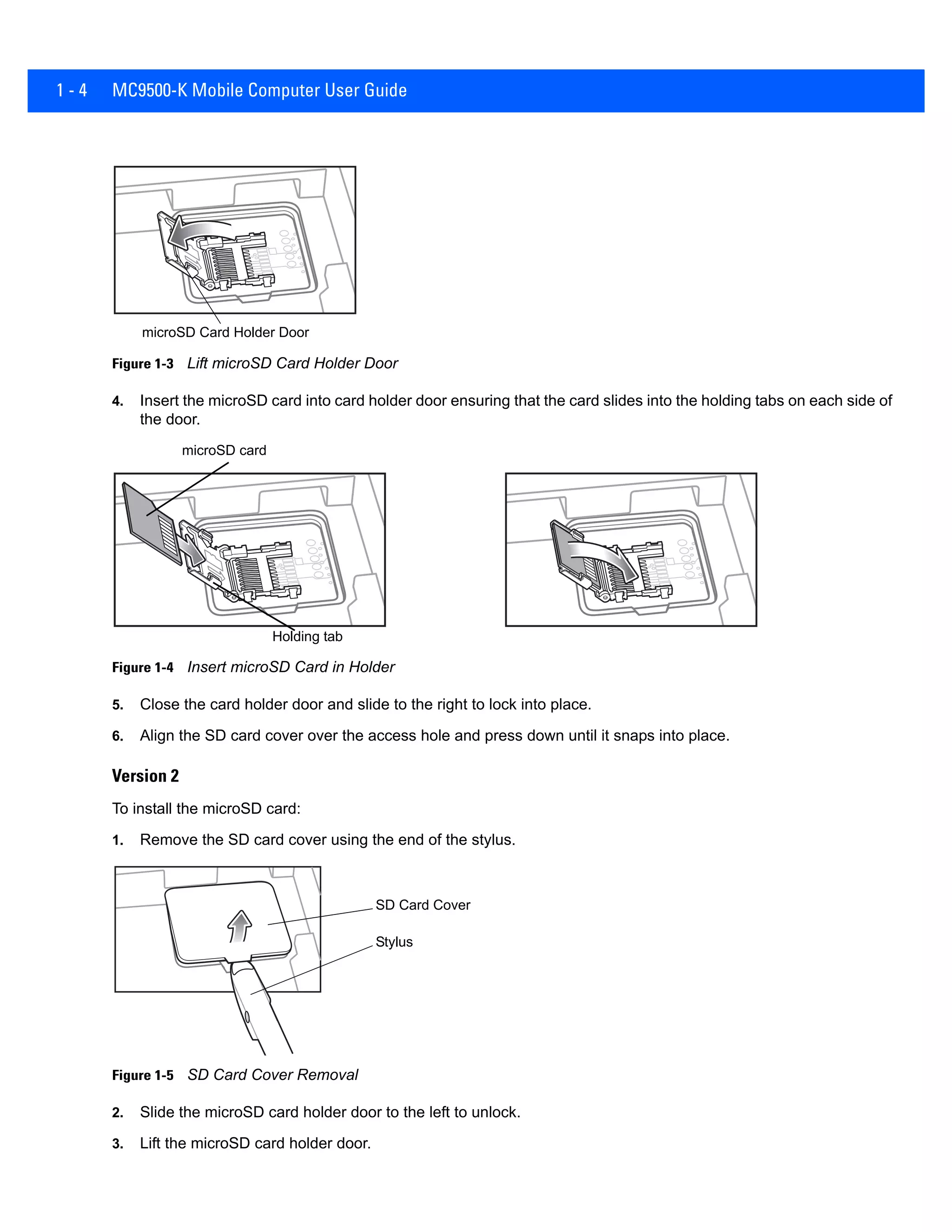 1 - 4 MC9500-K Mobile Computer User Guide
Figure 1-3 Lift microSD Card Holder Door
4. Insert the microSD card into card holder door ensuring that the card slides into the holding tabs on each side of
the door.
Figure 1-4 Insert microSD Card in Holder
5. Close the card holder door and slide to the right to lock into place.
6. Align the SD card cover over the access hole and press down until it snaps into place.
Version 2
To install the microSD card:
1. Remove the SD card cover using the end of the stylus.
Figure 1-5 SD Card Cover Removal
2. Slide the microSD card holder door to the left to unlock.
3. Lift the microSD card holder door.
microSD Card Holder Door
microSD card
Holding tab
SD Card Cover
Stylus
 