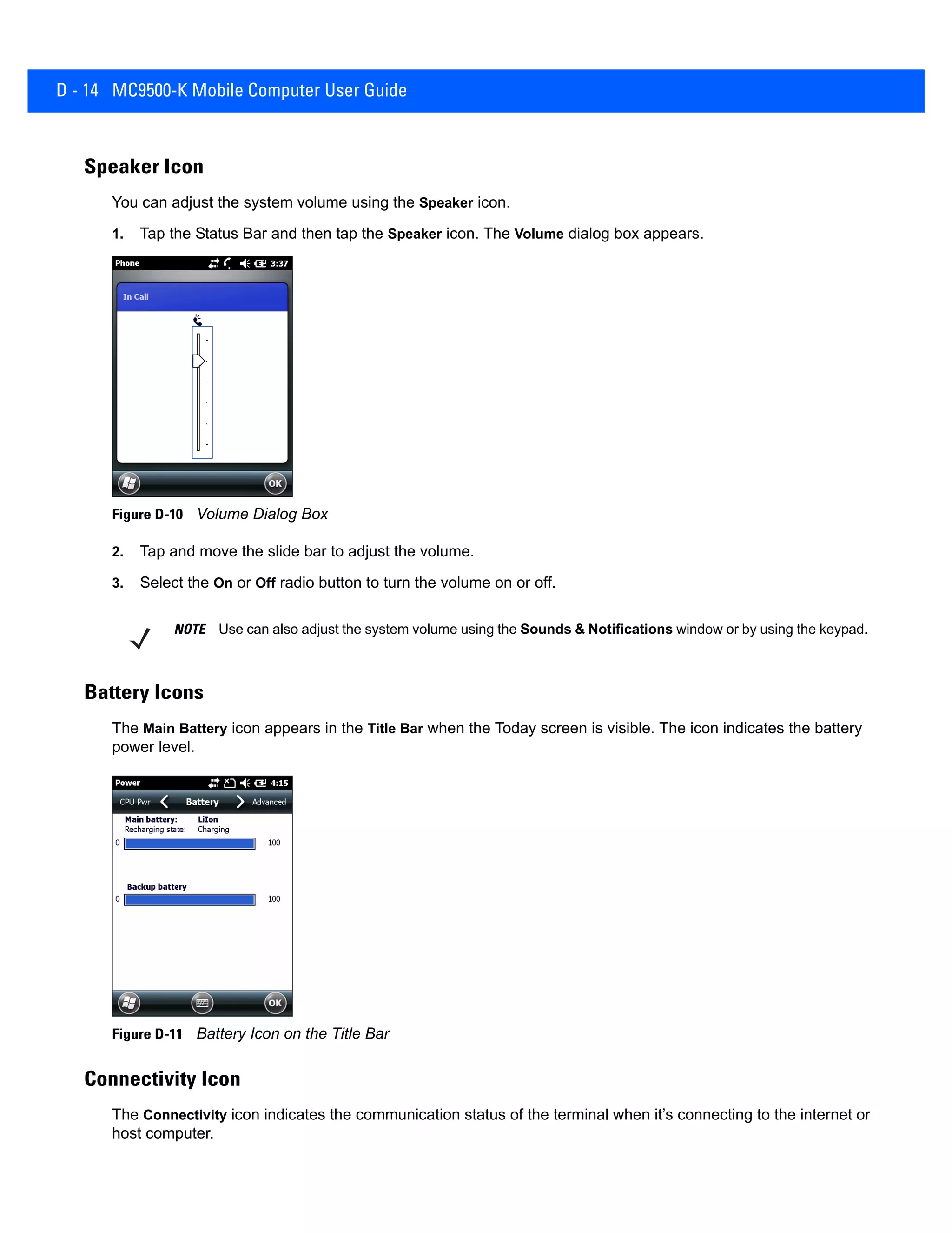 D - 14 MC9500-K Mobile Computer User Guide
Speaker Icon
You can adjust the system volume using the Speaker icon.
1. Tap the Status Bar and then tap the Speaker icon. The Volume dialog box appears.
Figure D-10 Volume Dialog Box
2. Tap and move the slide bar to adjust the volume.
3. Select the On or Off radio button to turn the volume on or off.
Battery Icons
The Main Battery icon appears in the Title Bar when the Today screen is visible. The icon indicates the battery
power level.
Figure D-11 Battery Icon on the Title Bar
Connectivity Icon
The Connectivity icon indicates the communication status of the terminal when it’s connecting to the internet or
host computer.
NOTE Use can also adjust the system volume using the Sounds & Notifications window or by using the keypad.
 