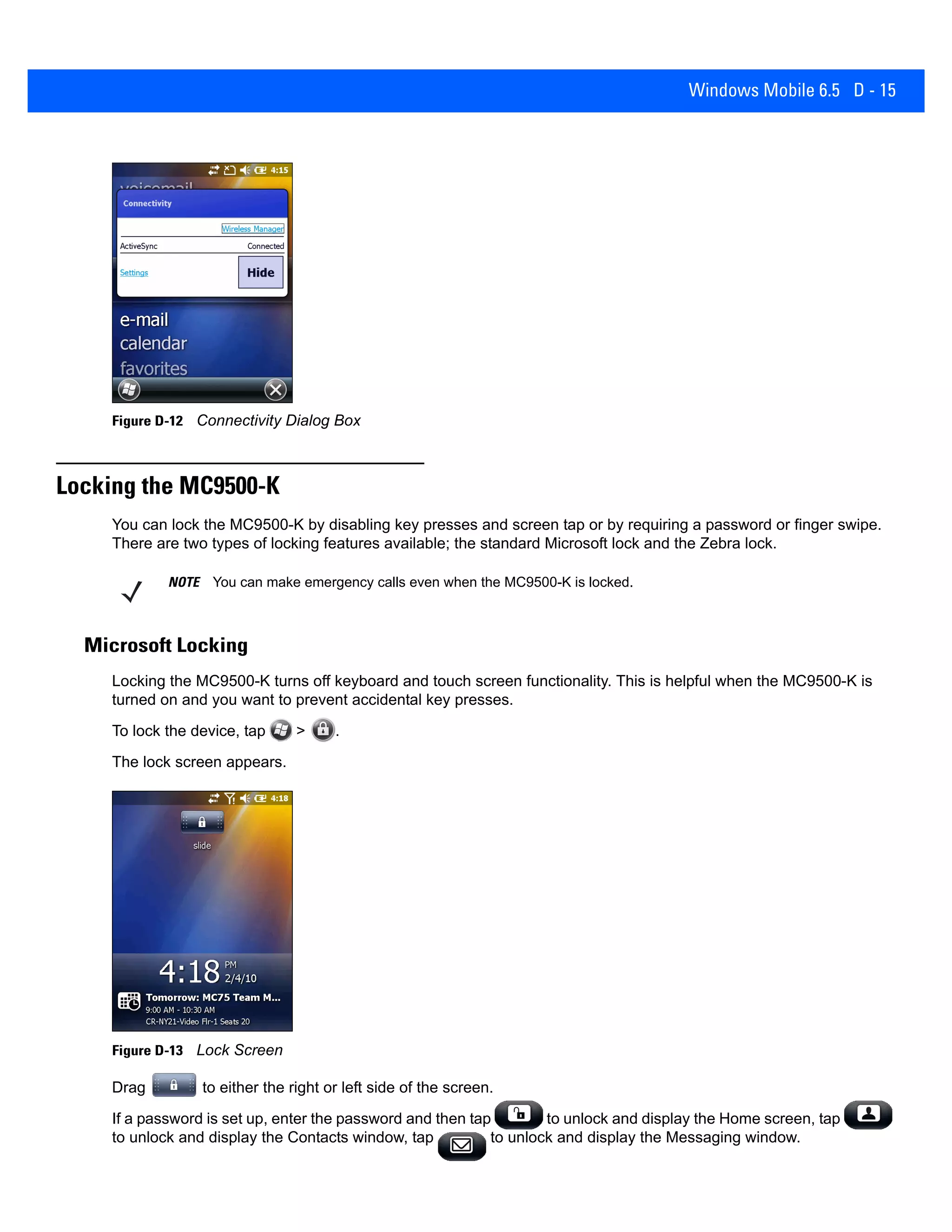Windows Mobile 6.5 D - 15
Figure D-12 Connectivity Dialog Box
Locking the MC9500-K
You can lock the MC9500-K by disabling key presses and screen tap or by requiring a password or finger swipe.
There are two types of locking features available; the standard Microsoft lock and the Zebra lock.
Microsoft Locking
Locking the MC9500-K turns off keyboard and touch screen functionality. This is helpful when the MC9500-K is
turned on and you want to prevent accidental key presses.
To lock the device, tap > .
The lock screen appears.
Figure D-13 Lock Screen
Drag to either the right or left side of the screen.
If a password is set up, enter the password and then tap to unlock and display the Home screen, tap
to unlock and display the Contacts window, tap to unlock and display the Messaging window.
NOTE You can make emergency calls even when the MC9500-K is locked.
 