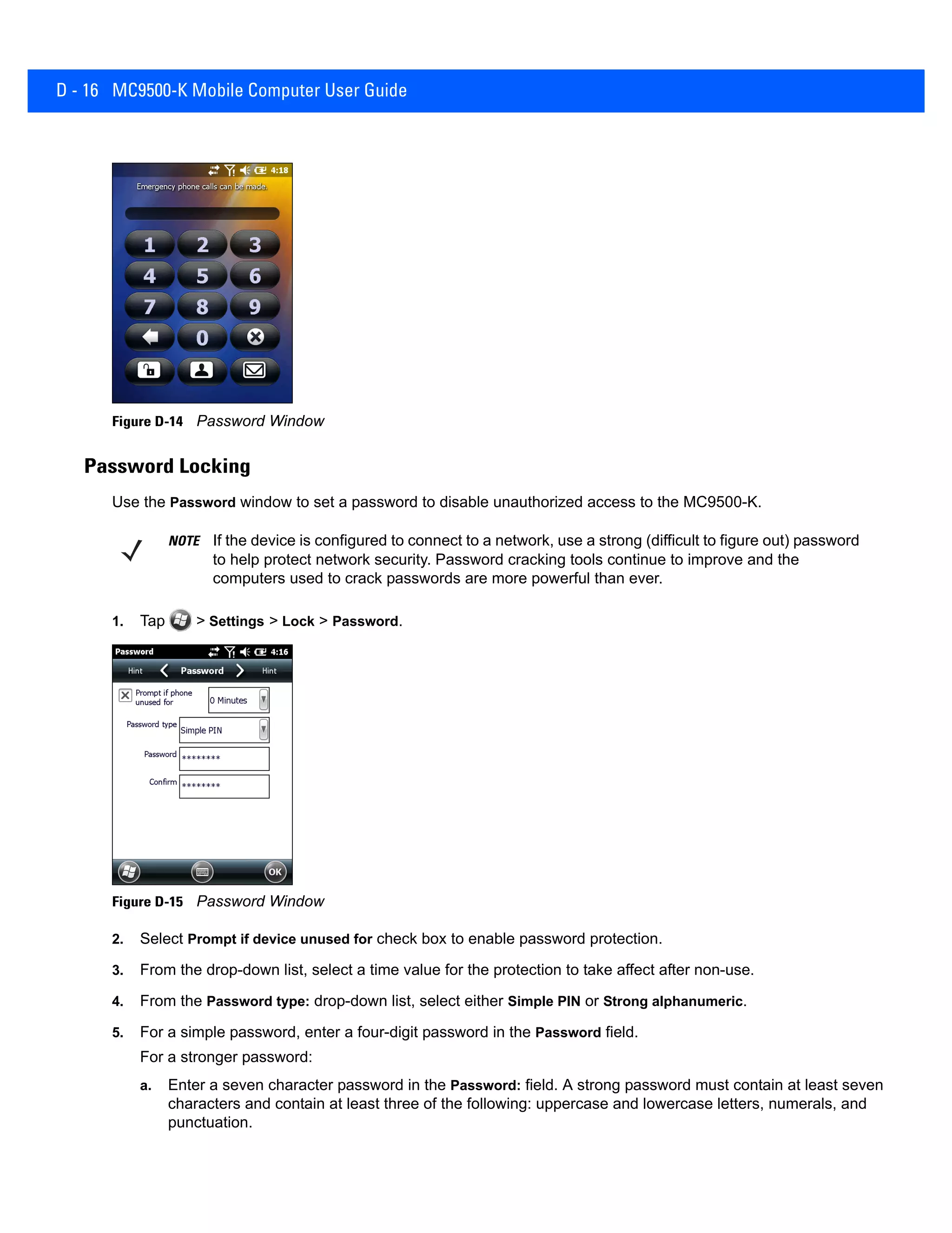 D - 16 MC9500-K Mobile Computer User Guide
Figure D-14 Password Window
Password Locking
Use the Password window to set a password to disable unauthorized access to the MC9500-K.
1. Tap > Settings > Lock > Password.
Figure D-15 Password Window
2. Select Prompt if device unused for check box to enable password protection.
3. From the drop-down list, select a time value for the protection to take affect after non-use.
4. From the Password type: drop-down list, select either Simple PIN or Strong alphanumeric.
5. For a simple password, enter a four-digit password in the Password field.
For a stronger password:
a. Enter a seven character password in the Password: field. A strong password must contain at least seven
characters and contain at least three of the following: uppercase and lowercase letters, numerals, and
punctuation.
NOTE If the device is configured to connect to a network, use a strong (difficult to figure out) password
to help protect network security. Password cracking tools continue to improve and the
computers used to crack passwords are more powerful than ever.
 