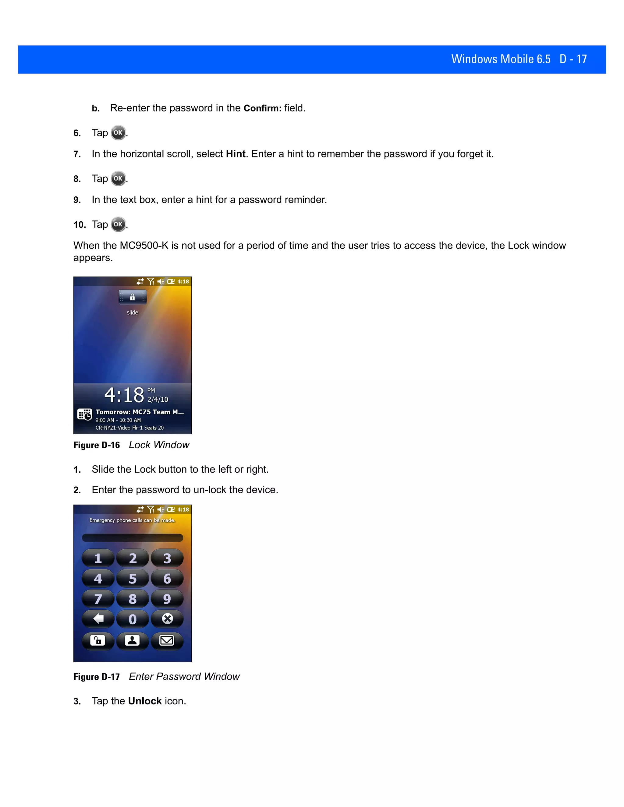 Windows Mobile 6.5 D - 17
b. Re-enter the password in the Confirm: field.
6. Tap .
7. In the horizontal scroll, select Hint. Enter a hint to remember the password if you forget it.
8. Tap .
9. In the text box, enter a hint for a password reminder.
10. Tap .
When the MC9500-K is not used for a period of time and the user tries to access the device, the Lock window
appears.
Figure D-16 Lock Window
1. Slide the Lock button to the left or right.
2. Enter the password to un-lock the device.
Figure D-17 Enter Password Window
3. Tap the Unlock icon.
 