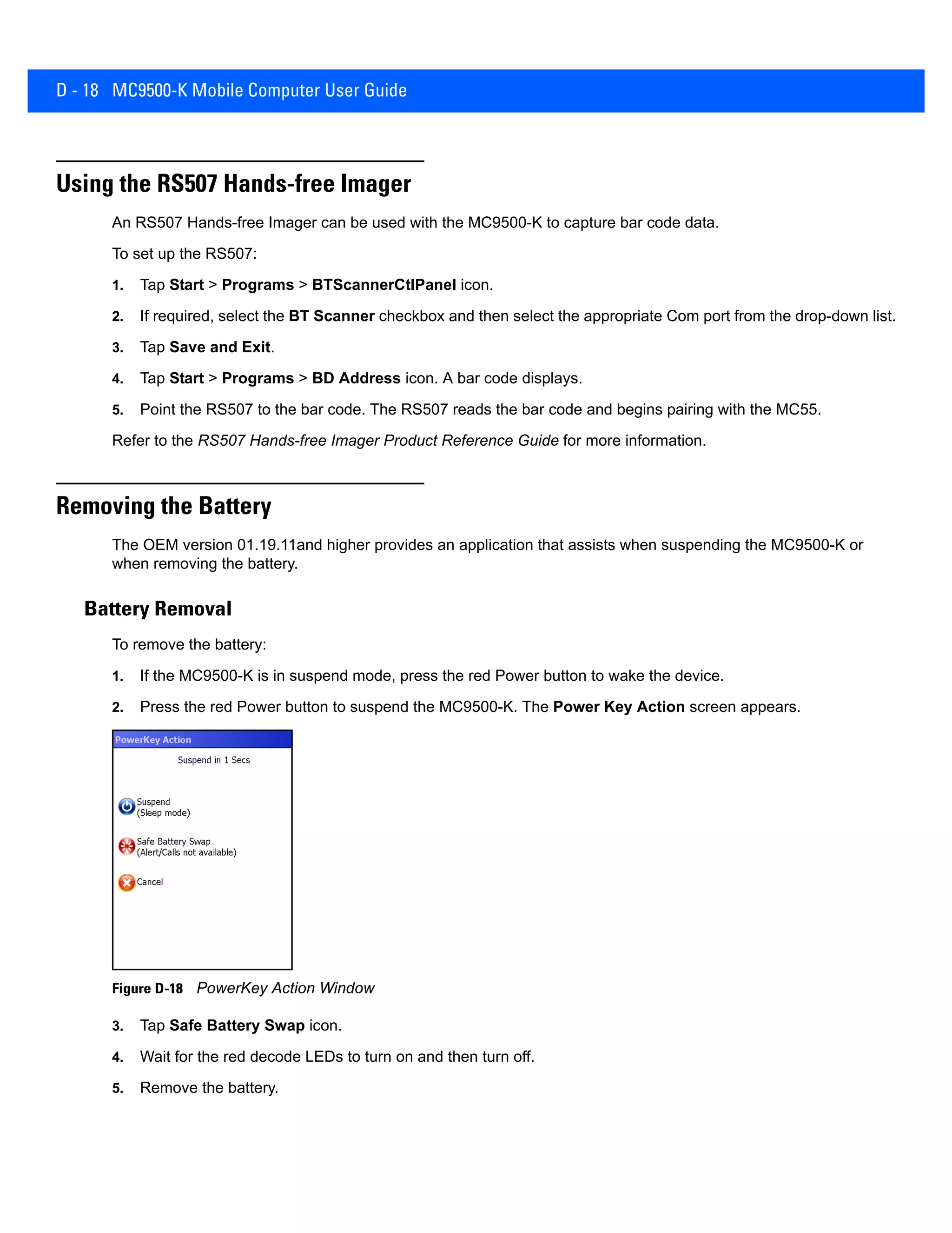 D - 18 MC9500-K Mobile Computer User Guide
Using the RS507 Hands-free Imager
An RS507 Hands-free Imager can be used with the MC9500-K to capture bar code data.
To set up the RS507:
1. Tap Start > Programs > BTScannerCtlPanel icon.
2. If required, select the BT Scanner checkbox and then select the appropriate Com port from the drop-down list.
3. Tap Save and Exit.
4. Tap Start > Programs > BD Address icon. A bar code displays.
5. Point the RS507 to the bar code. The RS507 reads the bar code and begins pairing with the MC55.
Refer to the RS507 Hands-free Imager Product Reference Guide for more information.
Removing the Battery
The OEM version 01.19.11and higher provides an application that assists when suspending the MC9500-K or
when removing the battery.
Battery Removal
To remove the battery:
1. If the MC9500-K is in suspend mode, press the red Power button to wake the device.
2. Press the red Power button to suspend the MC9500-K. The Power Key Action screen appears.
Figure D-18 PowerKey Action Window
3. Tap Safe Battery Swap icon.
4. Wait for the red decode LEDs to turn on and then turn off.
5. Remove the battery.
 