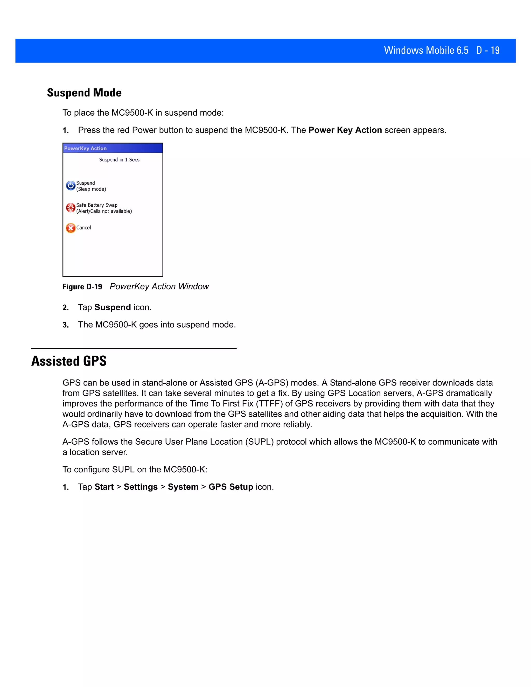 Windows Mobile 6.5 D - 19
Suspend Mode
To place the MC9500-K in suspend mode:
1. Press the red Power button to suspend the MC9500-K. The Power Key Action screen appears.
Figure D-19 PowerKey Action Window
2. Tap Suspend icon.
3. The MC9500-K goes into suspend mode.
Assisted GPS
GPS can be used in stand-alone or Assisted GPS (A-GPS) modes. A Stand-alone GPS receiver downloads data
from GPS satellites. It can take several minutes to get a fix. By using GPS Location servers, A-GPS dramatically
improves the performance of the Time To First Fix (TTFF) of GPS receivers by providing them with data that they
would ordinarily have to download from the GPS satellites and other aiding data that helps the acquisition. With the
A-GPS data, GPS receivers can operate faster and more reliably.
A-GPS follows the Secure User Plane Location (SUPL) protocol which allows the MC9500-K to communicate with
a location server.
To configure SUPL on the MC9500-K:
1. Tap Start > Settings > System > GPS Setup icon.
 