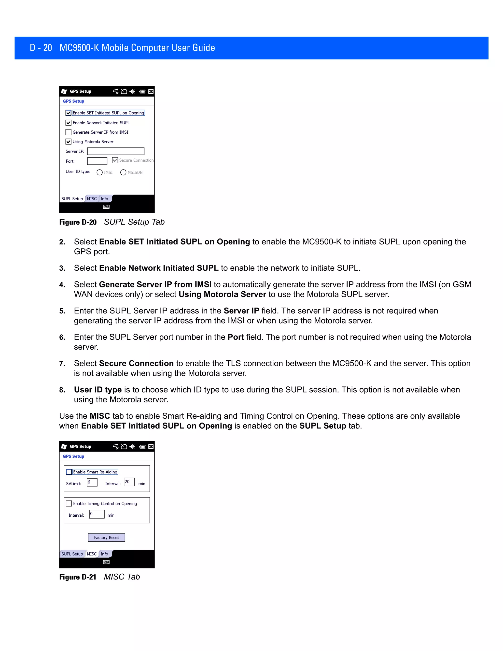 D - 20 MC9500-K Mobile Computer User Guide
Figure D-20 SUPL Setup Tab
2. Select Enable SET Initiated SUPL on Opening to enable the MC9500-K to initiate SUPL upon opening the
GPS port.
3. Select Enable Network Initiated SUPL to enable the network to initiate SUPL.
4. Select Generate Server IP from IMSI to automatically generate the server IP address from the IMSI (on GSM
WAN devices only) or select Using Motorola Server to use the Motorola SUPL server.
5. Enter the SUPL Server IP address in the Server IP field. The server IP address is not required when
generating the server IP address from the IMSI or when using the Motorola server.
6. Enter the SUPL Server port number in the Port field. The port number is not required when using the Motorola
server.
7. Select Secure Connection to enable the TLS connection between the MC9500-K and the server. This option
is not available when using the Motorola server.
8. User ID type is to choose which ID type to use during the SUPL session. This option is not available when
using the Motorola server.
Use the MISC tab to enable Smart Re-aiding and Timing Control on Opening. These options are only available
when Enable SET Initiated SUPL on Opening is enabled on the SUPL Setup tab.
Figure D-21 MISC Tab
 