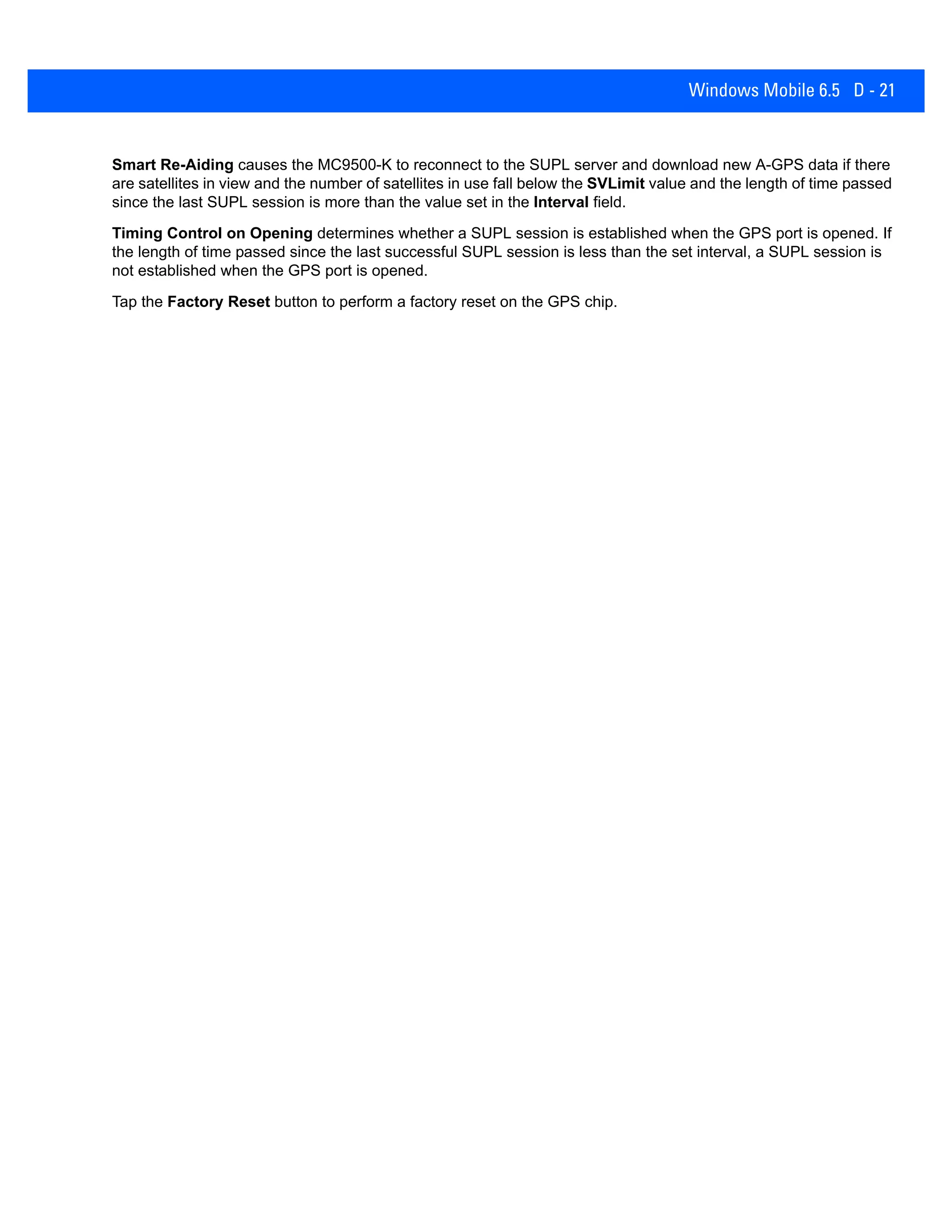 Windows Mobile 6.5 D - 21
Smart Re-Aiding causes the MC9500-K to reconnect to the SUPL server and download new A-GPS data if there
are satellites in view and the number of satellites in use fall below the SVLimit value and the length of time passed
since the last SUPL session is more than the value set in the Interval field.
Timing Control on Opening determines whether a SUPL session is established when the GPS port is opened. If
the length of time passed since the last successful SUPL session is less than the set interval, a SUPL session is
not established when the GPS port is opened.
Tap the Factory Reset button to perform a factory reset on the GPS chip.
 