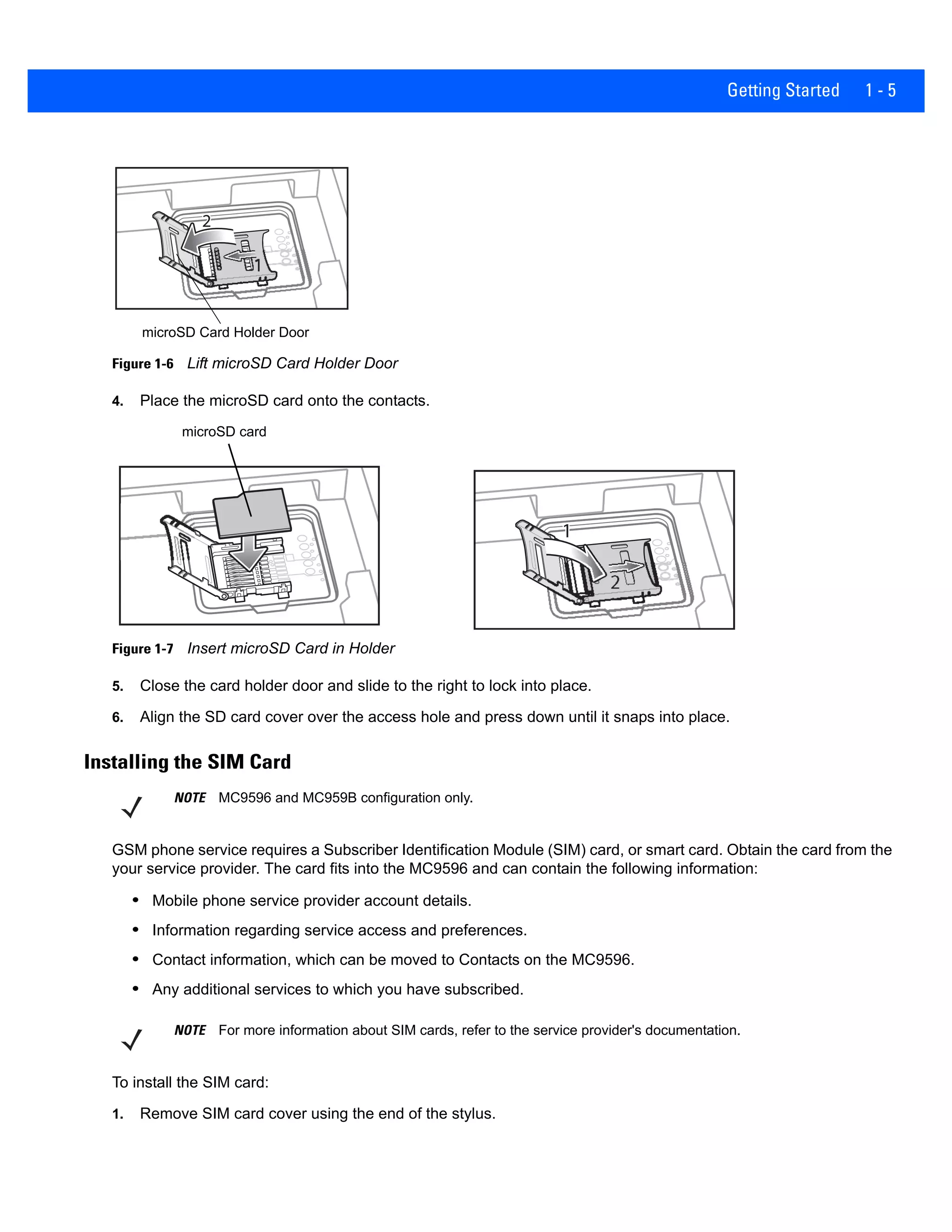 Getting Started 1 - 5
Figure 1-6 Lift microSD Card Holder Door
4. Place the microSD card onto the contacts.
Figure 1-7 Insert microSD Card in Holder
5. Close the card holder door and slide to the right to lock into place.
6. Align the SD card cover over the access hole and press down until it snaps into place.
Installing the SIM Card
GSM phone service requires a Subscriber Identification Module (SIM) card, or smart card. Obtain the card from the
your service provider. The card fits into the MC9596 and can contain the following information:
• Mobile phone service provider account details.
• Information regarding service access and preferences.
• Contact information, which can be moved to Contacts on the MC9596.
• Any additional services to which you have subscribed.
To install the SIM card:
1. Remove SIM card cover using the end of the stylus.
microSD Card Holder Door
11
2
microSD card
NOTE MC9596 and MC959B configuration only.
NOTE For more information about SIM cards, refer to the service provider's documentation.
 