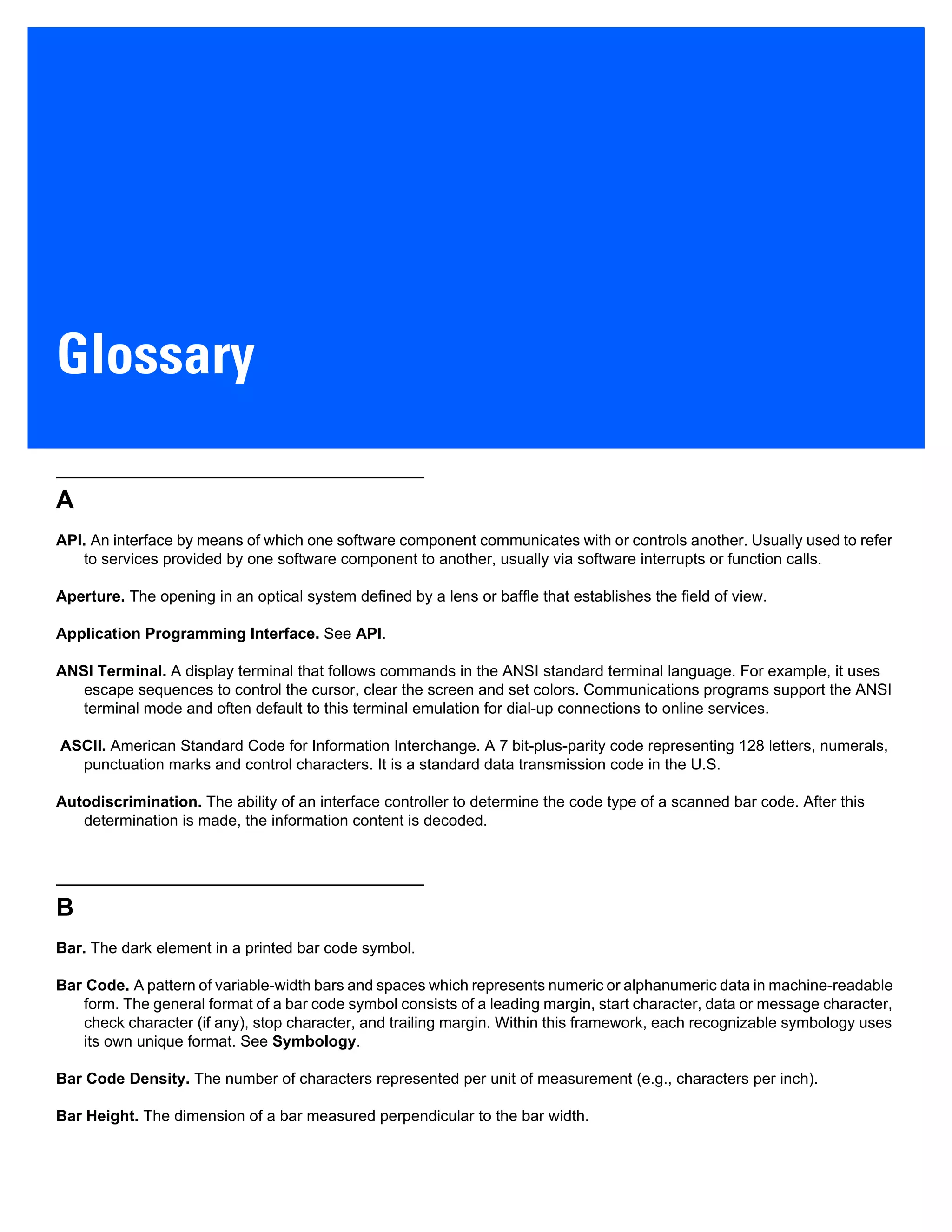Glossary
A
API. An interface by means of which one software component communicates with or controls another. Usually used to refer
to services provided by one software component to another, usually via software interrupts or function calls.
Aperture. The opening in an optical system defined by a lens or baffle that establishes the field of view.
Application Programming Interface. See API.
ANSI Terminal. A display terminal that follows commands in the ANSI standard terminal language. For example, it uses
escape sequences to control the cursor, clear the screen and set colors. Communications programs support the ANSI
terminal mode and often default to this terminal emulation for dial-up connections to online services.
ASCII. American Standard Code for Information Interchange. A 7 bit-plus-parity code representing 128 letters, numerals,
punctuation marks and control characters. It is a standard data transmission code in the U.S.
Autodiscrimination. The ability of an interface controller to determine the code type of a scanned bar code. After this
determination is made, the information content is decoded.
B
Bar. The dark element in a printed bar code symbol.
Bar Code. A pattern of variable-width bars and spaces which represents numeric or alphanumeric data in machine-readable
form. The general format of a bar code symbol consists of a leading margin, start character, data or message character,
check character (if any), stop character, and trailing margin. Within this framework, each recognizable symbology uses
its own unique format. See Symbology.
Bar Code Density. The number of characters represented per unit of measurement (e.g., characters per inch).
Bar Height. The dimension of a bar measured perpendicular to the bar width.
 