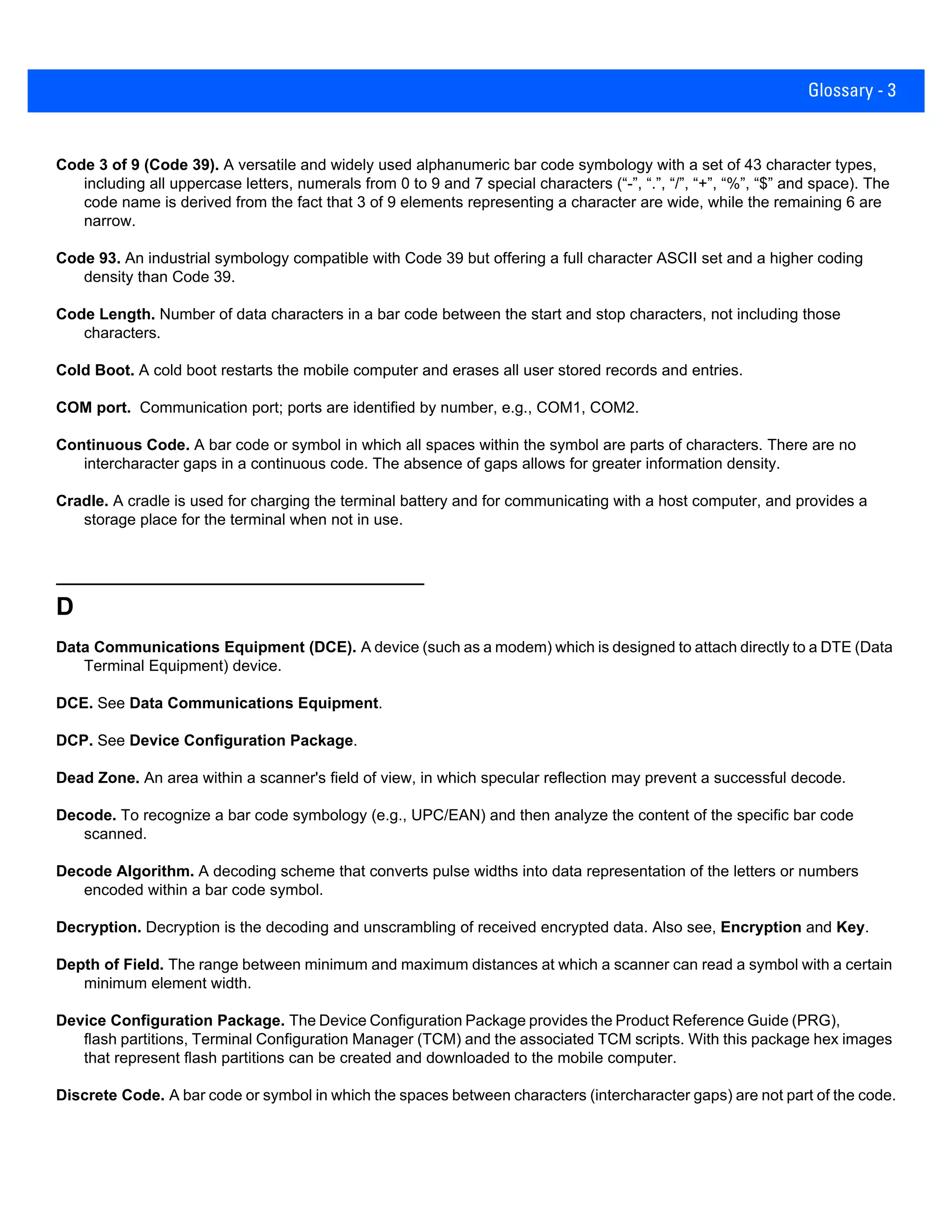 Glossary - 3
Code 3 of 9 (Code 39). A versatile and widely used alphanumeric bar code symbology with a set of 43 character types,
including all uppercase letters, numerals from 0 to 9 and 7 special characters (“-”, “.”, “/”, “+”, “%”, “$” and space). The
code name is derived from the fact that 3 of 9 elements representing a character are wide, while the remaining 6 are
narrow.
Code 93. An industrial symbology compatible with Code 39 but offering a full character ASCII set and a higher coding
density than Code 39.
Code Length. Number of data characters in a bar code between the start and stop characters, not including those
characters.
Cold Boot. A cold boot restarts the mobile computer and erases all user stored records and entries.
COM port. Communication port; ports are identified by number, e.g., COM1, COM2.
Continuous Code. A bar code or symbol in which all spaces within the symbol are parts of characters. There are no
intercharacter gaps in a continuous code. The absence of gaps allows for greater information density.
Cradle. A cradle is used for charging the terminal battery and for communicating with a host computer, and provides a
storage place for the terminal when not in use.
D
Data Communications Equipment (DCE). A device (such as a modem) which is designed to attach directly to a DTE (Data
Terminal Equipment) device.
DCE. See Data Communications Equipment.
DCP. See Device Configuration Package.
Dead Zone. An area within a scanner's field of view, in which specular reflection may prevent a successful decode.
Decode. To recognize a bar code symbology (e.g., UPC/EAN) and then analyze the content of the specific bar code
scanned.
Decode Algorithm. A decoding scheme that converts pulse widths into data representation of the letters or numbers
encoded within a bar code symbol.
Decryption. Decryption is the decoding and unscrambling of received encrypted data. Also see, Encryption and Key.
Depth of Field. The range between minimum and maximum distances at which a scanner can read a symbol with a certain
minimum element width.
Device Configuration Package. The Device Configuration Package provides the Product Reference Guide (PRG),
flash partitions, Terminal Configuration Manager (TCM) and the associated TCM scripts. With this package hex images
that represent flash partitions can be created and downloaded to the mobile computer.
Discrete Code. A bar code or symbol in which the spaces between characters (intercharacter gaps) are not part of the code.
 