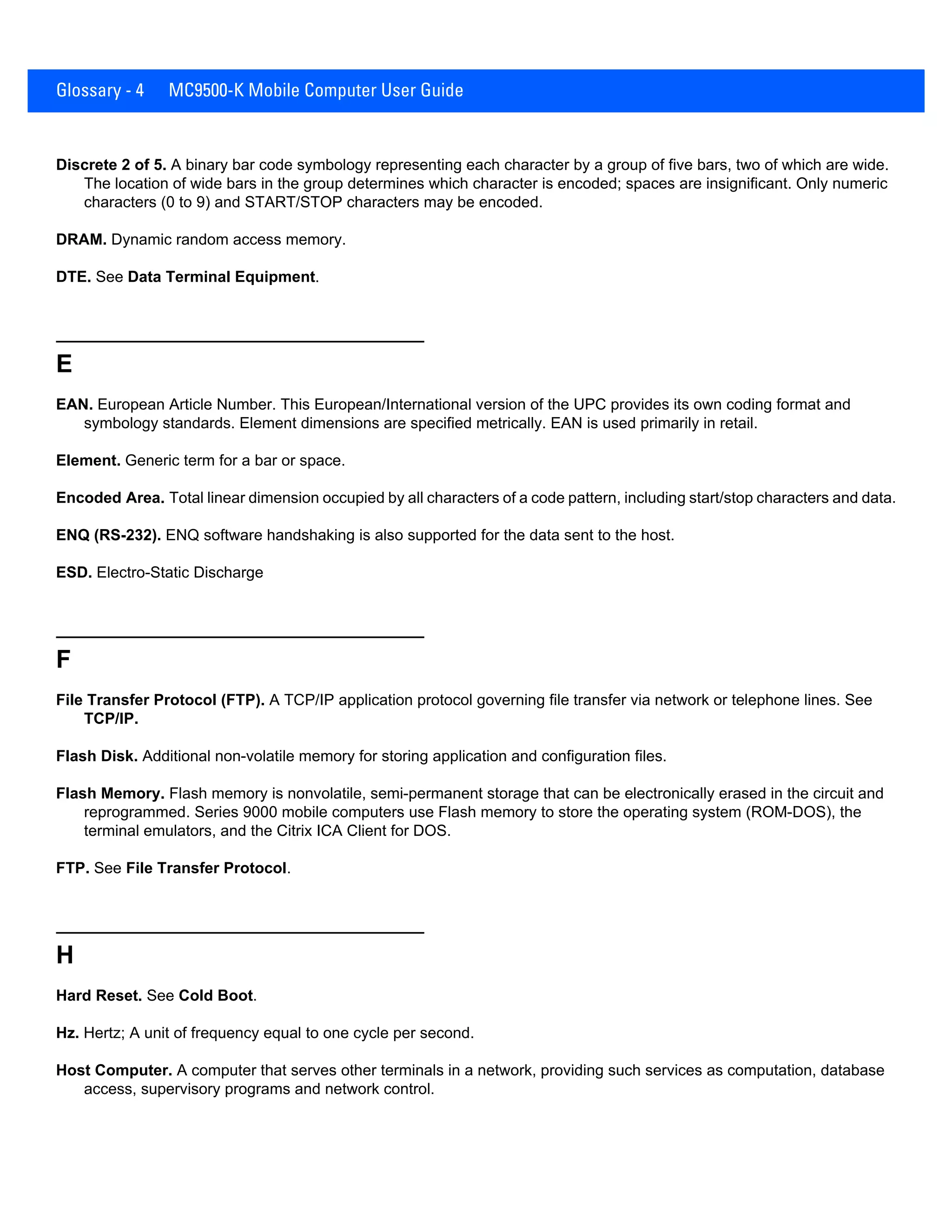 Glossary - 4 MC9500-K Mobile Computer User Guide
Discrete 2 of 5. A binary bar code symbology representing each character by a group of five bars, two of which are wide.
The location of wide bars in the group determines which character is encoded; spaces are insignificant. Only numeric
characters (0 to 9) and START/STOP characters may be encoded.
DRAM. Dynamic random access memory.
DTE. See Data Terminal Equipment.
E
EAN. European Article Number. This European/International version of the UPC provides its own coding format and
symbology standards. Element dimensions are specified metrically. EAN is used primarily in retail.
Element. Generic term for a bar or space.
Encoded Area. Total linear dimension occupied by all characters of a code pattern, including start/stop characters and data.
ENQ (RS-232). ENQ software handshaking is also supported for the data sent to the host.
ESD. Electro-Static Discharge
F
File Transfer Protocol (FTP). A TCP/IP application protocol governing file transfer via network or telephone lines. See
TCP/IP.
Flash Disk. Additional non-volatile memory for storing application and configuration files.
Flash Memory. Flash memory is nonvolatile, semi-permanent storage that can be electronically erased in the circuit and
reprogrammed. Series 9000 mobile computers use Flash memory to store the operating system (ROM-DOS), the
terminal emulators, and the Citrix ICA Client for DOS.
FTP. See File Transfer Protocol.
H
Hard Reset. See Cold Boot.
Hz. Hertz; A unit of frequency equal to one cycle per second.
Host Computer. A computer that serves other terminals in a network, providing such services as computation, database
access, supervisory programs and network control.
 