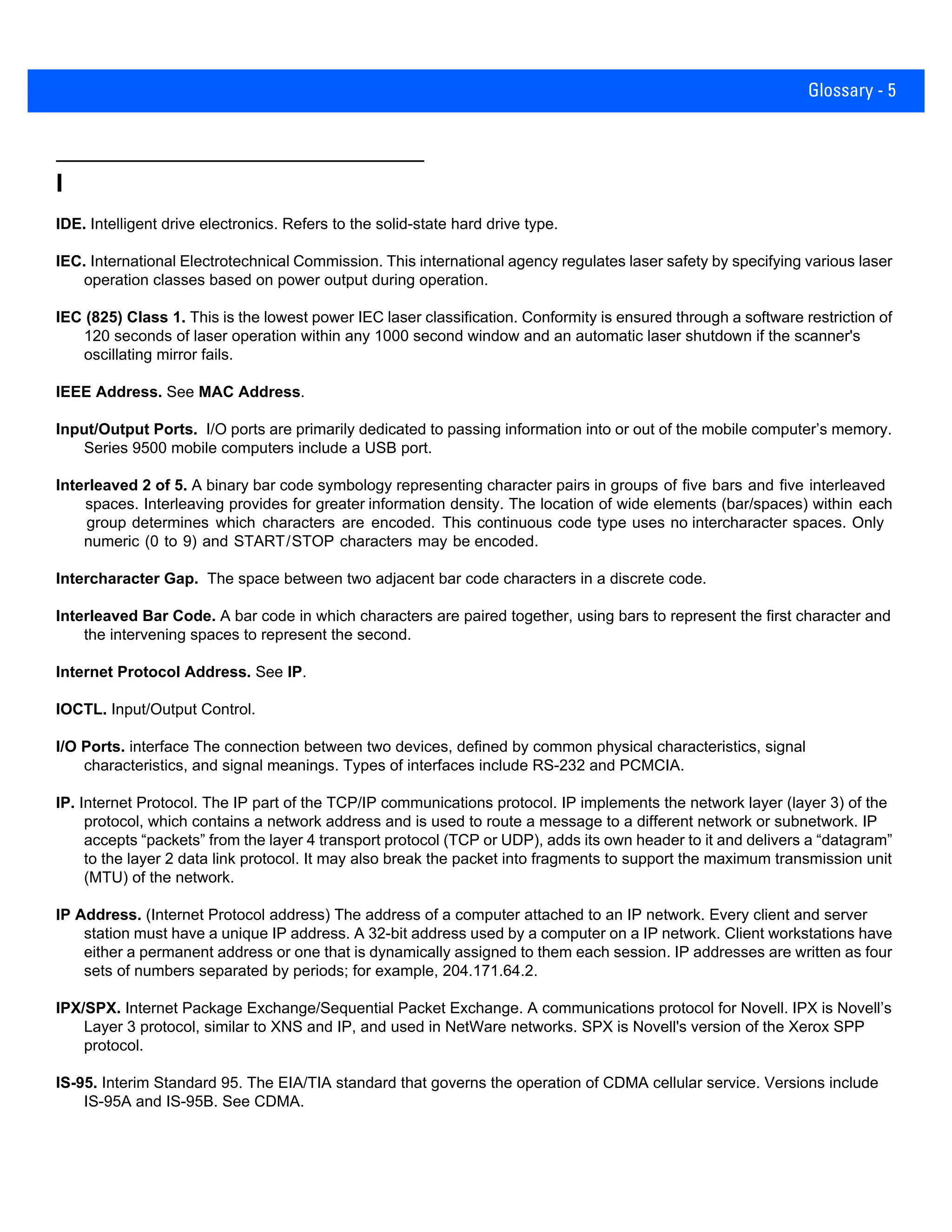 Glossary - 5
I
IDE. Intelligent drive electronics. Refers to the solid-state hard drive type.
IEC. International Electrotechnical Commission. This international agency regulates laser safety by specifying various laser
operation classes based on power output during operation.
IEC (825) Class 1. This is the lowest power IEC laser classification. Conformity is ensured through a software restriction of
120 seconds of laser operation within any 1000 second window and an automatic laser shutdown if the scanner's
oscillating mirror fails.
IEEE Address. See MAC Address.
Input/Output Ports. I/O ports are primarily dedicated to passing information into or out of the mobile computer’s memory.
Series 9500 mobile computers include a USB port.
Interleaved 2 of 5. A binary bar code symbology representing character pairs in groups of five bars and five interleaved
spaces. Interleaving provides for greater information density. The location of wide elements (bar/spaces) within each
group determines which characters are encoded. This continuous code type uses no intercharacter spaces. Only
numeric (0 to 9) and START/STOP characters may be encoded.
Intercharacter Gap. The space between two adjacent bar code characters in a discrete code.
Interleaved Bar Code. A bar code in which characters are paired together, using bars to represent the first character and
the intervening spaces to represent the second.
Internet Protocol Address. See IP.
IOCTL. Input/Output Control.
I/O Ports. interface The connection between two devices, defined by common physical characteristics, signal
characteristics, and signal meanings. Types of interfaces include RS-232 and PCMCIA.
IP. Internet Protocol. The IP part of the TCP/IP communications protocol. IP implements the network layer (layer 3) of the
protocol, which contains a network address and is used to route a message to a different network or subnetwork. IP
accepts “packets” from the layer 4 transport protocol (TCP or UDP), adds its own header to it and delivers a “datagram”
to the layer 2 data link protocol. It may also break the packet into fragments to support the maximum transmission unit
(MTU) of the network.
IP Address. (Internet Protocol address) The address of a computer attached to an IP network. Every client and server
station must have a unique IP address. A 32-bit address used by a computer on a IP network. Client workstations have
either a permanent address or one that is dynamically assigned to them each session. IP addresses are written as four
sets of numbers separated by periods; for example, 204.171.64.2.
IPX/SPX. Internet Package Exchange/Sequential Packet Exchange. A communications protocol for Novell. IPX is Novell’s
Layer 3 protocol, similar to XNS and IP, and used in NetWare networks. SPX is Novell's version of the Xerox SPP
protocol.
IS-95. Interim Standard 95. The EIA/TIA standard that governs the operation of CDMA cellular service. Versions include
IS-95A and IS-95B. See CDMA.
 