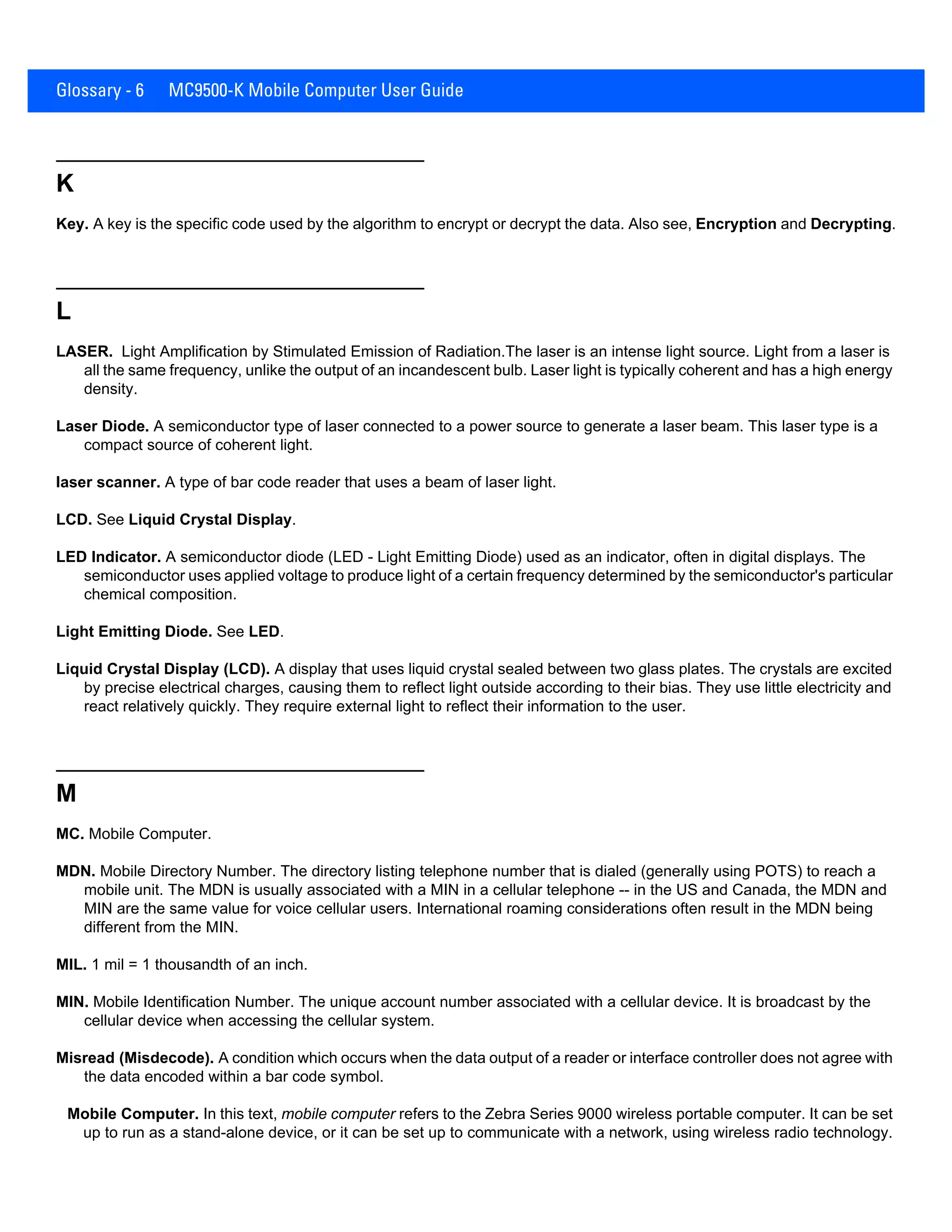 Glossary - 6 MC9500-K Mobile Computer User Guide
K
Key. A key is the specific code used by the algorithm to encrypt or decrypt the data. Also see, Encryption and Decrypting.
L
LASER. Light Amplification by Stimulated Emission of Radiation.The laser is an intense light source. Light from a laser is
all the same frequency, unlike the output of an incandescent bulb. Laser light is typically coherent and has a high energy
density.
Laser Diode. A semiconductor type of laser connected to a power source to generate a laser beam. This laser type is a
compact source of coherent light.
laser scanner. A type of bar code reader that uses a beam of laser light.
LCD. See Liquid Crystal Display.
LED Indicator. A semiconductor diode (LED - Light Emitting Diode) used as an indicator, often in digital displays. The
semiconductor uses applied voltage to produce light of a certain frequency determined by the semiconductor's particular
chemical composition.
Light Emitting Diode. See LED.
Liquid Crystal Display (LCD). A display that uses liquid crystal sealed between two glass plates. The crystals are excited
by precise electrical charges, causing them to reflect light outside according to their bias. They use little electricity and
react relatively quickly. They require external light to reflect their information to the user.
M
MC. Mobile Computer.
MDN. Mobile Directory Number. The directory listing telephone number that is dialed (generally using POTS) to reach a
mobile unit. The MDN is usually associated with a MIN in a cellular telephone -- in the US and Canada, the MDN and
MIN are the same value for voice cellular users. International roaming considerations often result in the MDN being
different from the MIN.
MIL. 1 mil = 1 thousandth of an inch.
MIN. Mobile Identification Number. The unique account number associated with a cellular device. It is broadcast by the
cellular device when accessing the cellular system.
Misread (Misdecode). A condition which occurs when the data output of a reader or interface controller does not agree with
the data encoded within a bar code symbol.
Mobile Computer. In this text, mobile computer refers to the Zebra Series 9000 wireless portable computer. It can be set
up to run as a stand-alone device, or it can be set up to communicate with a network, using wireless radio technology.
 