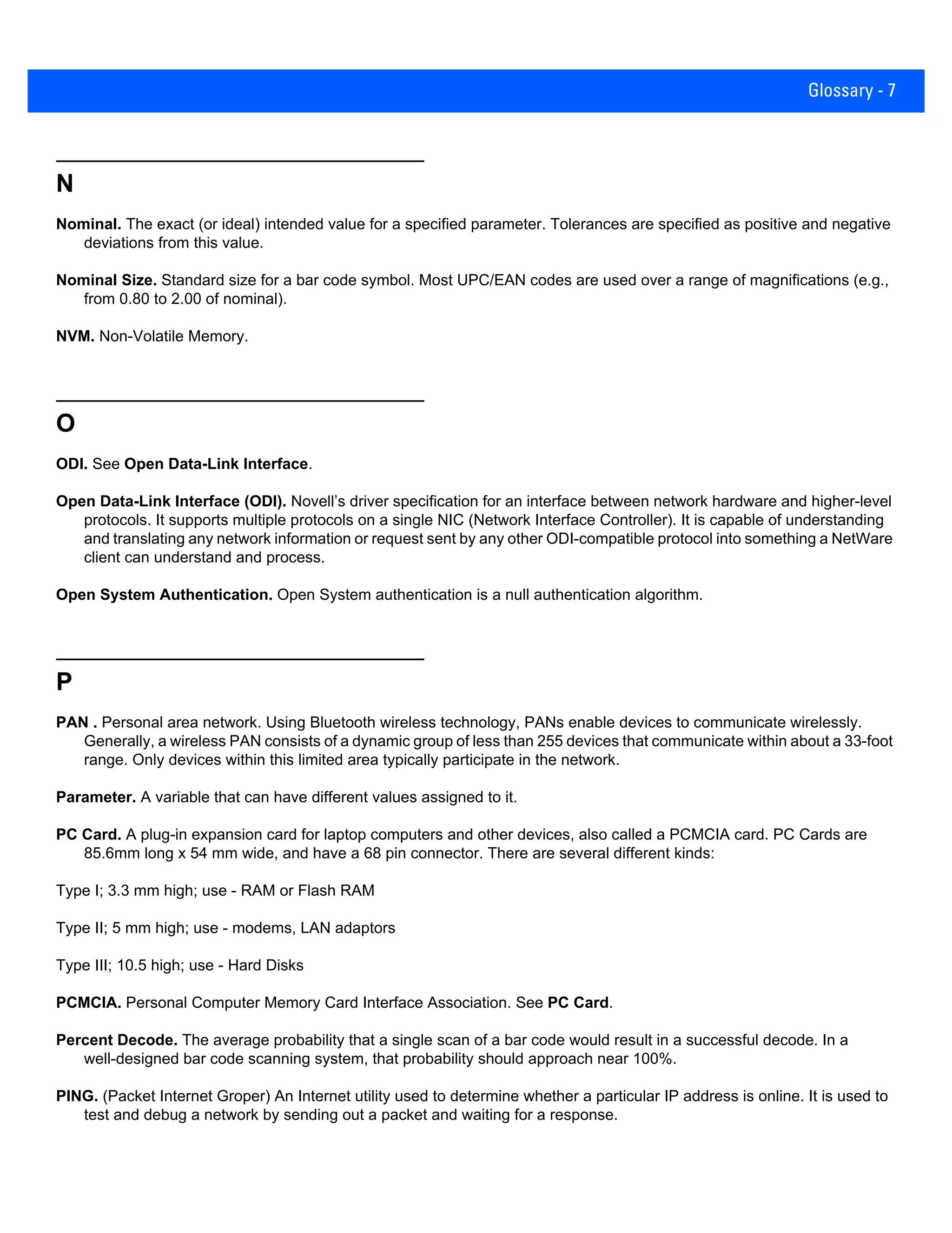 Glossary - 7
N
Nominal. The exact (or ideal) intended value for a specified parameter. Tolerances are specified as positive and negative
deviations from this value.
Nominal Size. Standard size for a bar code symbol. Most UPC/EAN codes are used over a range of magnifications (e.g.,
from 0.80 to 2.00 of nominal).
NVM. Non-Volatile Memory.
O
ODI. See Open Data-Link Interface.
Open Data-Link Interface (ODI). Novell’s driver specification for an interface between network hardware and higher-level
protocols. It supports multiple protocols on a single NIC (Network Interface Controller). It is capable of understanding
and translating any network information or request sent by any other ODI-compatible protocol into something a NetWare
client can understand and process.
Open System Authentication. Open System authentication is a null authentication algorithm.
P
PAN . Personal area network. Using Bluetooth wireless technology, PANs enable devices to communicate wirelessly.
Generally, a wireless PAN consists of a dynamic group of less than 255 devices that communicate within about a 33-foot
range. Only devices within this limited area typically participate in the network.
Parameter. A variable that can have different values assigned to it.
PC Card. A plug-in expansion card for laptop computers and other devices, also called a PCMCIA card. PC Cards are
85.6mm long x 54 mm wide, and have a 68 pin connector. There are several different kinds:
Type I; 3.3 mm high; use - RAM or Flash RAM
Type II; 5 mm high; use - modems, LAN adaptors
Type III; 10.5 high; use - Hard Disks
PCMCIA. Personal Computer Memory Card Interface Association. See PC Card.
Percent Decode. The average probability that a single scan of a bar code would result in a successful decode. In a
well-designed bar code scanning system, that probability should approach near 100%.
PING. (Packet Internet Groper) An Internet utility used to determine whether a particular IP address is online. It is used to
test and debug a network by sending out a packet and waiting for a response.
 