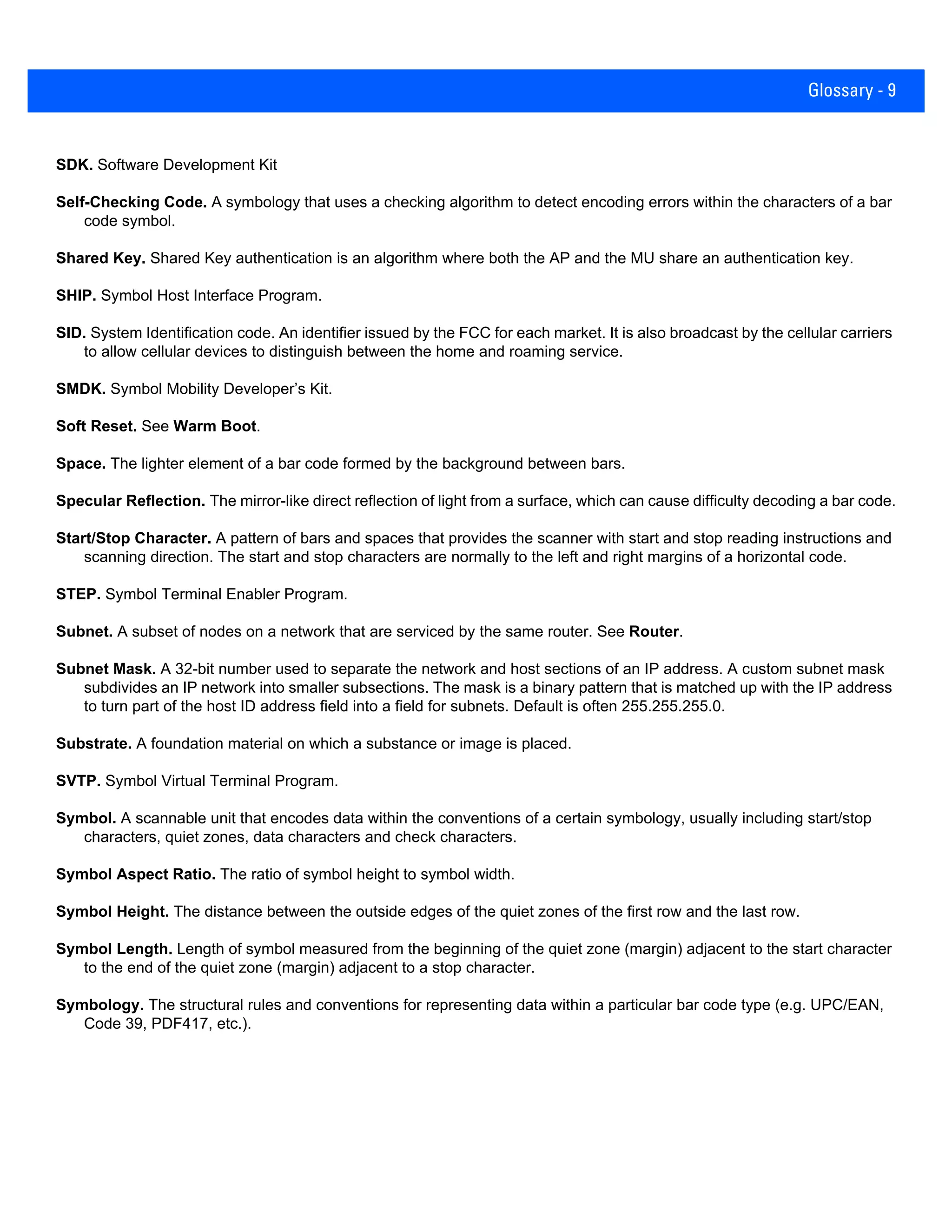 Glossary - 9
SDK. Software Development Kit
Self-Checking Code. A symbology that uses a checking algorithm to detect encoding errors within the characters of a bar
code symbol.
Shared Key. Shared Key authentication is an algorithm where both the AP and the MU share an authentication key.
SHIP. Symbol Host Interface Program.
SID. System Identification code. An identifier issued by the FCC for each market. It is also broadcast by the cellular carriers
to allow cellular devices to distinguish between the home and roaming service.
SMDK. Symbol Mobility Developer’s Kit.
Soft Reset. See Warm Boot.
Space. The lighter element of a bar code formed by the background between bars.
Specular Reflection. The mirror-like direct reflection of light from a surface, which can cause difficulty decoding a bar code.
Start/Stop Character. A pattern of bars and spaces that provides the scanner with start and stop reading instructions and
scanning direction. The start and stop characters are normally to the left and right margins of a horizontal code.
STEP. Symbol Terminal Enabler Program.
Subnet. A subset of nodes on a network that are serviced by the same router. See Router.
Subnet Mask. A 32-bit number used to separate the network and host sections of an IP address. A custom subnet mask
subdivides an IP network into smaller subsections. The mask is a binary pattern that is matched up with the IP address
to turn part of the host ID address field into a field for subnets. Default is often 255.255.255.0.
Substrate. A foundation material on which a substance or image is placed.
SVTP. Symbol Virtual Terminal Program.
Symbol. A scannable unit that encodes data within the conventions of a certain symbology, usually including start/stop
characters, quiet zones, data characters and check characters.
Symbol Aspect Ratio. The ratio of symbol height to symbol width.
Symbol Height. The distance between the outside edges of the quiet zones of the first row and the last row.
Symbol Length. Length of symbol measured from the beginning of the quiet zone (margin) adjacent to the start character
to the end of the quiet zone (margin) adjacent to a stop character.
Symbology. The structural rules and conventions for representing data within a particular bar code type (e.g. UPC/EAN,
Code 39, PDF417, etc.).
 