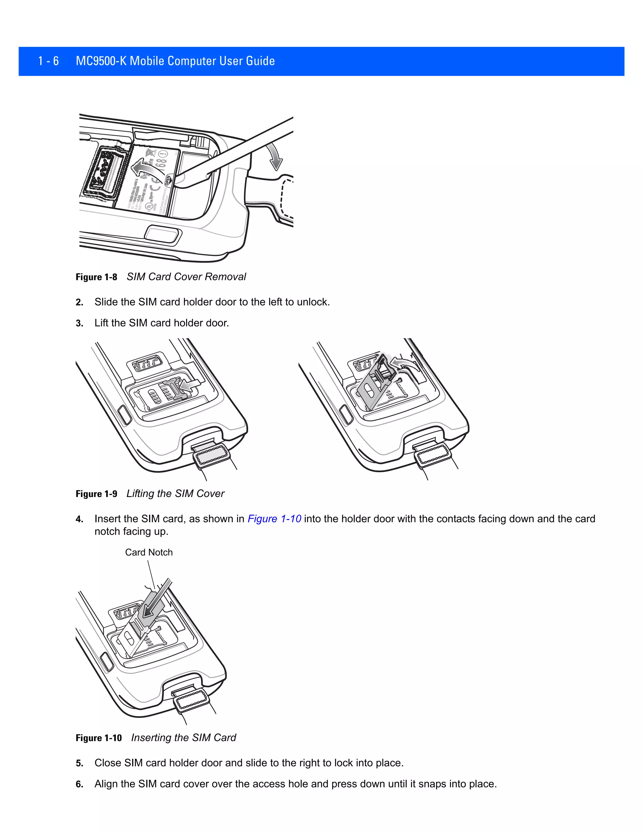 1 - 6 MC9500-K Mobile Computer User Guide
Figure 1-8 SIM Card Cover Removal
2. Slide the SIM card holder door to the left to unlock.
3. Lift the SIM card holder door.
Figure 1-9 Lifting the SIM Cover
4. Insert the SIM card, as shown in Figure 1-10 into the holder door with the contacts facing down and the card
notch facing up.
Figure 1-10 Inserting the SIM Card
5. Close SIM card holder door and slide to the right to lock into place.
6. Align the SIM card cover over the access hole and press down until it snaps into place.
Card Notch
 