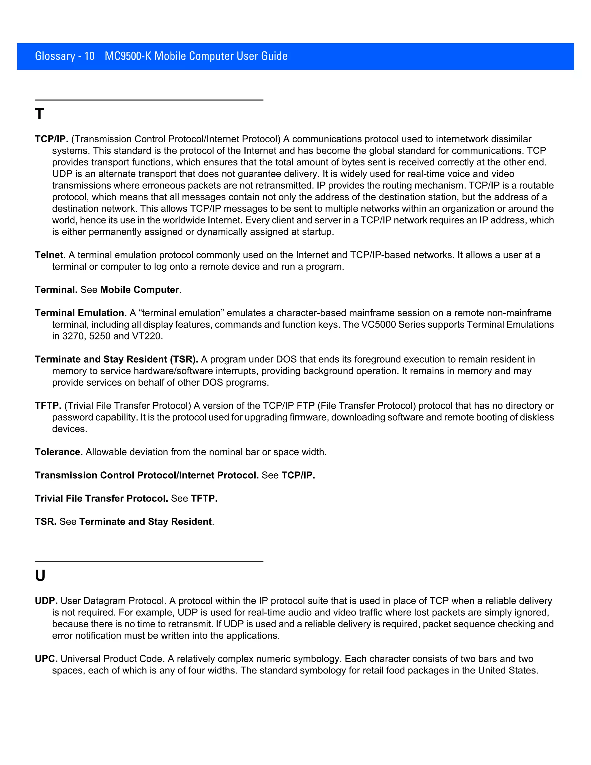 Glossary - 10 MC9500-K Mobile Computer User Guide
T
TCP/IP. (Transmission Control Protocol/Internet Protocol) A communications protocol used to internetwork dissimilar
systems. This standard is the protocol of the Internet and has become the global standard for communications. TCP
provides transport functions, which ensures that the total amount of bytes sent is received correctly at the other end.
UDP is an alternate transport that does not guarantee delivery. It is widely used for real-time voice and video
transmissions where erroneous packets are not retransmitted. IP provides the routing mechanism. TCP/IP is a routable
protocol, which means that all messages contain not only the address of the destination station, but the address of a
destination network. This allows TCP/IP messages to be sent to multiple networks within an organization or around the
world, hence its use in the worldwide Internet. Every client and server in a TCP/IP network requires an IP address, which
is either permanently assigned or dynamically assigned at startup.
Telnet. A terminal emulation protocol commonly used on the Internet and TCP/IP-based networks. It allows a user at a
terminal or computer to log onto a remote device and run a program.
Terminal. See Mobile Computer.
Terminal Emulation. A “terminal emulation” emulates a character-based mainframe session on a remote non-mainframe
terminal, including all display features, commands and function keys. The VC5000 Series supports Terminal Emulations
in 3270, 5250 and VT220.
Terminate and Stay Resident (TSR). A program under DOS that ends its foreground execution to remain resident in
memory to service hardware/software interrupts, providing background operation. It remains in memory and may
provide services on behalf of other DOS programs.
TFTP. (Trivial File Transfer Protocol) A version of the TCP/IP FTP (File Transfer Protocol) protocol that has no directory or
password capability. It is the protocol used for upgrading firmware, downloading software and remote booting of diskless
devices.
Tolerance. Allowable deviation from the nominal bar or space width.
Transmission Control Protocol/Internet Protocol. See TCP/IP.
Trivial File Transfer Protocol. See TFTP.
TSR. See Terminate and Stay Resident.
U
UDP. User Datagram Protocol. A protocol within the IP protocol suite that is used in place of TCP when a reliable delivery
is not required. For example, UDP is used for real-time audio and video traffic where lost packets are simply ignored,
because there is no time to retransmit. If UDP is used and a reliable delivery is required, packet sequence checking and
error notification must be written into the applications.
UPC. Universal Product Code. A relatively complex numeric symbology. Each character consists of two bars and two
spaces, each of which is any of four widths. The standard symbology for retail food packages in the United States.
 
