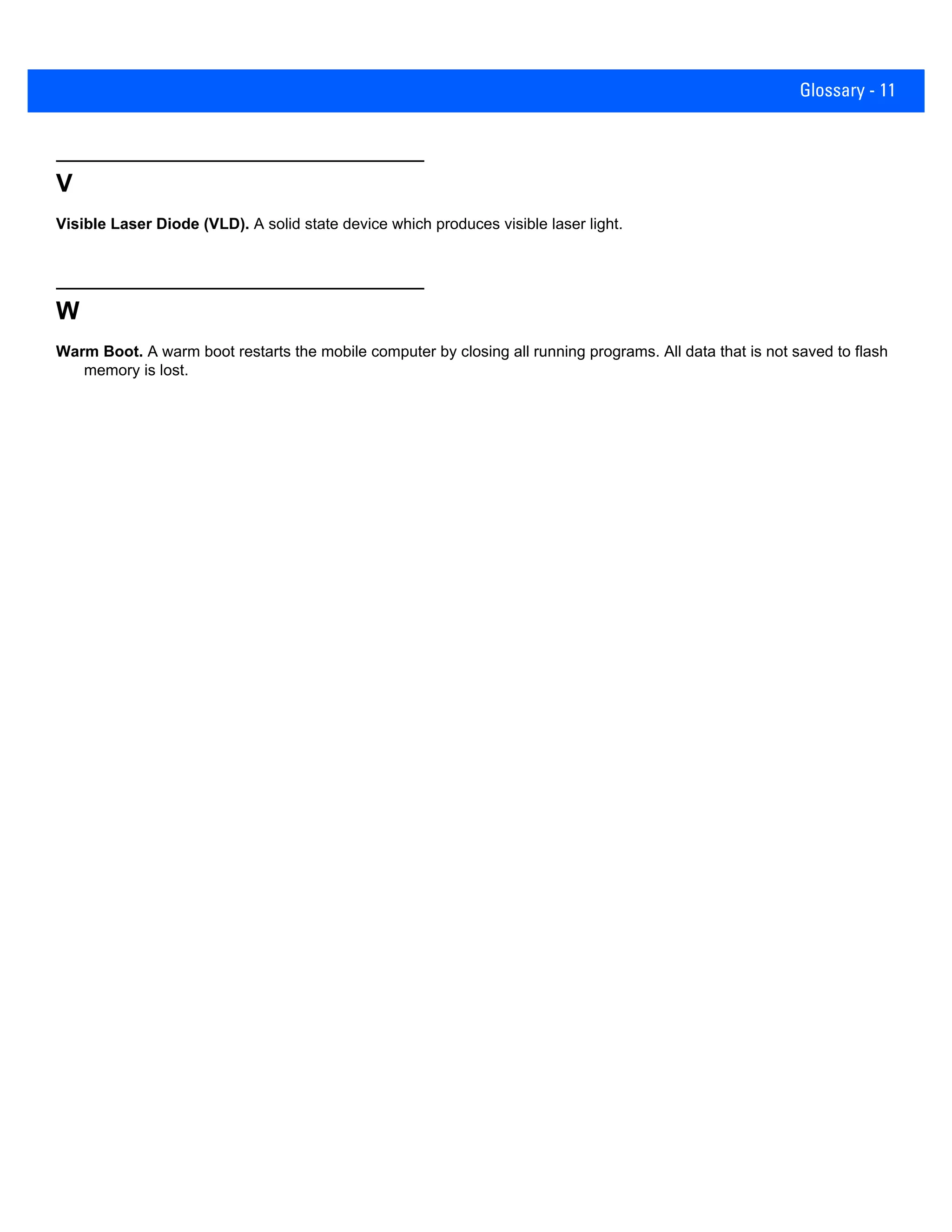 Glossary - 11
V
Visible Laser Diode (VLD). A solid state device which produces visible laser light.
W
Warm Boot. A warm boot restarts the mobile computer by closing all running programs. All data that is not saved to flash
memory is lost.
 