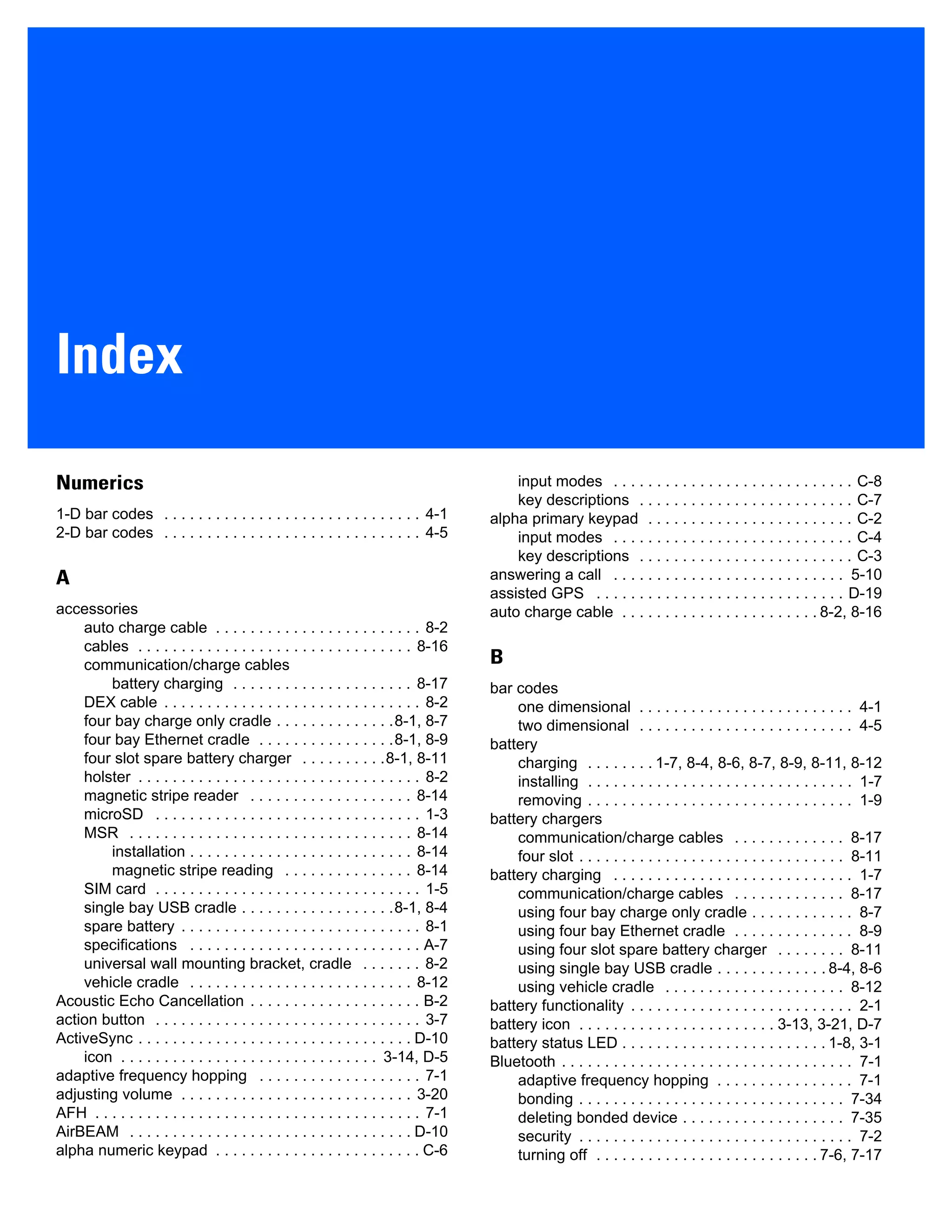 Index
Numerics
1-D bar codes . . . . . . . . . . . . . . . . . . . . . . . . . . . . . . 4-1
2-D bar codes . . . . . . . . . . . . . . . . . . . . . . . . . . . . . . 4-5
A
accessories
auto charge cable . . . . . . . . . . . . . . . . . . . . . . . . 8-2
cables . . . . . . . . . . . . . . . . . . . . . . . . . . . . . . . . 8-16
communication/charge cables
battery charging . . . . . . . . . . . . . . . . . . . . . 8-17
DEX cable . . . . . . . . . . . . . . . . . . . . . . . . . . . . . . 8-2
four bay charge only cradle . . . . . . . . . . . . . .8-1, 8-7
four bay Ethernet cradle . . . . . . . . . . . . . . . .8-1, 8-9
four slot spare battery charger . . . . . . . . . .8-1, 8-11
holster . . . . . . . . . . . . . . . . . . . . . . . . . . . . . . . . . 8-2
magnetic stripe reader . . . . . . . . . . . . . . . . . . . 8-14
microSD . . . . . . . . . . . . . . . . . . . . . . . . . . . . . . . 1-3
MSR . . . . . . . . . . . . . . . . . . . . . . . . . . . . . . . . . 8-14
installation . . . . . . . . . . . . . . . . . . . . . . . . . . 8-14
magnetic stripe reading . . . . . . . . . . . . . . . 8-14
SIM card . . . . . . . . . . . . . . . . . . . . . . . . . . . . . . . 1-5
single bay USB cradle . . . . . . . . . . . . . . . . . .8-1, 8-4
spare battery . . . . . . . . . . . . . . . . . . . . . . . . . . . . 8-1
specifications . . . . . . . . . . . . . . . . . . . . . . . . . . . A-7
universal wall mounting bracket, cradle . . . . . . . 8-2
vehicle cradle . . . . . . . . . . . . . . . . . . . . . . . . . . 8-12
Acoustic Echo Cancellation . . . . . . . . . . . . . . . . . . . . B-2
action button . . . . . . . . . . . . . . . . . . . . . . . . . . . . . . . 3-7
ActiveSync . . . . . . . . . . . . . . . . . . . . . . . . . . . . . . . . D-10
icon . . . . . . . . . . . . . . . . . . . . . . . . . . . . . . 3-14, D-5
adaptive frequency hopping . . . . . . . . . . . . . . . . . . . 7-1
adjusting volume . . . . . . . . . . . . . . . . . . . . . . . . . . . 3-20
AFH . . . . . . . . . . . . . . . . . . . . . . . . . . . . . . . . . . . . . . 7-1
AirBEAM . . . . . . . . . . . . . . . . . . . . . . . . . . . . . . . . . D-10
alpha numeric keypad . . . . . . . . . . . . . . . . . . . . . . . . C-6
input modes . . . . . . . . . . . . . . . . . . . . . . . . . . . . C-8
key descriptions . . . . . . . . . . . . . . . . . . . . . . . . . C-7
alpha primary keypad . . . . . . . . . . . . . . . . . . . . . . . . C-2
input modes . . . . . . . . . . . . . . . . . . . . . . . . . . . . C-4
key descriptions . . . . . . . . . . . . . . . . . . . . . . . . . C-3
answering a call . . . . . . . . . . . . . . . . . . . . . . . . . . . 5-10
assisted GPS . . . . . . . . . . . . . . . . . . . . . . . . . . . . . D-19
auto charge cable . . . . . . . . . . . . . . . . . . . . . . . 8-2, 8-16
B
bar codes
one dimensional . . . . . . . . . . . . . . . . . . . . . . . . . 4-1
two dimensional . . . . . . . . . . . . . . . . . . . . . . . . . 4-5
battery
charging . . . . . . . . 1-7, 8-4, 8-6, 8-7, 8-9, 8-11, 8-12
installing . . . . . . . . . . . . . . . . . . . . . . . . . . . . . . . 1-7
removing . . . . . . . . . . . . . . . . . . . . . . . . . . . . . . . 1-9
battery chargers
communication/charge cables . . . . . . . . . . . . . 8-17
four slot . . . . . . . . . . . . . . . . . . . . . . . . . . . . . . . 8-11
battery charging . . . . . . . . . . . . . . . . . . . . . . . . . . . . 1-7
communication/charge cables . . . . . . . . . . . . . 8-17
using four bay charge only cradle . . . . . . . . . . . . 8-7
using four bay Ethernet cradle . . . . . . . . . . . . . . 8-9
using four slot spare battery charger . . . . . . . . 8-11
using single bay USB cradle . . . . . . . . . . . . . 8-4, 8-6
using vehicle cradle . . . . . . . . . . . . . . . . . . . . . 8-12
battery functionality . . . . . . . . . . . . . . . . . . . . . . . . . . 2-1
battery icon . . . . . . . . . . . . . . . . . . . . . . . 3-13, 3-21, D-7
battery status LED . . . . . . . . . . . . . . . . . . . . . . . . 1-8, 3-1
Bluetooth . . . . . . . . . . . . . . . . . . . . . . . . . . . . . . . . . . 7-1
adaptive frequency hopping . . . . . . . . . . . . . . . . 7-1
bonding . . . . . . . . . . . . . . . . . . . . . . . . . . . . . . . 7-34
deleting bonded device . . . . . . . . . . . . . . . . . . . 7-35
security . . . . . . . . . . . . . . . . . . . . . . . . . . . . . . . . 7-2
turning off . . . . . . . . . . . . . . . . . . . . . . . . . . 7-6, 7-17
 