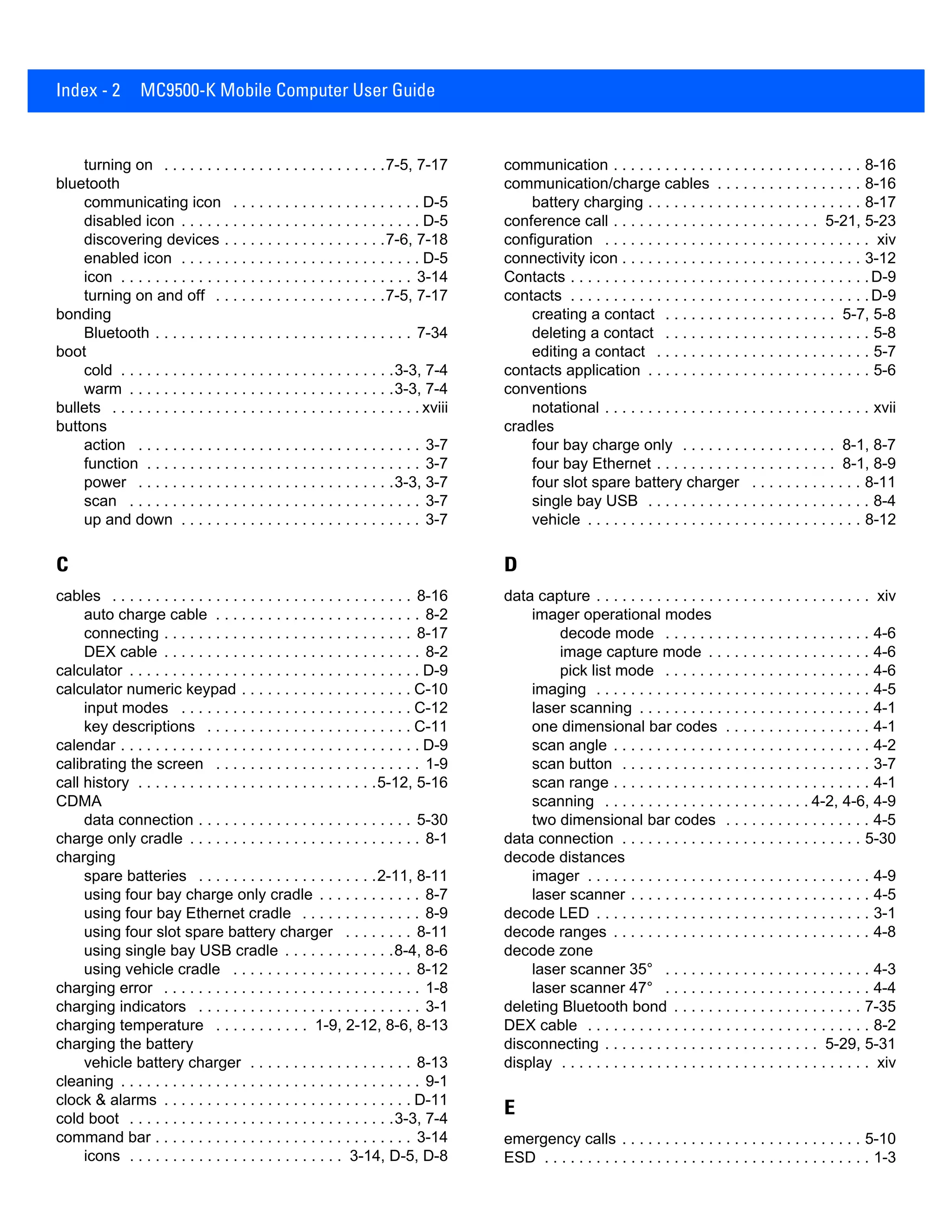 Index - 2 MC9500-K Mobile Computer User Guide
turning on . . . . . . . . . . . . . . . . . . . . . . . . . .7-5, 7-17
bluetooth
communicating icon . . . . . . . . . . . . . . . . . . . . . . D-5
disabled icon . . . . . . . . . . . . . . . . . . . . . . . . . . . . D-5
discovering devices . . . . . . . . . . . . . . . . . . .7-6, 7-18
enabled icon . . . . . . . . . . . . . . . . . . . . . . . . . . . . D-5
icon . . . . . . . . . . . . . . . . . . . . . . . . . . . . . . . . . . 3-14
turning on and off . . . . . . . . . . . . . . . . . . . .7-5, 7-17
bonding
Bluetooth . . . . . . . . . . . . . . . . . . . . . . . . . . . . . . 7-34
boot
cold . . . . . . . . . . . . . . . . . . . . . . . . . . . . . . . .3-3, 7-4
warm . . . . . . . . . . . . . . . . . . . . . . . . . . . . . . .3-3, 7-4
bullets . . . . . . . . . . . . . . . . . . . . . . . . . . . . . . . . . . . . xviii
buttons
action . . . . . . . . . . . . . . . . . . . . . . . . . . . . . . . . . 3-7
function . . . . . . . . . . . . . . . . . . . . . . . . . . . . . . . . 3-7
power . . . . . . . . . . . . . . . . . . . . . . . . . . . . . .3-3, 3-7
scan . . . . . . . . . . . . . . . . . . . . . . . . . . . . . . . . . . 3-7
up and down . . . . . . . . . . . . . . . . . . . . . . . . . . . . 3-7
C
cables . . . . . . . . . . . . . . . . . . . . . . . . . . . . . . . . . . . 8-16
auto charge cable . . . . . . . . . . . . . . . . . . . . . . . . 8-2
connecting . . . . . . . . . . . . . . . . . . . . . . . . . . . . . 8-17
DEX cable . . . . . . . . . . . . . . . . . . . . . . . . . . . . . . 8-2
calculator . . . . . . . . . . . . . . . . . . . . . . . . . . . . . . . . . . D-9
calculator numeric keypad . . . . . . . . . . . . . . . . . . . . C-10
input modes . . . . . . . . . . . . . . . . . . . . . . . . . . . C-12
key descriptions . . . . . . . . . . . . . . . . . . . . . . . . C-11
calendar . . . . . . . . . . . . . . . . . . . . . . . . . . . . . . . . . . . D-9
calibrating the screen . . . . . . . . . . . . . . . . . . . . . . . . 1-9
call history . . . . . . . . . . . . . . . . . . . . . . . . . . . .5-12, 5-16
CDMA
data connection . . . . . . . . . . . . . . . . . . . . . . . . . 5-30
charge only cradle . . . . . . . . . . . . . . . . . . . . . . . . . . . 8-1
charging
spare batteries . . . . . . . . . . . . . . . . . . . . .2-11, 8-11
using four bay charge only cradle . . . . . . . . . . . . 8-7
using four bay Ethernet cradle . . . . . . . . . . . . . . 8-9
using four slot spare battery charger . . . . . . . . 8-11
using single bay USB cradle . . . . . . . . . . . . .8-4, 8-6
using vehicle cradle . . . . . . . . . . . . . . . . . . . . . 8-12
charging error . . . . . . . . . . . . . . . . . . . . . . . . . . . . . . 1-8
charging indicators . . . . . . . . . . . . . . . . . . . . . . . . . . 3-1
charging temperature . . . . . . . . . . . 1-9, 2-12, 8-6, 8-13
charging the battery
vehicle battery charger . . . . . . . . . . . . . . . . . . . 8-13
cleaning . . . . . . . . . . . . . . . . . . . . . . . . . . . . . . . . . . . 9-1
clock & alarms . . . . . . . . . . . . . . . . . . . . . . . . . . . . . D-11
cold boot . . . . . . . . . . . . . . . . . . . . . . . . . . . . . . .3-3, 7-4
command bar . . . . . . . . . . . . . . . . . . . . . . . . . . . . . . 3-14
icons . . . . . . . . . . . . . . . . . . . . . . . . . 3-14, D-5, D-8
communication . . . . . . . . . . . . . . . . . . . . . . . . . . . . . 8-16
communication/charge cables . . . . . . . . . . . . . . . . . 8-16
battery charging . . . . . . . . . . . . . . . . . . . . . . . . . 8-17
conference call . . . . . . . . . . . . . . . . . . . . . . . . 5-21, 5-23
configuration . . . . . . . . . . . . . . . . . . . . . . . . . . . . . . . xiv
connectivity icon . . . . . . . . . . . . . . . . . . . . . . . . . . . . 3-12
Contacts . . . . . . . . . . . . . . . . . . . . . . . . . . . . . . . . . . .D-9
contacts . . . . . . . . . . . . . . . . . . . . . . . . . . . . . . . . . . .D-9
creating a contact . . . . . . . . . . . . . . . . . . . . 5-7, 5-8
deleting a contact . . . . . . . . . . . . . . . . . . . . . . . . 5-8
editing a contact . . . . . . . . . . . . . . . . . . . . . . . . . 5-7
contacts application . . . . . . . . . . . . . . . . . . . . . . . . . . 5-6
conventions
notational . . . . . . . . . . . . . . . . . . . . . . . . . . . . . . . xvii
cradles
four bay charge only . . . . . . . . . . . . . . . . . . 8-1, 8-7
four bay Ethernet . . . . . . . . . . . . . . . . . . . . . 8-1, 8-9
four slot spare battery charger . . . . . . . . . . . . . 8-11
single bay USB . . . . . . . . . . . . . . . . . . . . . . . . . . 8-4
vehicle . . . . . . . . . . . . . . . . . . . . . . . . . . . . . . . . 8-12
D
data capture . . . . . . . . . . . . . . . . . . . . . . . . . . . . . . . . xiv
imager operational modes
decode mode . . . . . . . . . . . . . . . . . . . . . . . . 4-6
image capture mode . . . . . . . . . . . . . . . . . . . 4-6
pick list mode . . . . . . . . . . . . . . . . . . . . . . . . 4-6
imaging . . . . . . . . . . . . . . . . . . . . . . . . . . . . . . . . 4-5
laser scanning . . . . . . . . . . . . . . . . . . . . . . . . . . . 4-1
one dimensional bar codes . . . . . . . . . . . . . . . . . 4-1
scan angle . . . . . . . . . . . . . . . . . . . . . . . . . . . . . . 4-2
scan button . . . . . . . . . . . . . . . . . . . . . . . . . . . . . 3-7
scan range . . . . . . . . . . . . . . . . . . . . . . . . . . . . . . 4-1
scanning . . . . . . . . . . . . . . . . . . . . . . . . 4-2, 4-6, 4-9
two dimensional bar codes . . . . . . . . . . . . . . . . . 4-5
data connection . . . . . . . . . . . . . . . . . . . . . . . . . . . . 5-30
decode distances
imager . . . . . . . . . . . . . . . . . . . . . . . . . . . . . . . . . 4-9
laser scanner . . . . . . . . . . . . . . . . . . . . . . . . . . . . 4-5
decode LED . . . . . . . . . . . . . . . . . . . . . . . . . . . . . . . . 3-1
decode ranges . . . . . . . . . . . . . . . . . . . . . . . . . . . . . . 4-8
decode zone
laser scanner 35° . . . . . . . . . . . . . . . . . . . . . . . . 4-3
laser scanner 47° . . . . . . . . . . . . . . . . . . . . . . . . 4-4
deleting Bluetooth bond . . . . . . . . . . . . . . . . . . . . . . 7-35
DEX cable . . . . . . . . . . . . . . . . . . . . . . . . . . . . . . . . . 8-2
disconnecting . . . . . . . . . . . . . . . . . . . . . . . . . 5-29, 5-31
display . . . . . . . . . . . . . . . . . . . . . . . . . . . . . . . . . . . . xiv
E
emergency calls . . . . . . . . . . . . . . . . . . . . . . . . . . . . 5-10
ESD . . . . . . . . . . . . . . . . . . . . . . . . . . . . . . . . . . . . . . 1-3
 