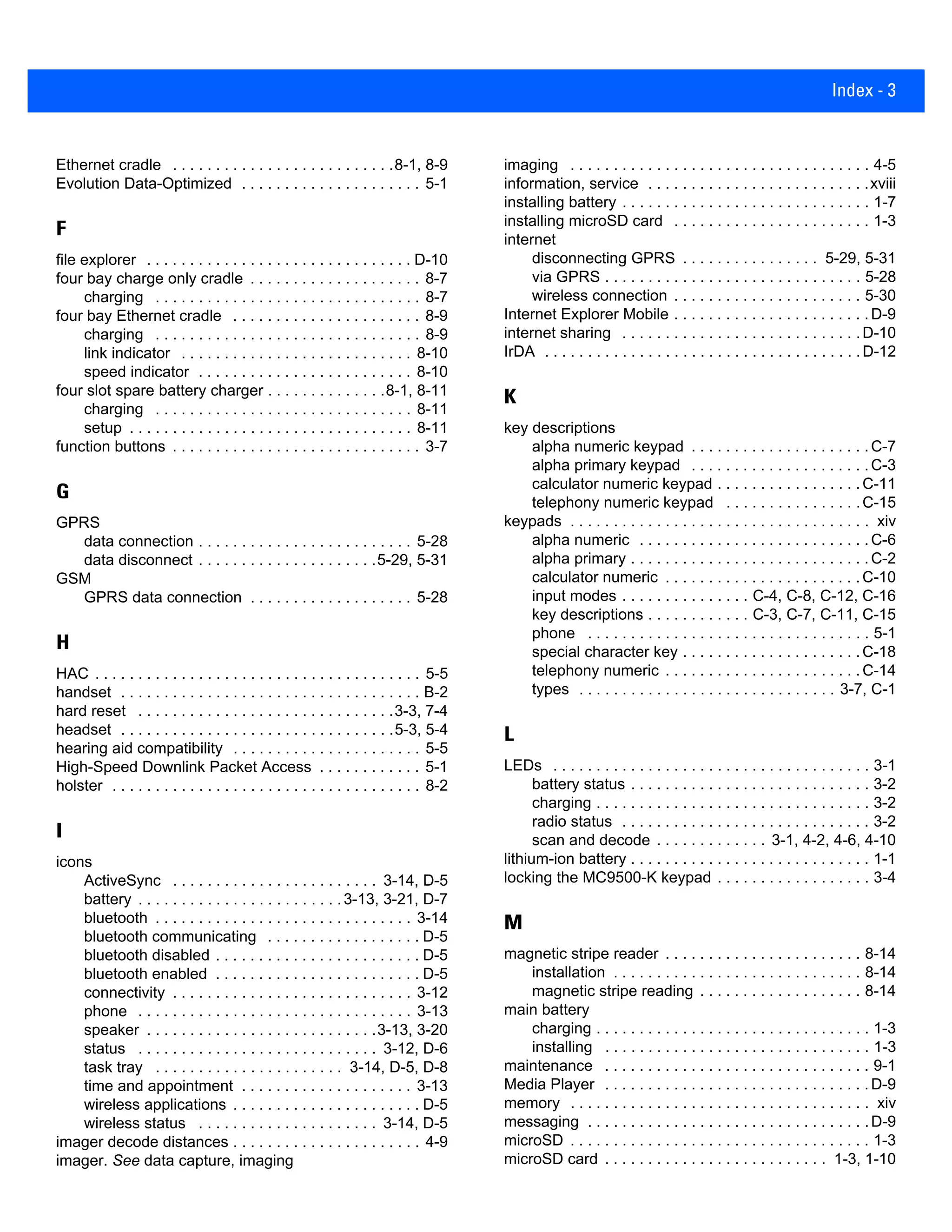 Index - 3
Ethernet cradle . . . . . . . . . . . . . . . . . . . . . . . . . .8-1, 8-9
Evolution Data-Optimized . . . . . . . . . . . . . . . . . . . . . 5-1
F
file explorer . . . . . . . . . . . . . . . . . . . . . . . . . . . . . . . D-10
four bay charge only cradle . . . . . . . . . . . . . . . . . . . . 8-7
charging . . . . . . . . . . . . . . . . . . . . . . . . . . . . . . . 8-7
four bay Ethernet cradle . . . . . . . . . . . . . . . . . . . . . . 8-9
charging . . . . . . . . . . . . . . . . . . . . . . . . . . . . . . . 8-9
link indicator . . . . . . . . . . . . . . . . . . . . . . . . . . . 8-10
speed indicator . . . . . . . . . . . . . . . . . . . . . . . . . 8-10
four slot spare battery charger . . . . . . . . . . . . . .8-1, 8-11
charging . . . . . . . . . . . . . . . . . . . . . . . . . . . . . . 8-11
setup . . . . . . . . . . . . . . . . . . . . . . . . . . . . . . . . . 8-11
function buttons . . . . . . . . . . . . . . . . . . . . . . . . . . . . . 3-7
G
GPRS
data connection . . . . . . . . . . . . . . . . . . . . . . . . . 5-28
data disconnect . . . . . . . . . . . . . . . . . . . . .5-29, 5-31
GSM
GPRS data connection . . . . . . . . . . . . . . . . . . . 5-28
H
HAC . . . . . . . . . . . . . . . . . . . . . . . . . . . . . . . . . . . . . . 5-5
handset . . . . . . . . . . . . . . . . . . . . . . . . . . . . . . . . . . . B-2
hard reset . . . . . . . . . . . . . . . . . . . . . . . . . . . . . .3-3, 7-4
headset . . . . . . . . . . . . . . . . . . . . . . . . . . . . . . . .5-3, 5-4
hearing aid compatibility . . . . . . . . . . . . . . . . . . . . . . 5-5
High-Speed Downlink Packet Access . . . . . . . . . . . . 5-1
holster . . . . . . . . . . . . . . . . . . . . . . . . . . . . . . . . . . . . 8-2
I
icons
ActiveSync . . . . . . . . . . . . . . . . . . . . . . . . 3-14, D-5
battery . . . . . . . . . . . . . . . . . . . . . . . .3-13, 3-21, D-7
bluetooth . . . . . . . . . . . . . . . . . . . . . . . . . . . . . . 3-14
bluetooth communicating . . . . . . . . . . . . . . . . . . D-5
bluetooth disabled . . . . . . . . . . . . . . . . . . . . . . . . D-5
bluetooth enabled . . . . . . . . . . . . . . . . . . . . . . . . D-5
connectivity . . . . . . . . . . . . . . . . . . . . . . . . . . . . 3-12
phone . . . . . . . . . . . . . . . . . . . . . . . . . . . . . . . . 3-13
speaker . . . . . . . . . . . . . . . . . . . . . . . . . . .3-13, 3-20
status . . . . . . . . . . . . . . . . . . . . . . . . . . . . 3-12, D-6
task tray . . . . . . . . . . . . . . . . . . . . . . 3-14, D-5, D-8
time and appointment . . . . . . . . . . . . . . . . . . . . 3-13
wireless applications . . . . . . . . . . . . . . . . . . . . . . D-5
wireless status . . . . . . . . . . . . . . . . . . . . . 3-14, D-5
imager decode distances . . . . . . . . . . . . . . . . . . . . . . 4-9
imager. See data capture, imaging
imaging . . . . . . . . . . . . . . . . . . . . . . . . . . . . . . . . . . . 4-5
information, service . . . . . . . . . . . . . . . . . . . . . . . . . .xviii
installing battery . . . . . . . . . . . . . . . . . . . . . . . . . . . . . 1-7
installing microSD card . . . . . . . . . . . . . . . . . . . . . . . 1-3
internet
disconnecting GPRS . . . . . . . . . . . . . . . . 5-29, 5-31
via GPRS . . . . . . . . . . . . . . . . . . . . . . . . . . . . . . 5-28
wireless connection . . . . . . . . . . . . . . . . . . . . . . 5-30
Internet Explorer Mobile . . . . . . . . . . . . . . . . . . . . . . .D-9
internet sharing . . . . . . . . . . . . . . . . . . . . . . . . . . . .D-10
IrDA . . . . . . . . . . . . . . . . . . . . . . . . . . . . . . . . . . . . .D-12
K
key descriptions
alpha numeric keypad . . . . . . . . . . . . . . . . . . . . .C-7
alpha primary keypad . . . . . . . . . . . . . . . . . . . . .C-3
calculator numeric keypad . . . . . . . . . . . . . . . . .C-11
telephony numeric keypad . . . . . . . . . . . . . . . .C-15
keypads . . . . . . . . . . . . . . . . . . . . . . . . . . . . . . . . . . . xiv
alpha numeric . . . . . . . . . . . . . . . . . . . . . . . . . . .C-6
alpha primary . . . . . . . . . . . . . . . . . . . . . . . . . . . .C-2
calculator numeric . . . . . . . . . . . . . . . . . . . . . . .C-10
input modes . . . . . . . . . . . . . . . C-4, C-8, C-12, C-16
key descriptions . . . . . . . . . . . . C-3, C-7, C-11, C-15
phone . . . . . . . . . . . . . . . . . . . . . . . . . . . . . . . . . 5-1
special character key . . . . . . . . . . . . . . . . . . . . .C-18
telephony numeric . . . . . . . . . . . . . . . . . . . . . . .C-14
types . . . . . . . . . . . . . . . . . . . . . . . . . . . . . . 3-7, C-1
L
LEDs . . . . . . . . . . . . . . . . . . . . . . . . . . . . . . . . . . . . . 3-1
battery status . . . . . . . . . . . . . . . . . . . . . . . . . . . . 3-2
charging . . . . . . . . . . . . . . . . . . . . . . . . . . . . . . . . 3-2
radio status . . . . . . . . . . . . . . . . . . . . . . . . . . . . . 3-2
scan and decode . . . . . . . . . . . . . 3-1, 4-2, 4-6, 4-10
lithium-ion battery . . . . . . . . . . . . . . . . . . . . . . . . . . . . 1-1
locking the MC9500-K keypad . . . . . . . . . . . . . . . . . . 3-4
M
magnetic stripe reader . . . . . . . . . . . . . . . . . . . . . . . 8-14
installation . . . . . . . . . . . . . . . . . . . . . . . . . . . . . 8-14
magnetic stripe reading . . . . . . . . . . . . . . . . . . . 8-14
main battery
charging . . . . . . . . . . . . . . . . . . . . . . . . . . . . . . . . 1-3
installing . . . . . . . . . . . . . . . . . . . . . . . . . . . . . . . 1-3
maintenance . . . . . . . . . . . . . . . . . . . . . . . . . . . . . . . 9-1
Media Player . . . . . . . . . . . . . . . . . . . . . . . . . . . . . . .D-9
memory . . . . . . . . . . . . . . . . . . . . . . . . . . . . . . . . . . . xiv
messaging . . . . . . . . . . . . . . . . . . . . . . . . . . . . . . . . .D-9
microSD . . . . . . . . . . . . . . . . . . . . . . . . . . . . . . . . . . . 1-3
microSD card . . . . . . . . . . . . . . . . . . . . . . . . . . 1-3, 1-10
 