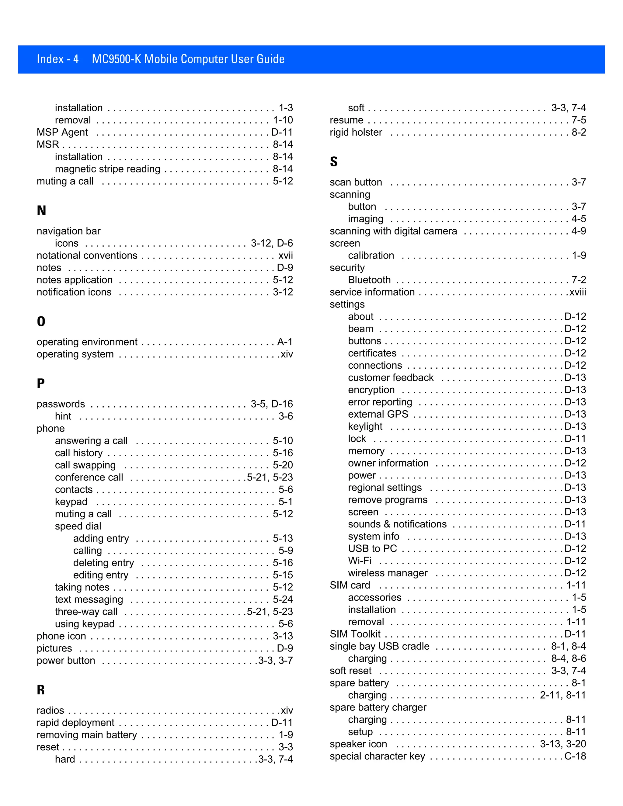 Index - 4 MC9500-K Mobile Computer User Guide
installation . . . . . . . . . . . . . . . . . . . . . . . . . . . . . . 1-3
removal . . . . . . . . . . . . . . . . . . . . . . . . . . . . . . . 1-10
MSP Agent . . . . . . . . . . . . . . . . . . . . . . . . . . . . . . . D-11
MSR . . . . . . . . . . . . . . . . . . . . . . . . . . . . . . . . . . . . . 8-14
installation . . . . . . . . . . . . . . . . . . . . . . . . . . . . . 8-14
magnetic stripe reading . . . . . . . . . . . . . . . . . . . 8-14
muting a call . . . . . . . . . . . . . . . . . . . . . . . . . . . . . . 5-12
N
navigation bar
icons . . . . . . . . . . . . . . . . . . . . . . . . . . . . . 3-12, D-6
notational conventions . . . . . . . . . . . . . . . . . . . . . . . . xvii
notes . . . . . . . . . . . . . . . . . . . . . . . . . . . . . . . . . . . . . D-9
notes application . . . . . . . . . . . . . . . . . . . . . . . . . . . 5-12
notification icons . . . . . . . . . . . . . . . . . . . . . . . . . . . 3-12
O
operating environment . . . . . . . . . . . . . . . . . . . . . . . . A-1
operating system . . . . . . . . . . . . . . . . . . . . . . . . . . . . .xiv
P
passwords . . . . . . . . . . . . . . . . . . . . . . . . . . . . 3-5, D-16
hint . . . . . . . . . . . . . . . . . . . . . . . . . . . . . . . . . . . 3-6
phone
answering a call . . . . . . . . . . . . . . . . . . . . . . . . 5-10
call history . . . . . . . . . . . . . . . . . . . . . . . . . . . . . 5-16
call swapping . . . . . . . . . . . . . . . . . . . . . . . . . . 5-20
conference call . . . . . . . . . . . . . . . . . . . . .5-21, 5-23
contacts . . . . . . . . . . . . . . . . . . . . . . . . . . . . . . . . 5-6
keypad . . . . . . . . . . . . . . . . . . . . . . . . . . . . . . . . 5-1
muting a call . . . . . . . . . . . . . . . . . . . . . . . . . . . 5-12
speed dial
adding entry . . . . . . . . . . . . . . . . . . . . . . . . 5-13
calling . . . . . . . . . . . . . . . . . . . . . . . . . . . . . . 5-9
deleting entry . . . . . . . . . . . . . . . . . . . . . . . 5-16
editing entry . . . . . . . . . . . . . . . . . . . . . . . . 5-15
taking notes . . . . . . . . . . . . . . . . . . . . . . . . . . . . 5-12
text messaging . . . . . . . . . . . . . . . . . . . . . . . . . 5-24
three-way call . . . . . . . . . . . . . . . . . . . . . .5-21, 5-23
using keypad . . . . . . . . . . . . . . . . . . . . . . . . . . . . 5-6
phone icon . . . . . . . . . . . . . . . . . . . . . . . . . . . . . . . . 3-13
pictures . . . . . . . . . . . . . . . . . . . . . . . . . . . . . . . . . . . D-9
power button . . . . . . . . . . . . . . . . . . . . . . . . . . . .3-3, 3-7
R
radios . . . . . . . . . . . . . . . . . . . . . . . . . . . . . . . . . . . . . .xiv
rapid deployment . . . . . . . . . . . . . . . . . . . . . . . . . . . D-11
removing main battery . . . . . . . . . . . . . . . . . . . . . . . . 1-9
reset . . . . . . . . . . . . . . . . . . . . . . . . . . . . . . . . . . . . . . 3-3
hard . . . . . . . . . . . . . . . . . . . . . . . . . . . . . . . .3-3, 7-4
soft . . . . . . . . . . . . . . . . . . . . . . . . . . . . . . . . 3-3, 7-4
resume . . . . . . . . . . . . . . . . . . . . . . . . . . . . . . . . . . . . 7-5
rigid holster . . . . . . . . . . . . . . . . . . . . . . . . . . . . . . . . 8-2
S
scan button . . . . . . . . . . . . . . . . . . . . . . . . . . . . . . . . 3-7
scanning
button . . . . . . . . . . . . . . . . . . . . . . . . . . . . . . . . . 3-7
imaging . . . . . . . . . . . . . . . . . . . . . . . . . . . . . . . . 4-5
scanning with digital camera . . . . . . . . . . . . . . . . . . . 4-9
screen
calibration . . . . . . . . . . . . . . . . . . . . . . . . . . . . . . 1-9
security
Bluetooth . . . . . . . . . . . . . . . . . . . . . . . . . . . . . . . 7-2
service information . . . . . . . . . . . . . . . . . . . . . . . . . . .xviii
settings
about . . . . . . . . . . . . . . . . . . . . . . . . . . . . . . . . .D-12
beam . . . . . . . . . . . . . . . . . . . . . . . . . . . . . . . . .D-12
buttons . . . . . . . . . . . . . . . . . . . . . . . . . . . . . . . .D-12
certificates . . . . . . . . . . . . . . . . . . . . . . . . . . . . .D-12
connections . . . . . . . . . . . . . . . . . . . . . . . . . . . .D-12
customer feedback . . . . . . . . . . . . . . . . . . . . . .D-13
encryption . . . . . . . . . . . . . . . . . . . . . . . . . . . . .D-13
error reporting . . . . . . . . . . . . . . . . . . . . . . . . . .D-13
external GPS . . . . . . . . . . . . . . . . . . . . . . . . . . .D-13
keylight . . . . . . . . . . . . . . . . . . . . . . . . . . . . . . .D-13
lock . . . . . . . . . . . . . . . . . . . . . . . . . . . . . . . . . .D-11
memory . . . . . . . . . . . . . . . . . . . . . . . . . . . . . . .D-13
owner information . . . . . . . . . . . . . . . . . . . . . . .D-12
power . . . . . . . . . . . . . . . . . . . . . . . . . . . . . . . . .D-13
regional settings . . . . . . . . . . . . . . . . . . . . . . . .D-13
remove programs . . . . . . . . . . . . . . . . . . . . . . .D-13
screen . . . . . . . . . . . . . . . . . . . . . . . . . . . . . . . .D-13
sounds & notifications . . . . . . . . . . . . . . . . . . . .D-11
system info . . . . . . . . . . . . . . . . . . . . . . . . . . . .D-13
USB to PC . . . . . . . . . . . . . . . . . . . . . . . . . . . . .D-12
Wi-Fi . . . . . . . . . . . . . . . . . . . . . . . . . . . . . . . . .D-12
wireless manager . . . . . . . . . . . . . . . . . . . . . . .D-12
SIM card . . . . . . . . . . . . . . . . . . . . . . . . . . . . . . . . . 1-11
accessories . . . . . . . . . . . . . . . . . . . . . . . . . . . . . 1-5
installation . . . . . . . . . . . . . . . . . . . . . . . . . . . . . . 1-5
removal . . . . . . . . . . . . . . . . . . . . . . . . . . . . . . . 1-11
SIM Toolkit . . . . . . . . . . . . . . . . . . . . . . . . . . . . . . . .D-11
single bay USB cradle . . . . . . . . . . . . . . . . . . . . 8-1, 8-4
charging . . . . . . . . . . . . . . . . . . . . . . . . . . . . 8-4, 8-6
soft reset . . . . . . . . . . . . . . . . . . . . . . . . . . . . . . 3-3, 7-4
spare battery . . . . . . . . . . . . . . . . . . . . . . . . . . . . . . . 8-1
charging . . . . . . . . . . . . . . . . . . . . . . . . . . 2-11, 8-11
spare battery charger
charging . . . . . . . . . . . . . . . . . . . . . . . . . . . . . . . 8-11
setup . . . . . . . . . . . . . . . . . . . . . . . . . . . . . . . . . 8-11
speaker icon . . . . . . . . . . . . . . . . . . . . . . . . . 3-13, 3-20
special character key . . . . . . . . . . . . . . . . . . . . . . . .C-18
 