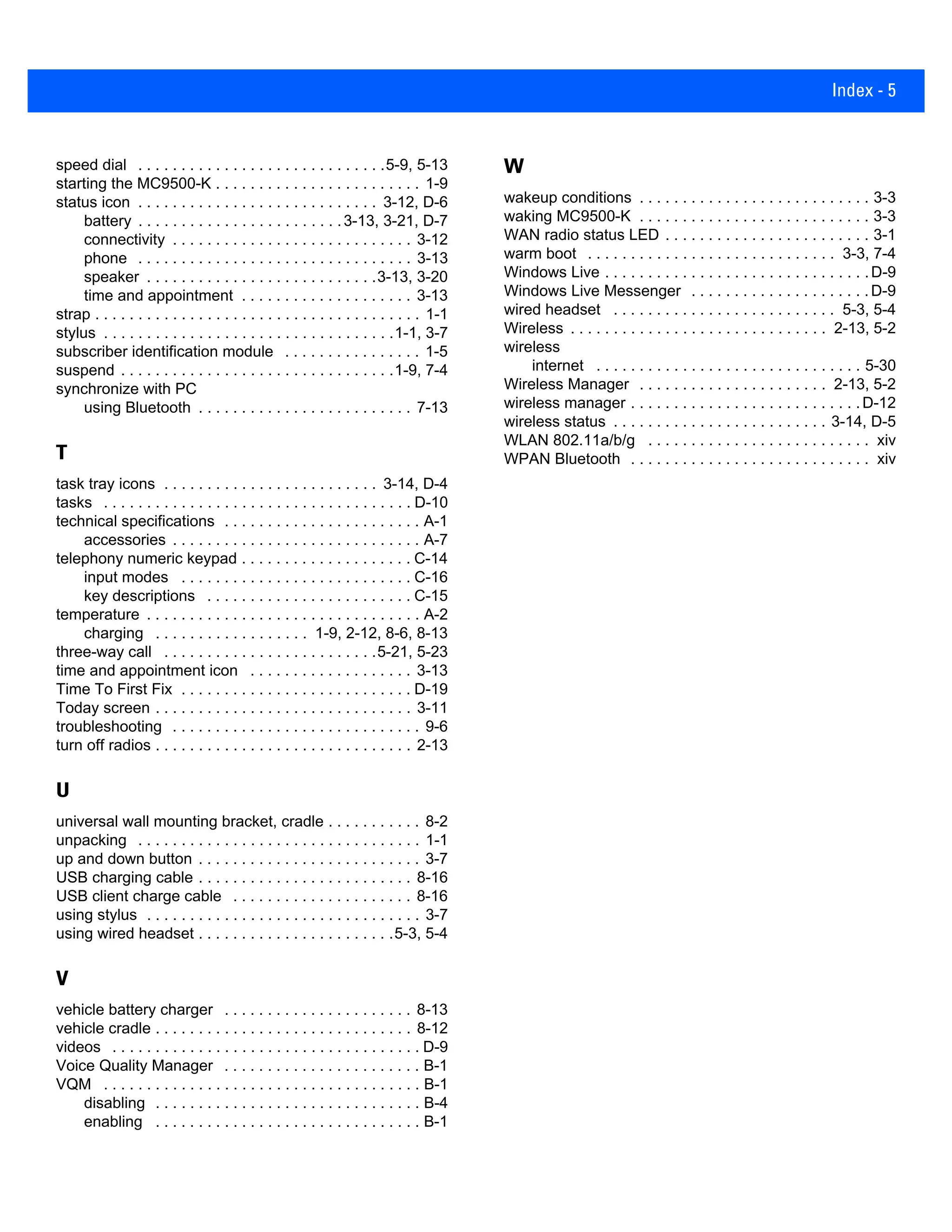 Index - 5
speed dial . . . . . . . . . . . . . . . . . . . . . . . . . . . . .5-9, 5-13
starting the MC9500-K . . . . . . . . . . . . . . . . . . . . . . . . 1-9
status icon . . . . . . . . . . . . . . . . . . . . . . . . . . . . 3-12, D-6
battery . . . . . . . . . . . . . . . . . . . . . . . .3-13, 3-21, D-7
connectivity . . . . . . . . . . . . . . . . . . . . . . . . . . . . 3-12
phone . . . . . . . . . . . . . . . . . . . . . . . . . . . . . . . . 3-13
speaker . . . . . . . . . . . . . . . . . . . . . . . . . . .3-13, 3-20
time and appointment . . . . . . . . . . . . . . . . . . . . 3-13
strap . . . . . . . . . . . . . . . . . . . . . . . . . . . . . . . . . . . . . . 1-1
stylus . . . . . . . . . . . . . . . . . . . . . . . . . . . . . . . . . .1-1, 3-7
subscriber identification module . . . . . . . . . . . . . . . . 1-5
suspend . . . . . . . . . . . . . . . . . . . . . . . . . . . . . . . .1-9, 7-4
synchronize with PC
using Bluetooth . . . . . . . . . . . . . . . . . . . . . . . . . 7-13
T
task tray icons . . . . . . . . . . . . . . . . . . . . . . . . . 3-14, D-4
tasks . . . . . . . . . . . . . . . . . . . . . . . . . . . . . . . . . . . . D-10
technical specifications . . . . . . . . . . . . . . . . . . . . . . . A-1
accessories . . . . . . . . . . . . . . . . . . . . . . . . . . . . . A-7
telephony numeric keypad . . . . . . . . . . . . . . . . . . . . C-14
input modes . . . . . . . . . . . . . . . . . . . . . . . . . . . C-16
key descriptions . . . . . . . . . . . . . . . . . . . . . . . . C-15
temperature . . . . . . . . . . . . . . . . . . . . . . . . . . . . . . . . A-2
charging . . . . . . . . . . . . . . . . . . 1-9, 2-12, 8-6, 8-13
three-way call . . . . . . . . . . . . . . . . . . . . . . . . .5-21, 5-23
time and appointment icon . . . . . . . . . . . . . . . . . . . 3-13
Time To First Fix . . . . . . . . . . . . . . . . . . . . . . . . . . . D-19
Today screen . . . . . . . . . . . . . . . . . . . . . . . . . . . . . . 3-11
troubleshooting . . . . . . . . . . . . . . . . . . . . . . . . . . . . . 9-6
turn off radios . . . . . . . . . . . . . . . . . . . . . . . . . . . . . . 2-13
U
universal wall mounting bracket, cradle . . . . . . . . . . . 8-2
unpacking . . . . . . . . . . . . . . . . . . . . . . . . . . . . . . . . . 1-1
up and down button . . . . . . . . . . . . . . . . . . . . . . . . . . 3-7
USB charging cable . . . . . . . . . . . . . . . . . . . . . . . . . 8-16
USB client charge cable . . . . . . . . . . . . . . . . . . . . . 8-16
using stylus . . . . . . . . . . . . . . . . . . . . . . . . . . . . . . . . 3-7
using wired headset . . . . . . . . . . . . . . . . . . . . . . .5-3, 5-4
V
vehicle battery charger . . . . . . . . . . . . . . . . . . . . . . 8-13
vehicle cradle . . . . . . . . . . . . . . . . . . . . . . . . . . . . . . 8-12
videos . . . . . . . . . . . . . . . . . . . . . . . . . . . . . . . . . . . . D-9
Voice Quality Manager . . . . . . . . . . . . . . . . . . . . . . . B-1
VQM . . . . . . . . . . . . . . . . . . . . . . . . . . . . . . . . . . . . . B-1
disabling . . . . . . . . . . . . . . . . . . . . . . . . . . . . . . . B-4
enabling . . . . . . . . . . . . . . . . . . . . . . . . . . . . . . . B-1
W
wakeup conditions . . . . . . . . . . . . . . . . . . . . . . . . . . . 3-3
waking MC9500-K . . . . . . . . . . . . . . . . . . . . . . . . . . . 3-3
WAN radio status LED . . . . . . . . . . . . . . . . . . . . . . . . 3-1
warm boot . . . . . . . . . . . . . . . . . . . . . . . . . . . . . 3-3, 7-4
Windows Live . . . . . . . . . . . . . . . . . . . . . . . . . . . . . . .D-9
Windows Live Messenger . . . . . . . . . . . . . . . . . . . . .D-9
wired headset . . . . . . . . . . . . . . . . . . . . . . . . . . 5-3, 5-4
Wireless . . . . . . . . . . . . . . . . . . . . . . . . . . . . . . 2-13, 5-2
wireless
internet . . . . . . . . . . . . . . . . . . . . . . . . . . . . . . . 5-30
Wireless Manager . . . . . . . . . . . . . . . . . . . . . . 2-13, 5-2
wireless manager . . . . . . . . . . . . . . . . . . . . . . . . . . .D-12
wireless status . . . . . . . . . . . . . . . . . . . . . . . . . 3-14, D-5
WLAN 802.11a/b/g . . . . . . . . . . . . . . . . . . . . . . . . . . xiv
WPAN Bluetooth . . . . . . . . . . . . . . . . . . . . . . . . . . . . xiv
 