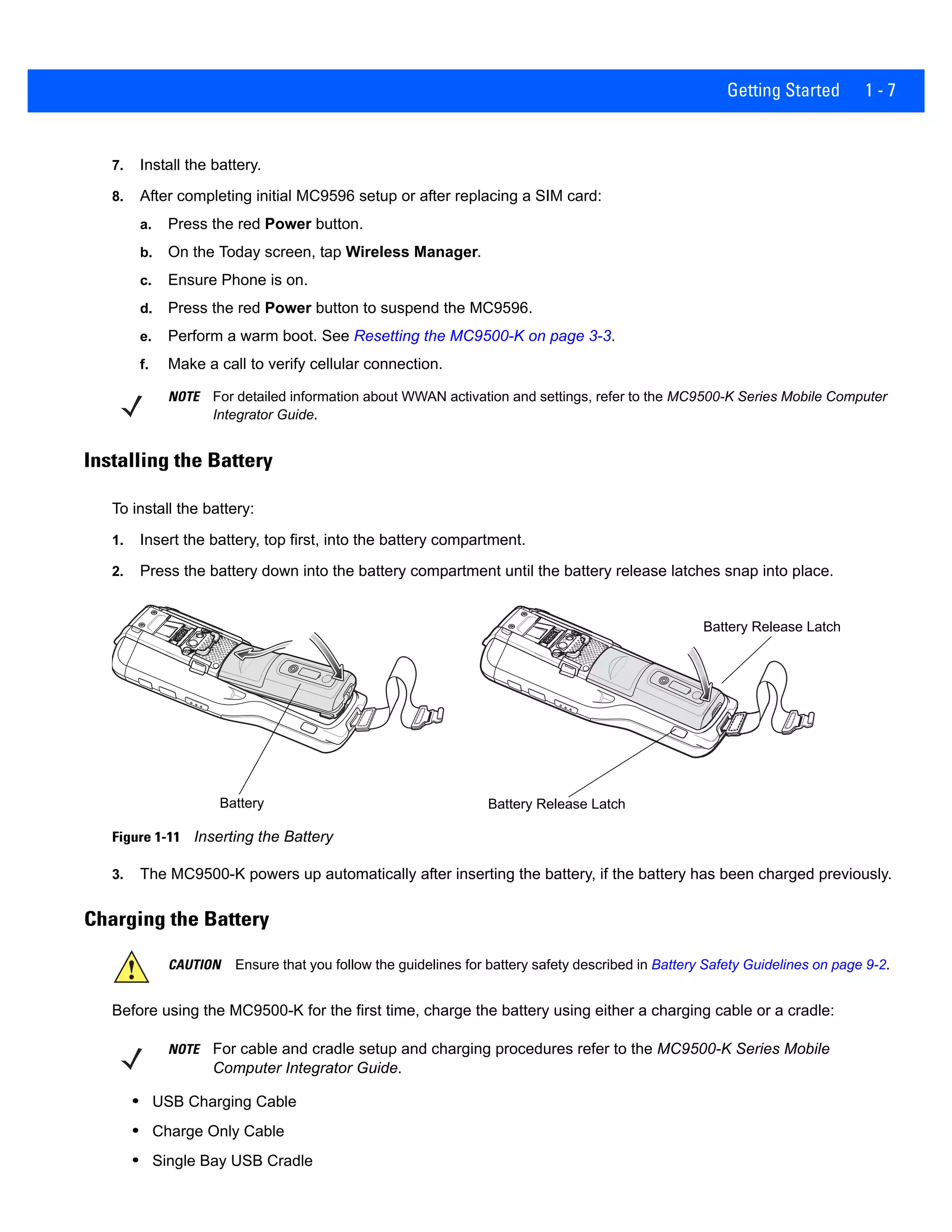 Getting Started 1 - 7
7. Install the battery.
8. After completing initial MC9596 setup or after replacing a SIM card:
a. Press the red Power button.
b. On the Today screen, tap Wireless Manager.
c. Ensure Phone is on.
d. Press the red Power button to suspend the MC9596.
e. Perform a warm boot. See Resetting the MC9500-K on page 3-3.
f. Make a call to verify cellular connection.
Installing the Battery
To install the battery:
1. Insert the battery, top first, into the battery compartment.
2. Press the battery down into the battery compartment until the battery release latches snap into place.
Figure 1-11 Inserting the Battery
3. The MC9500-K powers up automatically after inserting the battery, if the battery has been charged previously.
Charging the Battery
Before using the MC9500-K for the first time, charge the battery using either a charging cable or a cradle:
• USB Charging Cable
• Charge Only Cable
• Single Bay USB Cradle
NOTE For detailed information about WWAN activation and settings, refer to the MC9500-K Series Mobile Computer
Integrator Guide.
Battery Battery Release Latch
Battery Release Latch
CAUTION Ensure that you follow the guidelines for battery safety described in Battery Safety Guidelines on page 9-2.
NOTE For cable and cradle setup and charging procedures refer to the MC9500-K Series Mobile
Computer Integrator Guide.
 