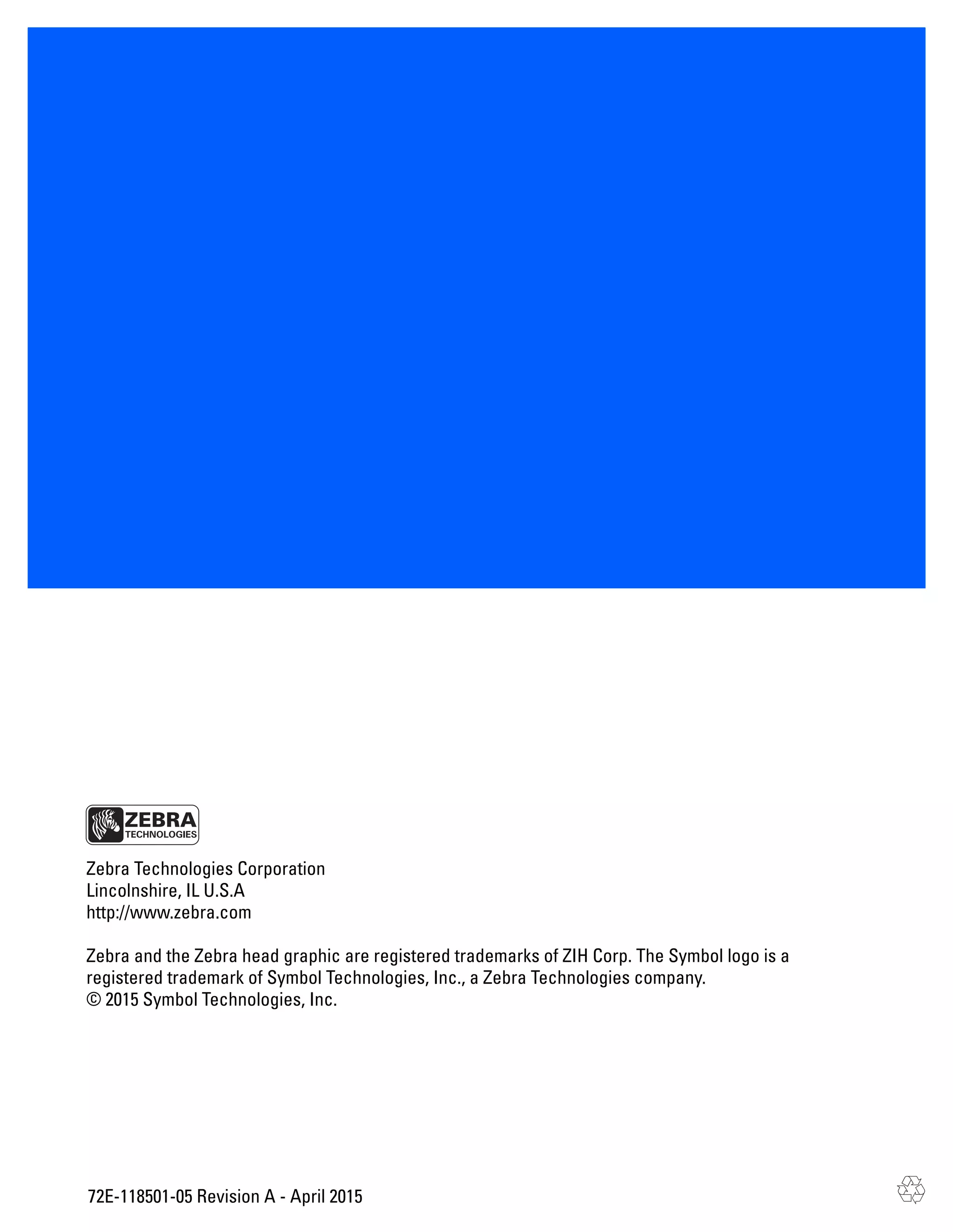72E-118501-05 Revision A - April 2015
Zebra Technologies Corporation
Lincolnshire, IL U.S.A
http://www.zebra.com
Zebra and the Zebra head graphic are registered trademarks of ZIH Corp. The Symbol logo is a
registered trademark of Symbol Technologies, Inc., a Zebra Technologies company.
© 2015 Symbol Technologies, Inc.
 