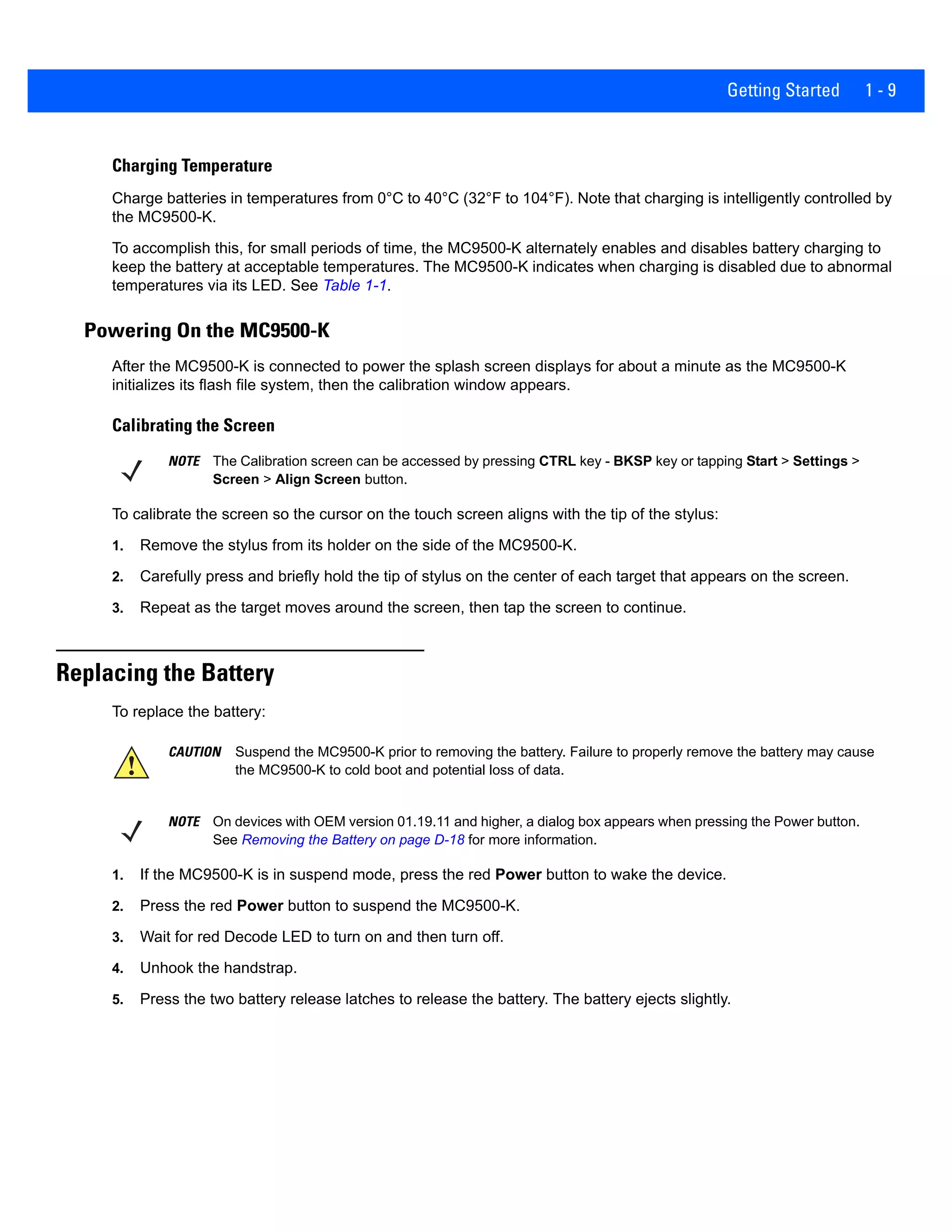Getting Started 1 - 9
Charging Temperature
Charge batteries in temperatures from 0°C to 40°C (32°F to 104°F). Note that charging is intelligently controlled by
the MC9500-K.
To accomplish this, for small periods of time, the MC9500-K alternately enables and disables battery charging to
keep the battery at acceptable temperatures. The MC9500-K indicates when charging is disabled due to abnormal
temperatures via its LED. See Table 1-1.
Powering On the MC9500-K
After the MC9500-K is connected to power the splash screen displays for about a minute as the MC9500-K
initializes its flash file system, then the calibration window appears.
Calibrating the Screen
To calibrate the screen so the cursor on the touch screen aligns with the tip of the stylus:
1. Remove the stylus from its holder on the side of the MC9500-K.
2. Carefully press and briefly hold the tip of stylus on the center of each target that appears on the screen.
3. Repeat as the target moves around the screen, then tap the screen to continue.
Replacing the Battery
To replace the battery:
1. If the MC9500-K is in suspend mode, press the red Power button to wake the device.
2. Press the red Power button to suspend the MC9500-K.
3. Wait for red Decode LED to turn on and then turn off.
4. Unhook the handstrap.
5. Press the two battery release latches to release the battery. The battery ejects slightly.
NOTE The Calibration screen can be accessed by pressing CTRL key - BKSP key or tapping Start > Settings >
Screen > Align Screen button.
CAUTION Suspend the MC9500-K prior to removing the battery. Failure to properly remove the battery may cause
the MC9500-K to cold boot and potential loss of data.
NOTE On devices with OEM version 01.19.11 and higher, a dialog box appears when pressing the Power button.
See Removing the Battery on page D-18 for more information.
 