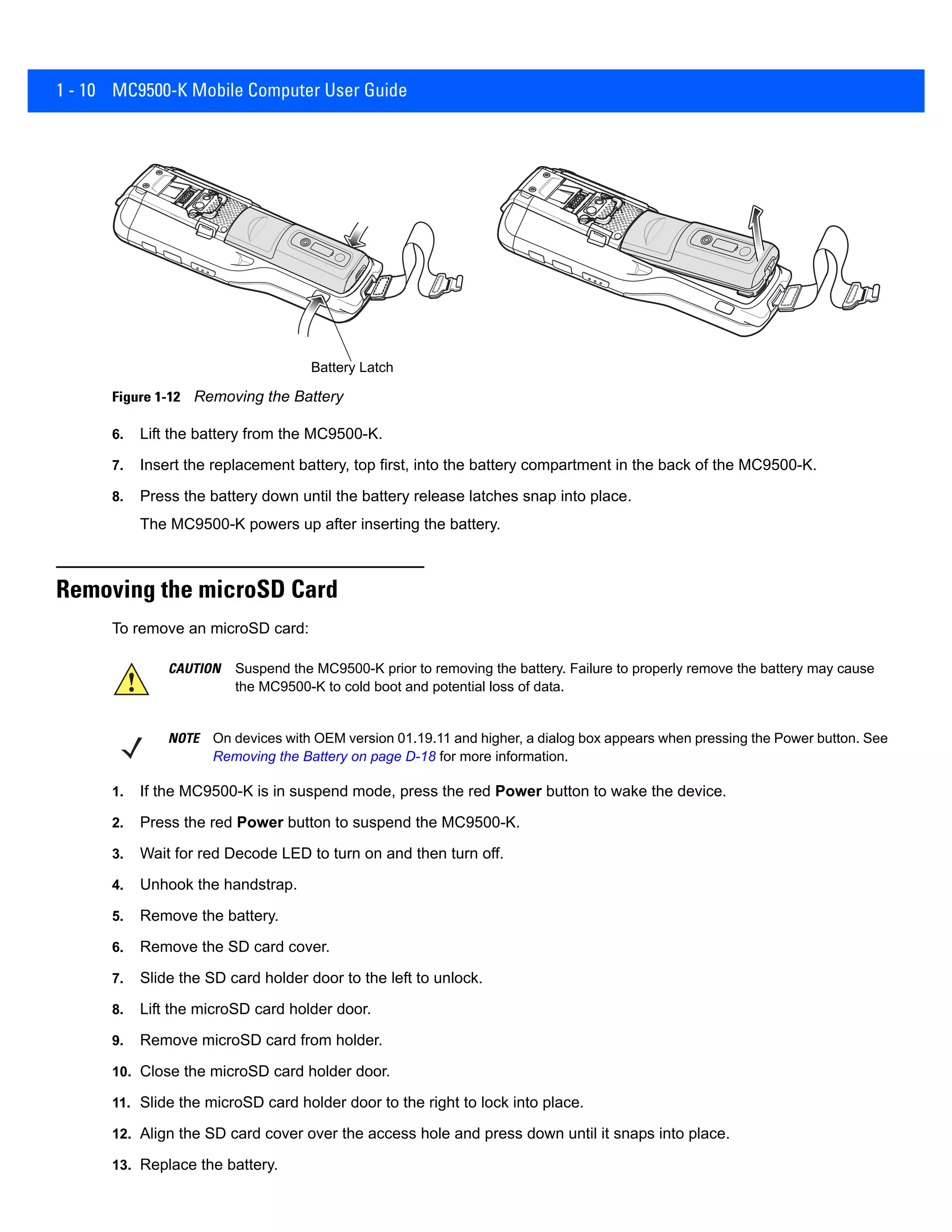 1 - 10 MC9500-K Mobile Computer User Guide
Figure 1-12 Removing the Battery
6. Lift the battery from the MC9500-K.
7. Insert the replacement battery, top first, into the battery compartment in the back of the MC9500-K.
8. Press the battery down until the battery release latches snap into place.
The MC9500-K powers up after inserting the battery.
Removing the microSD Card
To remove an microSD card:
1. If the MC9500-K is in suspend mode, press the red Power button to wake the device.
2. Press the red Power button to suspend the MC9500-K.
3. Wait for red Decode LED to turn on and then turn off.
4. Unhook the handstrap.
5. Remove the battery.
6. Remove the SD card cover.
7. Slide the SD card holder door to the left to unlock.
8. Lift the microSD card holder door.
9. Remove microSD card from holder.
10. Close the microSD card holder door.
11. Slide the microSD card holder door to the right to lock into place.
12. Align the SD card cover over the access hole and press down until it snaps into place.
13. Replace the battery.
Battery Latch
CAUTION Suspend the MC9500-K prior to removing the battery. Failure to properly remove the battery may cause
the MC9500-K to cold boot and potential loss of data.
NOTE On devices with OEM version 01.19.11 and higher, a dialog box appears when pressing the Power button. See
Removing the Battery on page D-18 for more information.
 