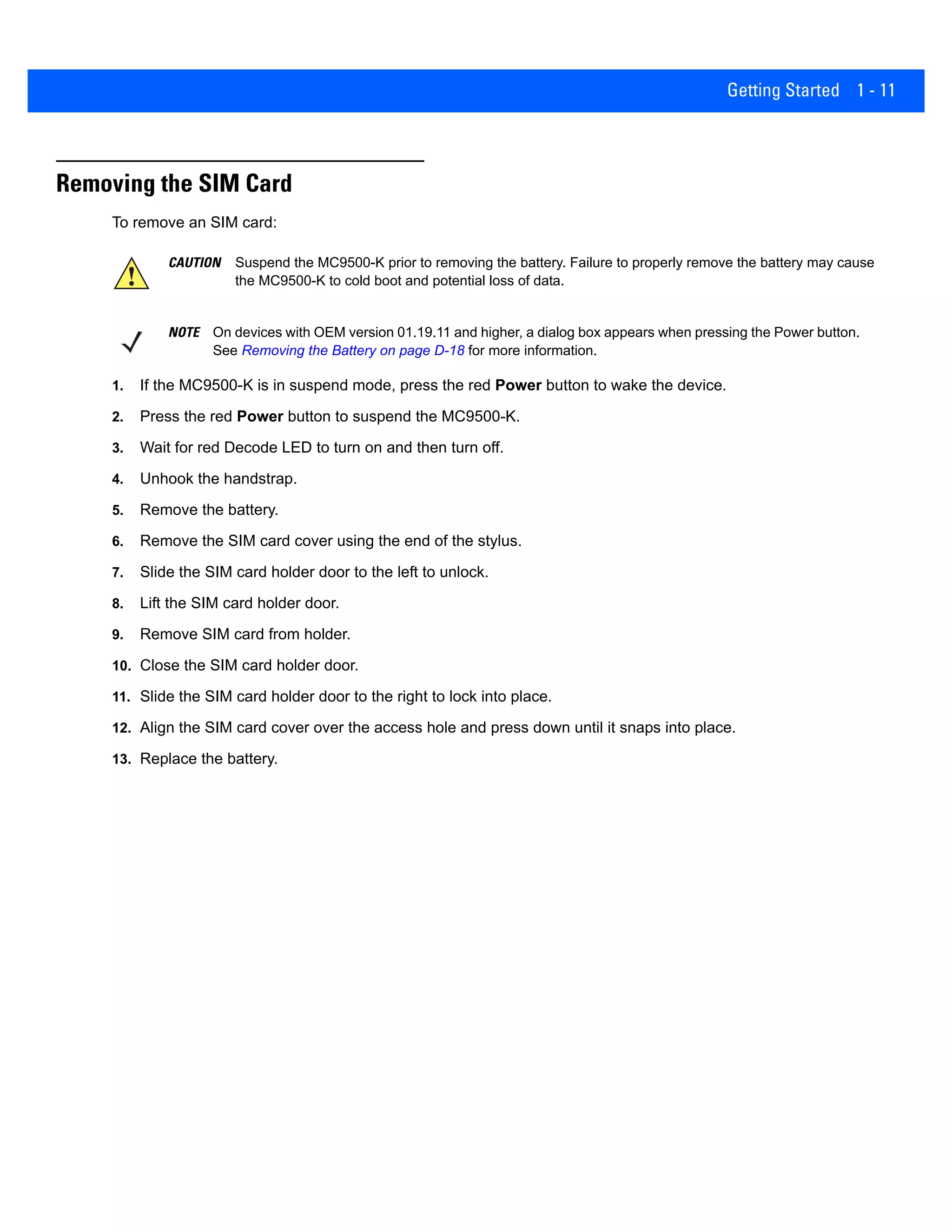 Getting Started 1 - 11
Removing the SIM Card
To remove an SIM card:
1. If the MC9500-K is in suspend mode, press the red Power button to wake the device.
2. Press the red Power button to suspend the MC9500-K.
3. Wait for red Decode LED to turn on and then turn off.
4. Unhook the handstrap.
5. Remove the battery.
6. Remove the SIM card cover using the end of the stylus.
7. Slide the SIM card holder door to the left to unlock.
8. Lift the SIM card holder door.
9. Remove SIM card from holder.
10. Close the SIM card holder door.
11. Slide the SIM card holder door to the right to lock into place.
12. Align the SIM card cover over the access hole and press down until it snaps into place.
13. Replace the battery.
CAUTION Suspend the MC9500-K prior to removing the battery. Failure to properly remove the battery may cause
the MC9500-K to cold boot and potential loss of data.
NOTE On devices with OEM version 01.19.11 and higher, a dialog box appears when pressing the Power button.
See Removing the Battery on page D-18 for more information.
 