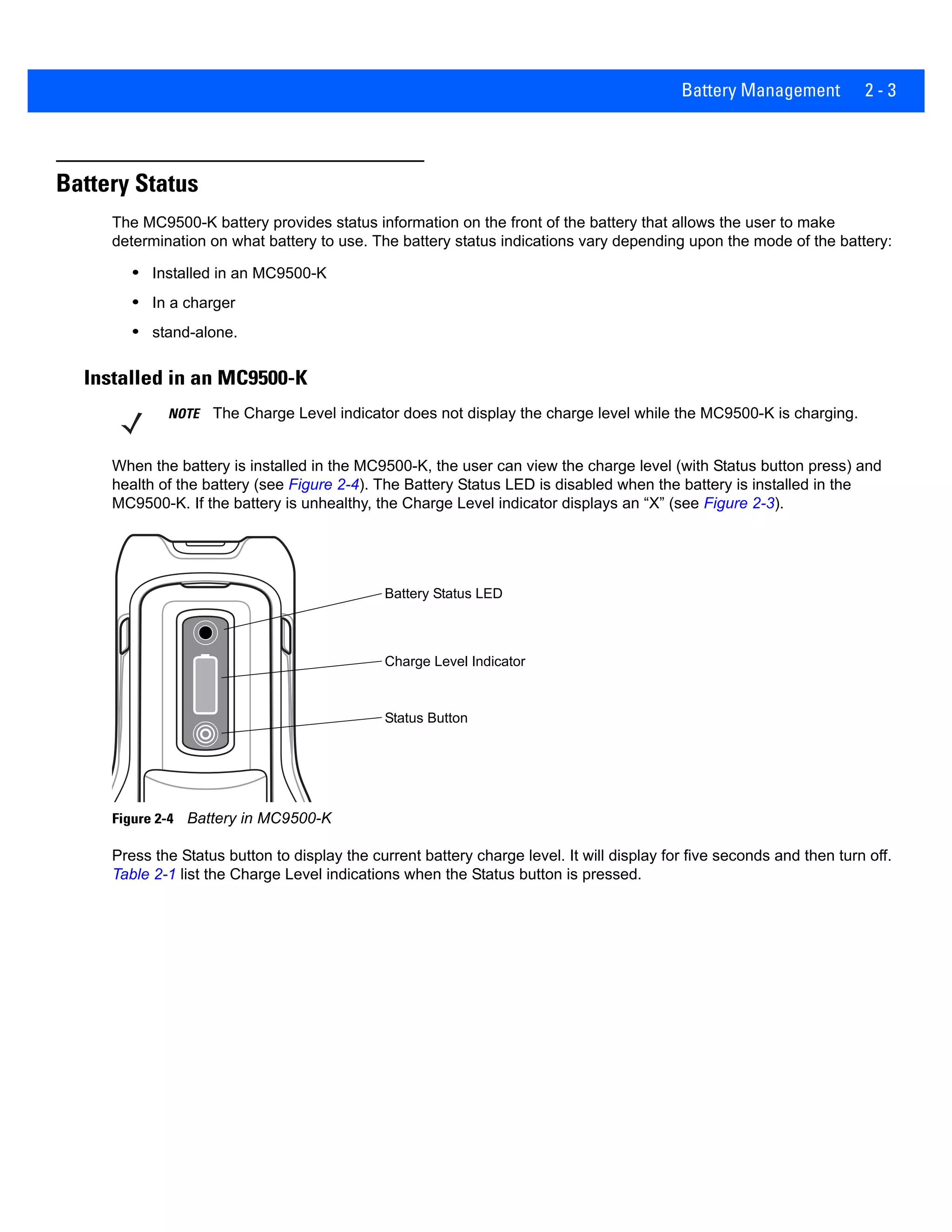 Battery Management 2 - 3
Battery Status
The MC9500-K battery provides status information on the front of the battery that allows the user to make
determination on what battery to use. The battery status indications vary depending upon the mode of the battery:
• Installed in an MC9500-K
• In a charger
• stand-alone.
Installed in an MC9500-K
When the battery is installed in the MC9500-K, the user can view the charge level (with Status button press) and
health of the battery (see Figure 2-4). The Battery Status LED is disabled when the battery is installed in the
MC9500-K. If the battery is unhealthy, the Charge Level indicator displays an “X” (see Figure 2-3).
Figure 2-4 Battery in MC9500-K
Press the Status button to display the current battery charge level. It will display for five seconds and then turn off.
Table 2-1 list the Charge Level indications when the Status button is pressed.
NOTE The Charge Level indicator does not display the charge level while the MC9500-K is charging.
Battery Status LED
Charge Level Indicator
Status Button
 