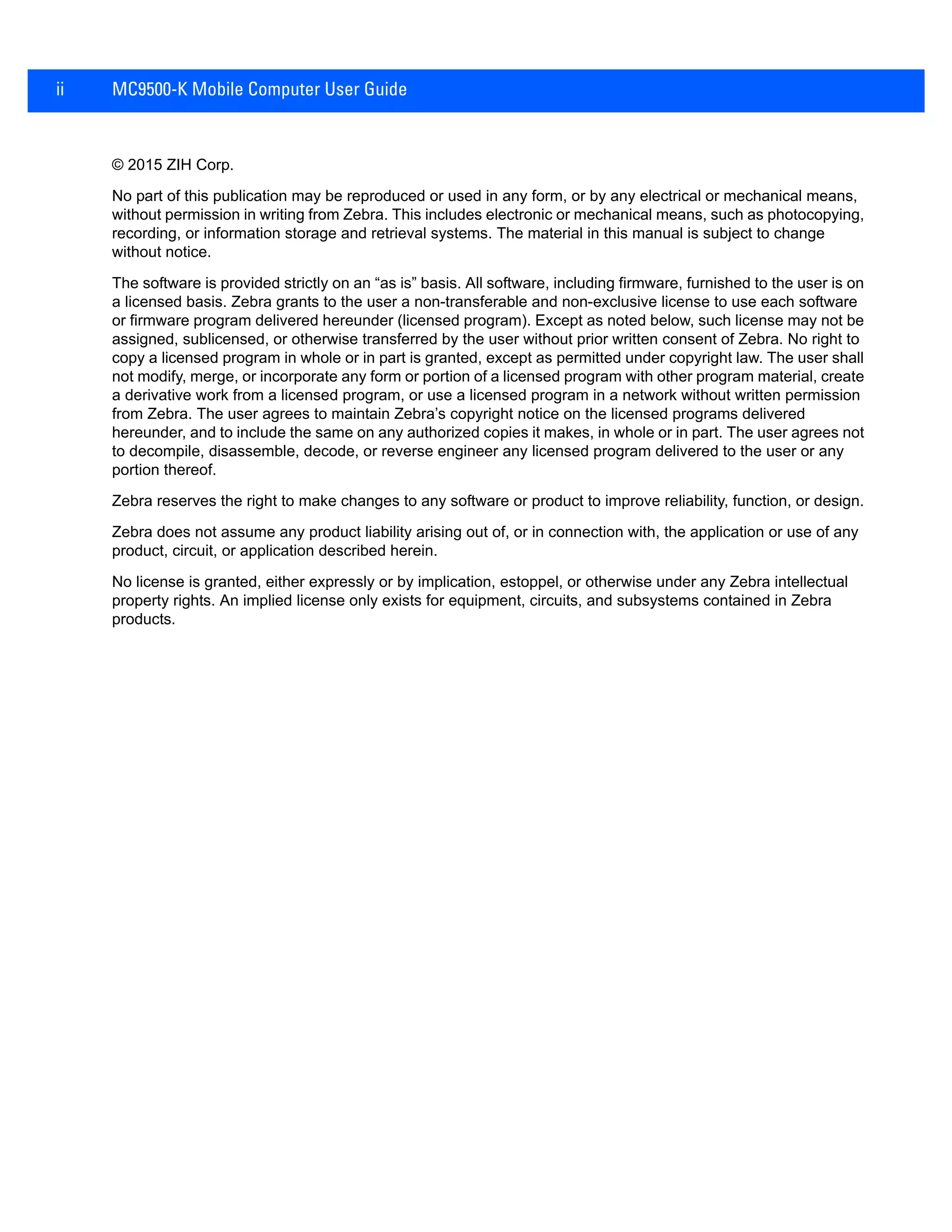 ii MC9500-K Mobile Computer User Guide
© 2015 ZIH Corp.
No part of this publication may be reproduced or used in any form, or by any electrical or mechanical means,
without permission in writing from Zebra. This includes electronic or mechanical means, such as photocopying,
recording, or information storage and retrieval systems. The material in this manual is subject to change
without notice.
The software is provided strictly on an “as is” basis. All software, including firmware, furnished to the user is on
a licensed basis. Zebra grants to the user a non-transferable and non-exclusive license to use each software
or firmware program delivered hereunder (licensed program). Except as noted below, such license may not be
assigned, sublicensed, or otherwise transferred by the user without prior written consent of Zebra. No right to
copy a licensed program in whole or in part is granted, except as permitted under copyright law. The user shall
not modify, merge, or incorporate any form or portion of a licensed program with other program material, create
a derivative work from a licensed program, or use a licensed program in a network without written permission
from Zebra. The user agrees to maintain Zebra’s copyright notice on the licensed programs delivered
hereunder, and to include the same on any authorized copies it makes, in whole or in part. The user agrees not
to decompile, disassemble, decode, or reverse engineer any licensed program delivered to the user or any
portion thereof.
Zebra reserves the right to make changes to any software or product to improve reliability, function, or design.
Zebra does not assume any product liability arising out of, or in connection with, the application or use of any
product, circuit, or application described herein.
No license is granted, either expressly or by implication, estoppel, or otherwise under any Zebra intellectual
property rights. An implied license only exists for equipment, circuits, and subsystems contained in Zebra
products.
 