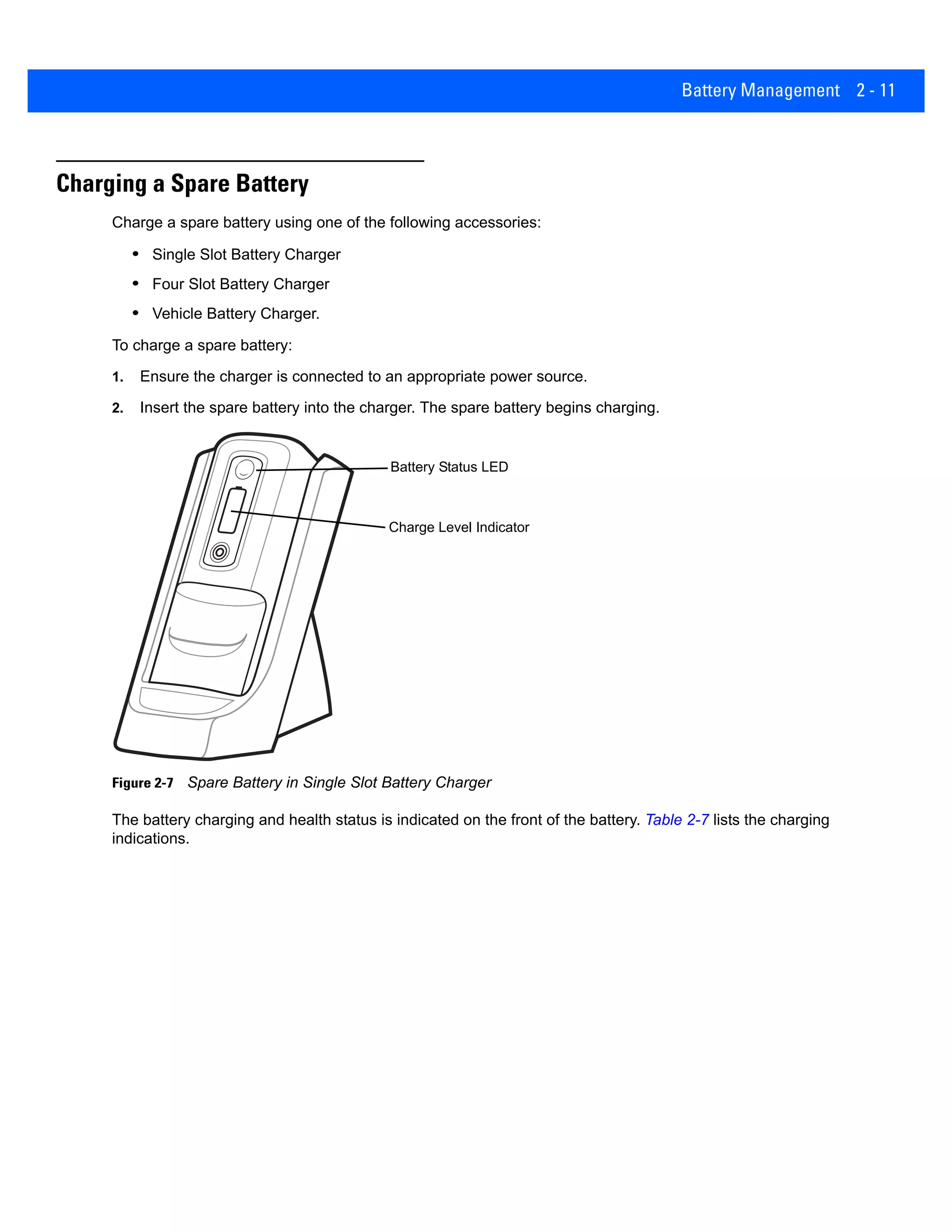 Battery Management 2 - 11
Charging a Spare Battery
Charge a spare battery using one of the following accessories:
• Single Slot Battery Charger
• Four Slot Battery Charger
• Vehicle Battery Charger.
To charge a spare battery:
1. Ensure the charger is connected to an appropriate power source.
2. Insert the spare battery into the charger. The spare battery begins charging.
Figure 2-7 Spare Battery in Single Slot Battery Charger
The battery charging and health status is indicated on the front of the battery. Table 2-7 lists the charging
indications.
Battery Status LED
Charge Level Indicator
 