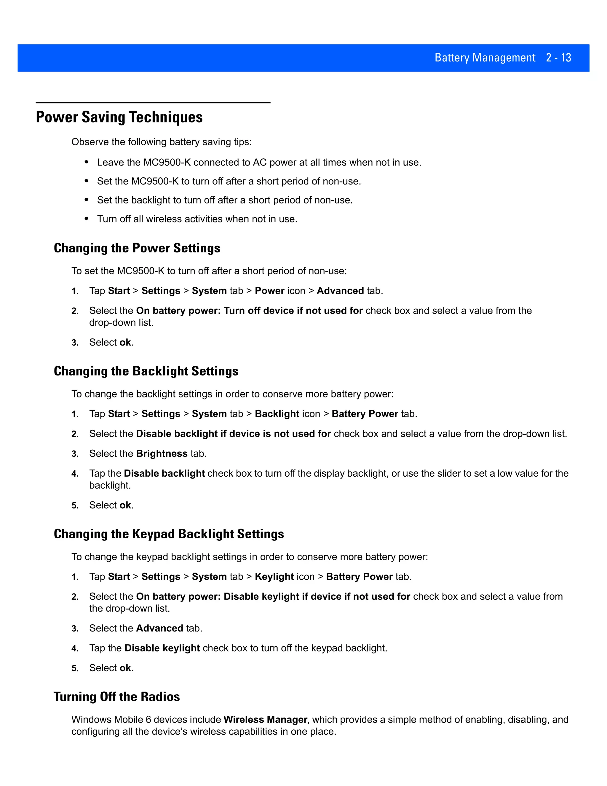 Battery Management 2 - 13
Power Saving Techniques
Observe the following battery saving tips:
• Leave the MC9500-K connected to AC power at all times when not in use.
• Set the MC9500-K to turn off after a short period of non-use.
• Set the backlight to turn off after a short period of non-use.
• Turn off all wireless activities when not in use.
Changing the Power Settings
To set the MC9500-K to turn off after a short period of non-use:
1. Tap Start > Settings > System tab > Power icon > Advanced tab.
2. Select the On battery power: Turn off device if not used for check box and select a value from the
drop-down list.
3. Select ok.
Changing the Backlight Settings
To change the backlight settings in order to conserve more battery power:
1. Tap Start > Settings > System tab > Backlight icon > Battery Power tab.
2. Select the Disable backlight if device is not used for check box and select a value from the drop-down list.
3. Select the Brightness tab.
4. Tap the Disable backlight check box to turn off the display backlight, or use the slider to set a low value for the
backlight.
5. Select ok.
Changing the Keypad Backlight Settings
To change the keypad backlight settings in order to conserve more battery power:
1. Tap Start > Settings > System tab > Keylight icon > Battery Power tab.
2. Select the On battery power: Disable keylight if device if not used for check box and select a value from
the drop-down list.
3. Select the Advanced tab.
4. Tap the Disable keylight check box to turn off the keypad backlight.
5. Select ok.
Turning Off the Radios
Windows Mobile 6 devices include Wireless Manager, which provides a simple method of enabling, disabling, and
configuring all the device’s wireless capabilities in one place.
 
