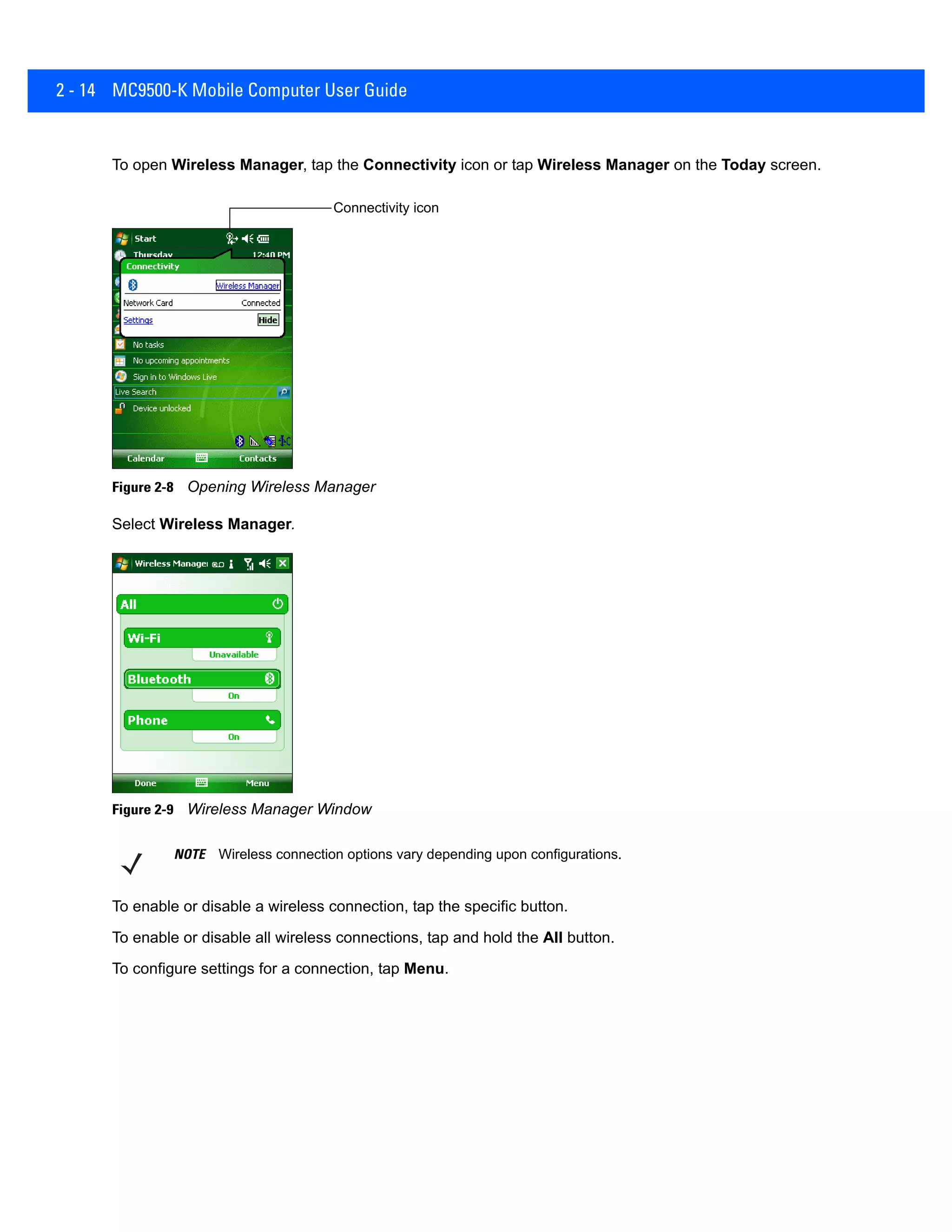 2 - 14 MC9500-K Mobile Computer User Guide
To open Wireless Manager, tap the Connectivity icon or tap Wireless Manager on the Today screen.
Figure 2-8 Opening Wireless Manager
Select Wireless Manager.
Figure 2-9 Wireless Manager Window
To enable or disable a wireless connection, tap the specific button.
To enable or disable all wireless connections, tap and hold the All button.
To configure settings for a connection, tap Menu.
Connectivity icon
NOTE Wireless connection options vary depending upon configurations.
 