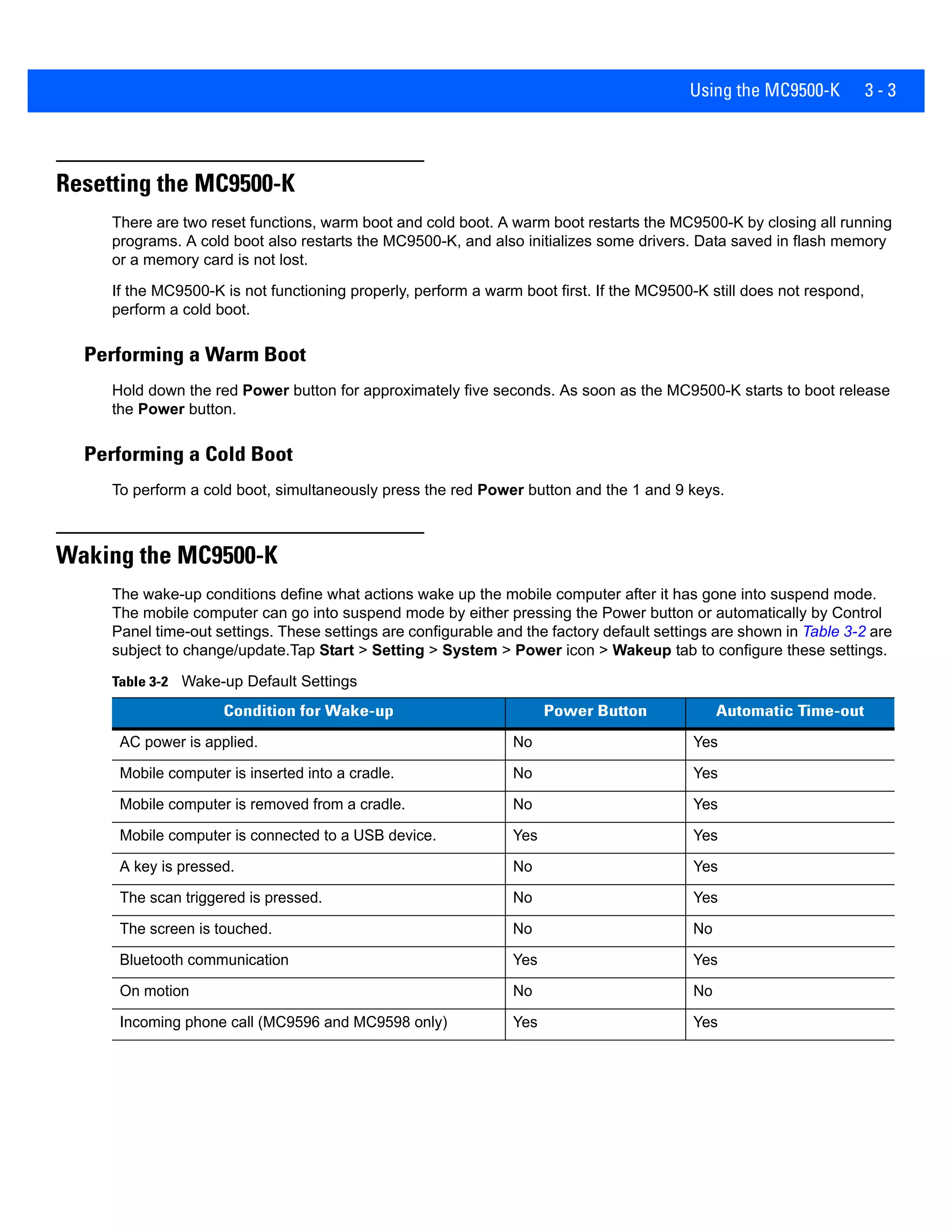 Using the MC9500-K 3 - 3
Resetting the MC9500-K
There are two reset functions, warm boot and cold boot. A warm boot restarts the MC9500-K by closing all running
programs. A cold boot also restarts the MC9500-K, and also initializes some drivers. Data saved in flash memory
or a memory card is not lost.
If the MC9500-K is not functioning properly, perform a warm boot first. If the MC9500-K still does not respond,
perform a cold boot.
Performing a Warm Boot
Hold down the red Power button for approximately five seconds. As soon as the MC9500-K starts to boot release
the Power button.
Performing a Cold Boot
To perform a cold boot, simultaneously press the red Power button and the 1 and 9 keys.
Waking the MC9500-K
The wake-up conditions define what actions wake up the mobile computer after it has gone into suspend mode.
The mobile computer can go into suspend mode by either pressing the Power button or automatically by Control
Panel time-out settings. These settings are configurable and the factory default settings are shown in Table 3-2 are
subject to change/update.Tap Start > Setting > System > Power icon > Wakeup tab to configure these settings.
Table 3-2 Wake-up Default Settings
Condition for Wake-up Power Button Automatic Time-out
AC power is applied. No Yes
Mobile computer is inserted into a cradle. No Yes
Mobile computer is removed from a cradle. No Yes
Mobile computer is connected to a USB device. Yes Yes
A key is pressed. No Yes
The scan triggered is pressed. No Yes
The screen is touched. No No
Bluetooth communication Yes Yes
On motion No No
Incoming phone call (MC9596 and MC9598 only) Yes Yes
 