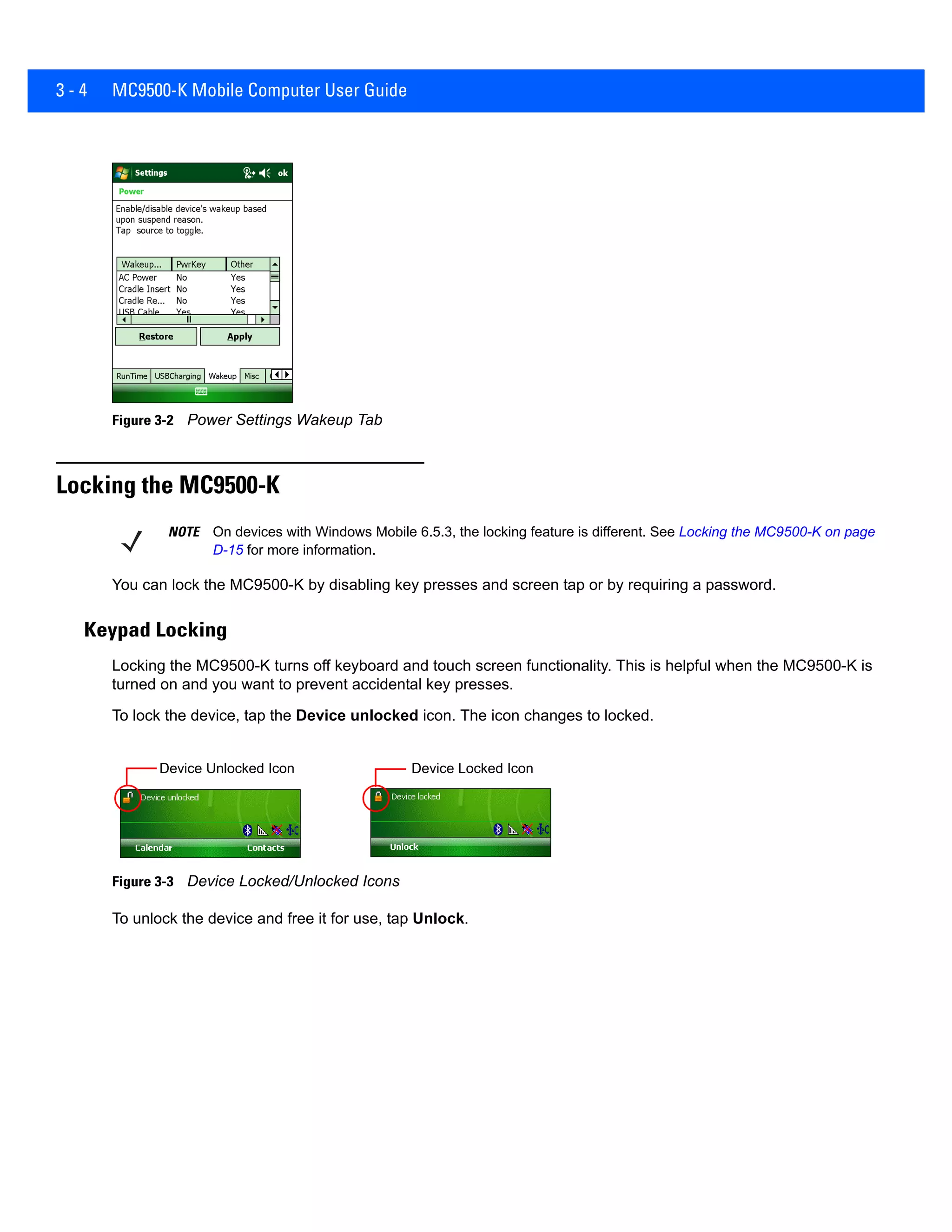 3 - 4 MC9500-K Mobile Computer User Guide
Figure 3-2 Power Settings Wakeup Tab
Locking the MC9500-K
You can lock the MC9500-K by disabling key presses and screen tap or by requiring a password.
Keypad Locking
Locking the MC9500-K turns off keyboard and touch screen functionality. This is helpful when the MC9500-K is
turned on and you want to prevent accidental key presses.
To lock the device, tap the Device unlocked icon. The icon changes to locked.
Figure 3-3 Device Locked/Unlocked Icons
To unlock the device and free it for use, tap Unlock.
NOTE On devices with Windows Mobile 6.5.3, the locking feature is different. See Locking the MC9500-K on page
D-15 for more information.
Device Unlocked Icon Device Locked Icon
 