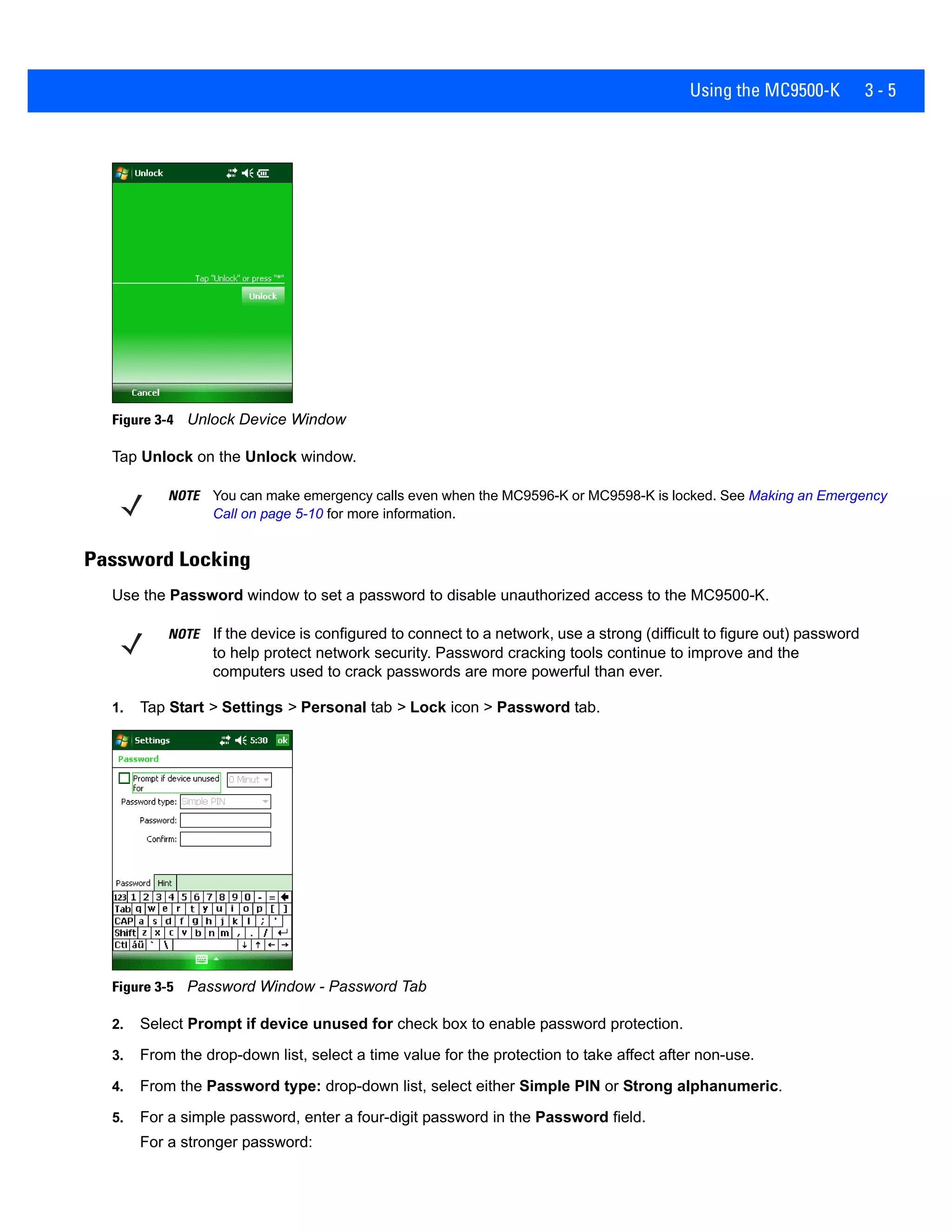 Using the MC9500-K 3 - 5
Figure 3-4 Unlock Device Window
Tap Unlock on the Unlock window.
Password Locking
Use the Password window to set a password to disable unauthorized access to the MC9500-K.
1. Tap Start > Settings > Personal tab > Lock icon > Password tab.
Figure 3-5 Password Window - Password Tab
2. Select Prompt if device unused for check box to enable password protection.
3. From the drop-down list, select a time value for the protection to take affect after non-use.
4. From the Password type: drop-down list, select either Simple PIN or Strong alphanumeric.
5. For a simple password, enter a four-digit password in the Password field.
For a stronger password:
NOTE You can make emergency calls even when the MC9596-K or MC9598-K is locked. See Making an Emergency
Call on page 5-10 for more information.
NOTE If the device is configured to connect to a network, use a strong (difficult to figure out) password
to help protect network security. Password cracking tools continue to improve and the
computers used to crack passwords are more powerful than ever.
 